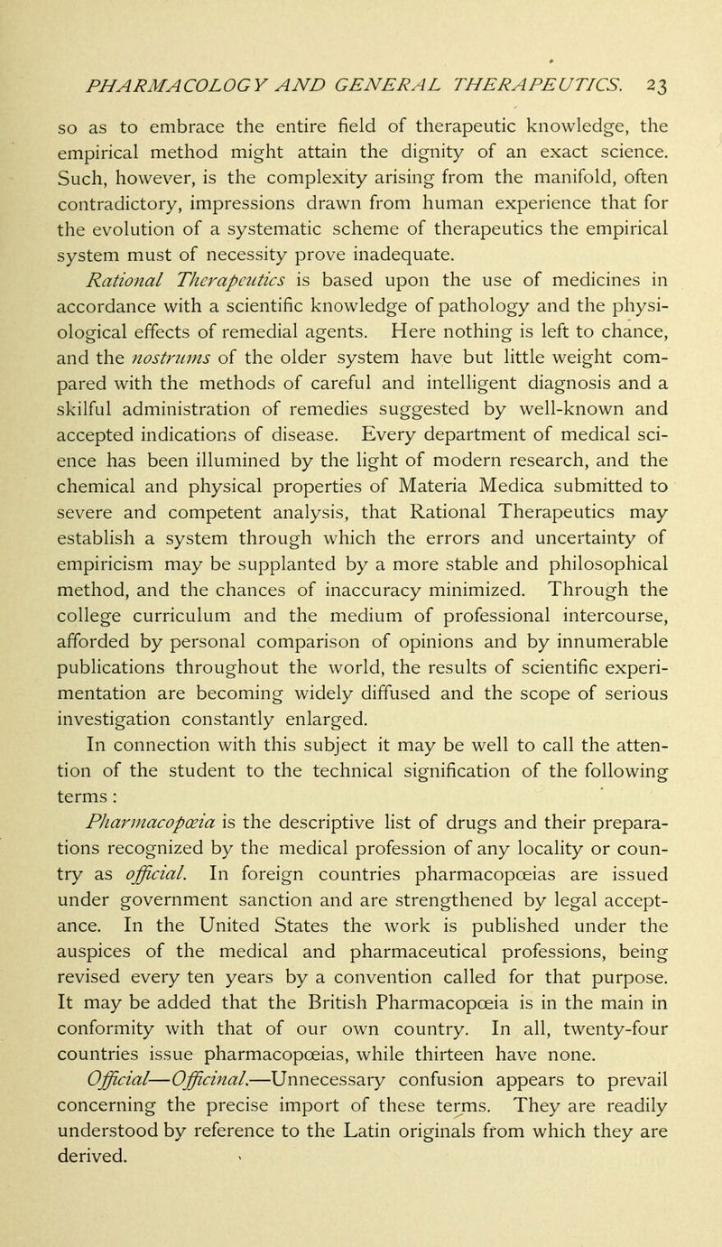 so as to embrace the entire field of therapeutic knowledge, the empirical method might attain the dignity of an exact science. Such, however, is the complexity arising from the manifold, often contradictory, impressions drawn from human experience that for the evolution of a systematic scheme of therapeutics the empirical system must of necessity prove inadequate. Rational Therapeutics is based upon the use of medicines in accordance with a scientific knowledge of pathology and the physi- ological effects of remedial agents. Here nothing is left to chance, and the nostntms of the older system have but little weight com- pared with the methods of careful and intelligent diagnosis and a skilful administration of remedies suggested by well-known and accepted indications of disease. Every department of medical sci- ence has been illumined by the light of modern research, and the chemical and physical properties of Materia Medica submitted to severe and competent analysis, that Rational Therapeutics may establish a system through which the errors and uncertainty of empiricism may be supplanted by a more stable and philosophical method, and the chances of inaccuracy minimized. Through the college curriculum and the medium of professional intercourse, afforded by personal comparison of opinions and by innumerable publications throughout the world, the results of scientific experi- mentation are becoming widely diffused and the scope of serious investigation constantly enlarged. In connection with this subject it may be well to call the atten- tion of the student to the technical signification of the following terms : PJiarmacopoeia is the descriptive list of drugs and their prepara- tions recognized by the medical profession of any locality or coun- try as official. In foreign countries pharmacopoeias are issued under government sanction and are strengthened by legal accept- ance. In the United States the work is published under the auspices of the medical and pharmaceutical professions, being revised every ten years by a convention called for that purpose. It may be added that the British Pharmacopoeia is in the main in conformity with that of our own country. In all, twenty-four countries issue pharmacopoeias, while thirteen have none. Official—Officinal.—Unnecessary confusion appears to prevail concerning the precise import of these terms. They are readily understood by reference to the Latin originals from which they are derived.