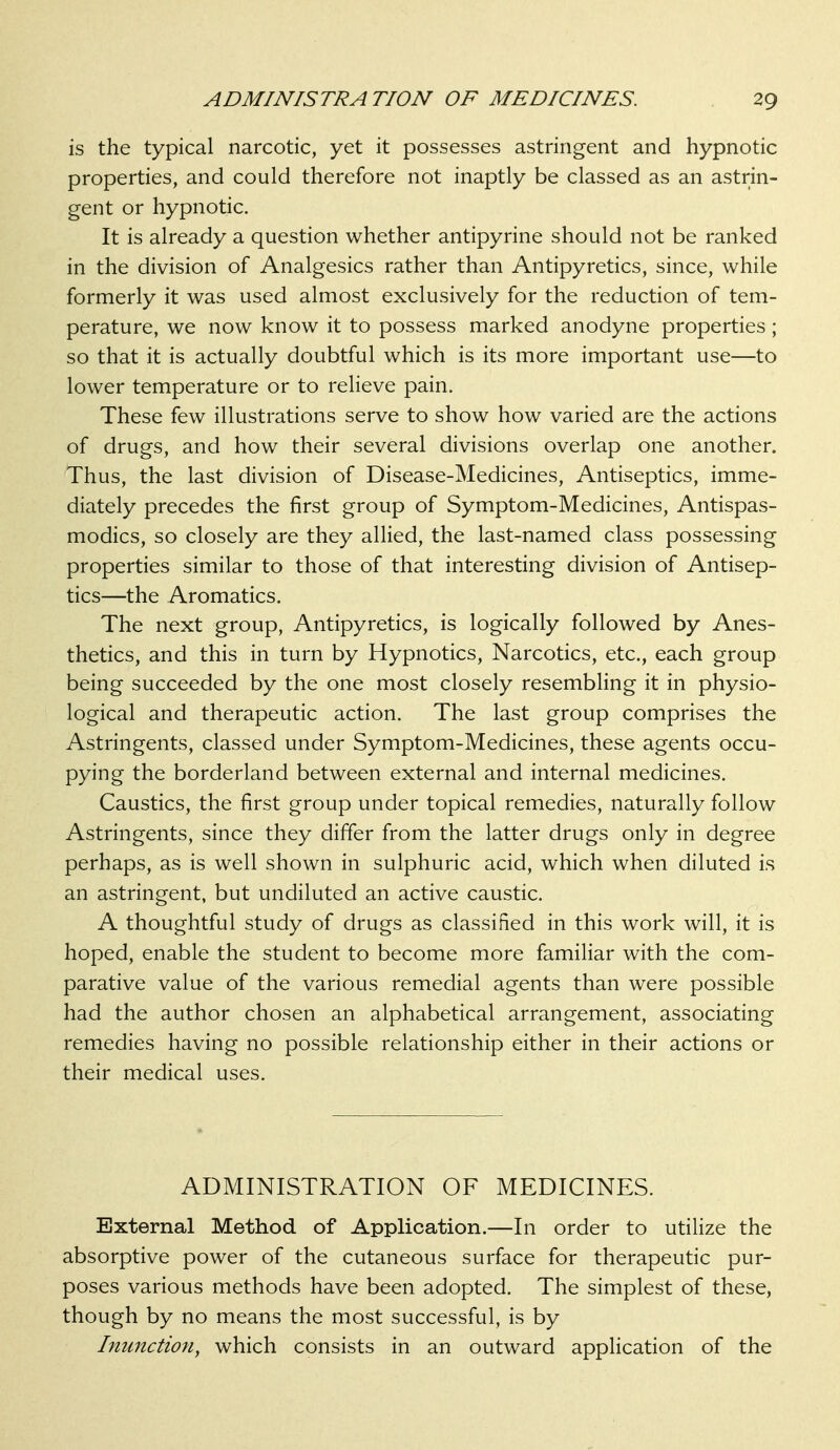 is the typical narcotic, yet it possesses astringent and hypnotic properties, and could therefore not inaptly be classed as an astrin- gent or hypnotic. It is already a question whether antipyrine should not be ranked in the division of Analgesics rather than Antipyretics, since, while formerly it was used almost exclusively for the reduction of tem- perature, we now know it to possess marked anodyne properties; so that it is actually doubtful which is its more important use—to lower temperature or to relieve pain. These few illustrations serve to show how varied are the actions of drugs, and how their several divisions overlap one another. Thus, the last division of Disease-Medicines, Antiseptics, imme- diately precedes the first group of Symptom-Medicines, Antispas- modics, so closely are they allied, the last-named class possessing properties similar to those of that interesting division of Antisep- tics—the Aromatics. The next group, Antipyretics, is logically followed by Anes- thetics, and this in turn by Hypnotics, Narcotics, etc., each group being succeeded by the one most closely resembling it in physio- logical and therapeutic action. The last group comprises the Astringents, classed under Symptom-Medicines, these agents occu- pying the borderland between external and internal medicines. Caustics, the first group under topical remedies, naturally follow Astringents, since they differ from the latter drugs only in degree perhaps, as is well shown in sulphuric acid, which when diluted is an astringent, but undiluted an active caustic. A thoughtful study of drugs as classified in this work will, it is hoped, enable the student to become more familiar with the com- parative value of the various remedial agents than were possible had the author chosen an alphabetical arrangement, associating remedies having no possible relationship either in their actions or their medical uses. ADMINISTRATION OF MEDICINES. External Method of Application.—In order to utilize the absorptive power of the cutaneous surface for therapeutic pur- poses various methods have been adopted. The simplest of these, though by no means the most successful, is by Inunction, which consists in an outward application of the