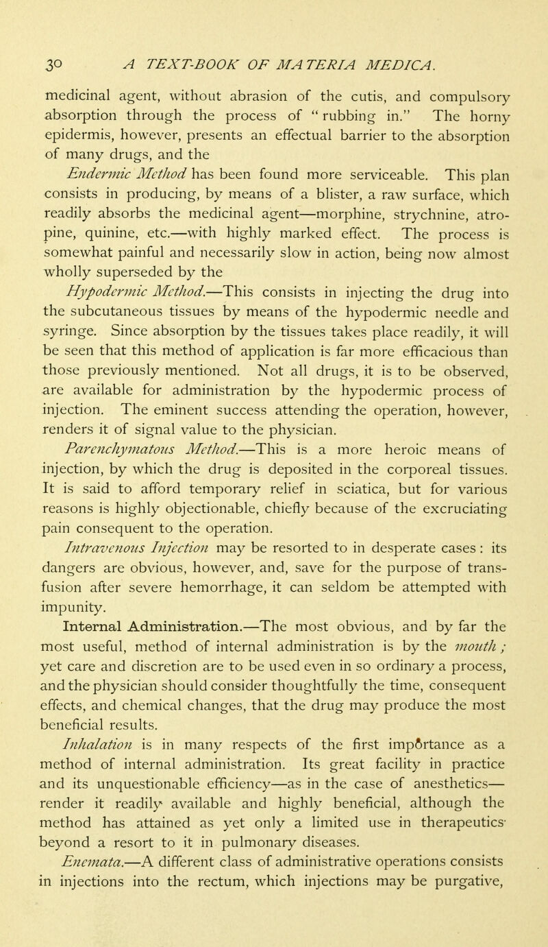 medicinal agent, without abrasion of the cutis, and compulsory absorption through the process of  rubbing in. The horny epidermis, however, presents an effectual barrier to the absorption of many drugs, and the Eiidermic Method has been found more serviceable. This plan consists in producing, by means of a blister, a raw surface, which readily absorbs the medicinal agent—morphine, strychnine, atro- pine, quinine, etc.—with highly marked effect. The process is somewhat painful and necessarily slow in action, being now almost wholly superseded by the Hypodermic Method.—This consists in injecting the drug into the subcutaneous tissues by means of the hypodermic needle and syringe. Since absorption by the tissues takes place readily, it will be seen that this method of application is far more efficacious than those previously mentioned. Not all drugs, it is to be observed, are available for administration by the hypodermic process of injection. The eminent success attending the operation, however, renders it of signal value to the physician. Parenchymatous Method.—This is a more heroic means of injection, by which the drug is deposited in the corporeal tissues. It is said to afford temporary relief in sciatica, but for various reasons is highly objectionable, chiefly because of the excruciating pain consequent to the operation. Intravenous Injection may be resorted to in desperate cases : its dangers are obvious, however, and, save for the purpose of trans- fusion after severe hemorrhage, it can seldom be attempted with impunity. Internal Administration.—The most obvious, and by far the most useful, method of internal administration is by the mouth ; yet care and discretion are to be used even in so ordinary a process, and the physician should consider thoughtfully the time, consequent effects, and chemical changes, that the drug may produce the most beneficial results. Inhalation is in many respects of the first imp^)rtance as a method of internal administration. Its great facility in practice and its unquestionable efficiency—as in the case of anesthetics— render it readily available and highly beneficial, although the method has attained as yet only a limited use in therapeutics- beyond a resort to it in pulmonary diseases. Enemata.—A different class of administrative operations consists in injections into the rectum, which injections may be purgative.