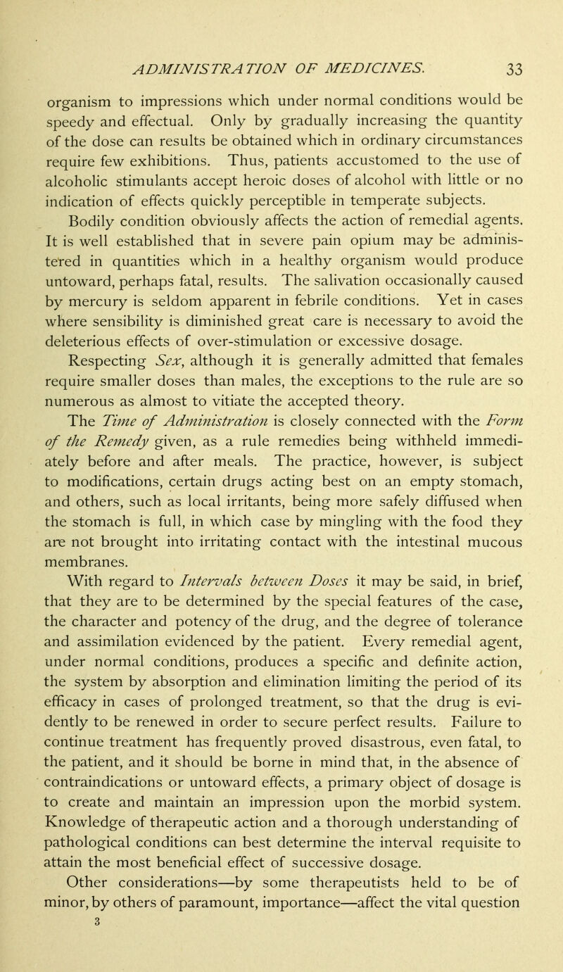 organism to impressions which under normal conditions would be speedy and effectual. Only by gradually increasing the quantity of the dose can results be obtained which in ordinary circumstances require few exhibitions. Thus, patients accustomed to the use of alcoholic stimulants accept heroic doses of alcohol with little or no indication of effects quickly perceptible in temperate subjects. Bodily condition obviously affects the action of remedial agents. It is well estabHshed that in severe pain opium may be adminis- teted in quantities which in a healthy organism would produce untoward, perhaps fatal, results. The salivation occasionally caused by mercury is seldom apparent in febrile conditions. Yet in cases where sensibility is diminished great care is necessary to avoid the deleterious effects of over-stimulation or excessive dosage. Respecting Sex^ although it is generally admitted that females require smaller doses than males, the exceptions to the rule are so numerous as almost to vitiate the accepted theory. The Time of Administration is closely connected with the Form of the Remedy given, as a rule remedies being withheld immedi- ately before and after meals. The practice, however, is subject to modifications, certain drugs acting best on an empty stomach, and others, such as local irritants, being more safely diffused when the stomach is full, in which case by mingling with the food they are not brought into irritating contact with the intestinal mucous membranes. With regard to Intervals between Doses it may be said, in brief, that they are to be determined by the special features of the case, the character and potency of the drug, and the degree of tolerance and assimilation evidenced by the patient. Every remedial agent, under normal conditions, produces a specific and definite action, the system by absorption and elimination limiting the period of its efficacy in cases of prolonged treatment, so that the drug is evi- dently to be renewed in order to secure perfect results. Failure to continue treatment has frequently proved disastrous, even fatal, to the patient, and it should be borne in mind that, in the absence of contraindications or untoward effects, a primary object of dosage is to create and maintain an impression upon the morbid system. Knowledge of therapeutic action and a thorough understanding of pathological conditions can best determine the interval requisite to attain the most beneficial effect of successive dosage. Other considerations—by some therapeutists held to be of minor, by others of paramount, importance—affect the vital question 3