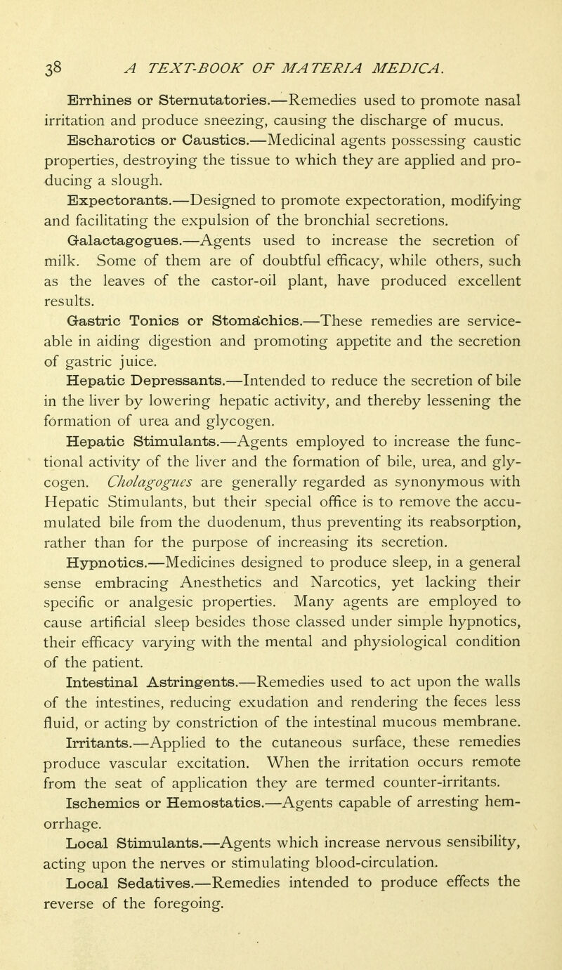 Errhines or Sternutatories.—Remedies used to promote nasal irritation and produce sneezing, causing the discharge of mucus. Escharotics or Caustics.—Medicinal agents possessing caustic properties, destroying the tissue to which they are applied and pro- ducing a slough. Expectorants.—Designed to promote expectoration, modifying and facilitating the expulsion of the bronchial secretions. Galactag-ogues.—Agents used to increase the secretion of milk. Some of them are of doubtful efficacy, while others, such as the leaves of the castor-oil plant, have produced excellent results. Gastric Tonics or Stomdlchics.—These remedies are service- able in aiding digestion and promoting appetite and the secretion of gastric juice. Hepatic Depressants.—Intended to reduce the secretion of bile in the liver by lowering hepatic activity, and thereby lessening the formation of urea and glycogen. Hepatic Stimulants.—Agents employed to increase the func- tional activity of the liver and the formation of bile, urea, and gly- cogen. Cholagogues are generally regarded as synonymous with Hepatic Stimulants, but their special office is to remove the accu- mulated bile from the duodenum, thus preventing its reabsorption, rather than for the purpose of increasing its secretion. Hypnotics.—Medicines designed to produce sleep, in a general sense embracing Anesthetics and Narcotics, yet lacking their specific or analgesic properties. Many agents are employed to cause artificial sleep besides those classed under simple hypnotics, their efficacy varying with the mental and physiological condition of the patient. Intestinal Astringents.—Remedies used to act upon the walls of the intestines, reducing exudation and rendering the feces less fluid, or acting by constriction of the intestinal mucous membrane. Irritants.—Applied to the cutaneous surface, these remedies produce vascular excitation. When the irritation occurs remote from the seat of application they are termed counter-irritants. Ischemics or Hemostatics.—Agents capable of arresting hem- orrhage. Local Stimulants.—Agents which increase nervous sensibility, acting upon the nerves or stimulating blood-circulation. Local Sedatives.—Remedies intended to produce effects the reverse of the foregoing.