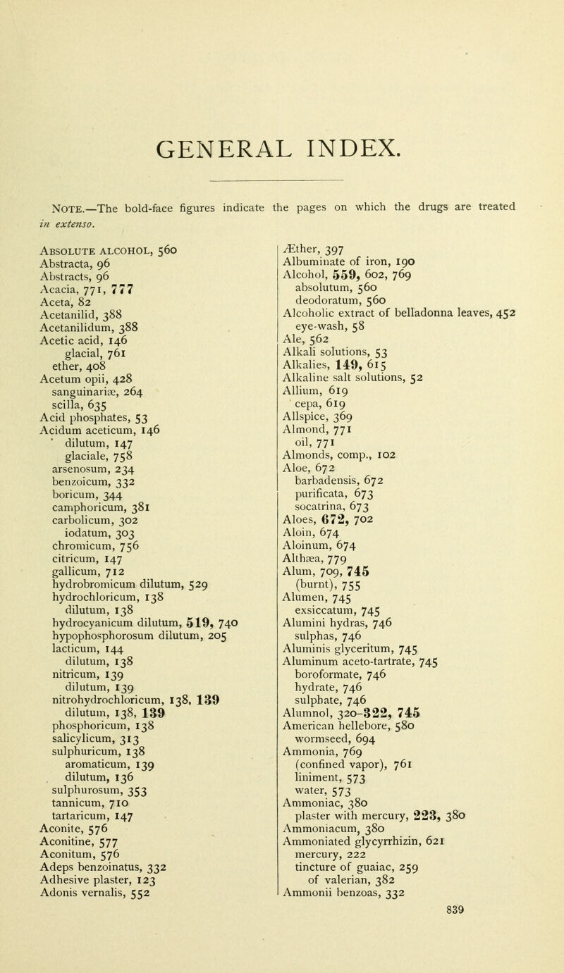 GENERAL INDEX. Note.—The bold-face figures indicate the pages on which the drugs are treated in ex tens 0. Absolute alcohol, 560 Abstracta, 96 Abstracts, 96 Acacia, 771, 777 Aceta, 82 Acetanilid, 388 Acetanilidum, 388 Acetic acid, 146 glacial, 761 ether, 408 Acetum opii, 428 sanguinariae, 264 scilla, 635 Acid phosphates, 53 Acidum aceticum, 146 dilutum, 147 glaciale, 758 arsenosum, 234 benzoicum, 332 boricum, 344 camphoricum, 381 carbolicum, 302 iodatum, 303 chromicum, 756 citricum, 147 gallicum, 712 hydrobromicum dilutum, 529 hydrochloricum, 138 dilutum, 138 hydrocyanicum dilutum, 519, 74^ hypophosphorosum dilutum, 205 lacticum, 144 dilutum, 138 nitricum, 139 dilutum, 139 nitrohydrochloricum, 138, 139 dilutum, 138, 139 phosphoricum, 138 salicylicum, 313 sulphuricum, 138 aromaticum, 139 dilutum, 136 sulphurosum, 353 tannicum, 710 tartaricum, 147 Aconite, 576 Aconitine, 577 Aconitum, 576 Adeps benzoinatus, 332 Adhesive plaster, 123 Adonis vernalis, 552 iEther, 397 Albuminate of iron, 190 Alcohol, 559, 602, 769 absolutum, 560 deodoratum, 560 AlcohoUc extract of belladonna leaves, 452 eye-w^ash, 58 Ale, 562 Alkali solutions, 53 Alkalies, 149, 615 Alkaline salt solutions, 52 Allium, 619 cepa, 619 Allspice, 369 Almond, 771 oil, 771 Almonds, comp., 102 Aloe, 672 barbadensis, 672 purificata, 673 socatrina, 673 Aloes, 672, 702 Aloin, 674 Aloinum, 674 Althaea, 779 Alum, 709, 74.5 (burnt), 755 Alumen, 745 exsiccatum, 745 Alumini hydras, 746 sulphas, 746 Aluminis glyceritum, 745 Aluminum aceto-tartrate, 745 boroformate, 746 hydrate, 746 sulphate, 746 Alumnol, 320-322, 745 American hellebore, 580 wormseed, 694 Ammonia, 769 (confined vapor), 761 liniment, 573 water, 573 Ammoniac, 380 plaster with mercury, 223, 380 Ammoniacum, 380 Ammoniated glycyrrhizin, 621 mercury, 222 tincture of guaiac, 259 of valerian, 382 Ammonii benzoas, 332