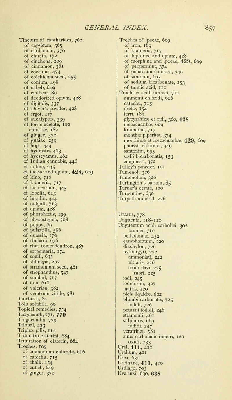 Tincture of cantharides, 762 of capsicum, 365 of cardamom, 370 of chirata, 172 of cinchona, 209 of cinnamon, 361 of cocculus, 474 of colchicum seed, 255 of conium, 498 of cubeb, 649 of cudbear, 89 of deodorized opium, 428 of digitalis, 537 of Dover's powder, 428 of ergot, 477 of eucalyptus, 339 of ferric acetate, 190 chloride, 182 of ginger, 372 of guaiac, 259 of hops, 444 of hydrastis, 483 of hyoscyamus, 462 of Indian cannabis, 446 of iodine, 245 of ipecac and opium, 428, 609 of kino, 716 of krameria, 717 of lactucarium, 445 of lobelia, 613 of lupulin, 444 of nutgall, 713 of opium, 428 of phosphoriis, 199 of physostigma, 508 of poppy, 89 of Pulsatilla, 586 of quassia, 170 of rhubarb, 676 of rhus toxicodendron, 487 of serpentaria, 174 of squill, 635 of stillingia, 263 of stramonium seed, 461 of strophanthus, 547 of sumbul, 517 of tolu, 618 of valerian, 382 of veratrum viride, 581 Tinctures, 84 Tolu solubile, 90 Topical remedies, 754 Tragacanlh, 771, 779 Tragacantha, 779 Trional, 423 Triplex pills, 112 Trituratio elaterini, 684 Trituration of elaterin, 684 Troches, 105 of ammonium chloride, 616 of catechu, 715 of chalk, 154 of cubeb, 649 of ginger, 372 Troches of ipecac, 609 of iron, 189 of krameria, 717 of liquorice and opium, 428 of morphine and ipecac, 429, 609 of peppermint, 374 of potassium chlorate, 349 of santonin, 695 of sodium bicarbonate, 153 of tannic acid, 710 Trochisci acidi tannici, 710 ammonii chloridi, 616 catechu, 715 cretse, 154 ferri, 189 glycyrrhizse et opii, 360, 428 ipecacuanhae, 609 krameriae, 717 menthee piperitae, 374 morphinse et ipecacuanhae, 429, 609 potassii chloratis, 349 santonini, 695 sodii bicarbonatis, 153 zingiberis, 372 Tulley's powder, loi Tumenol, 326 Tumenolum, 326 Turlington's balsam, 85 Turner's cerate, 120 Turpentine, 630 Turpeth mineral, 226 Ulmus, 778 Unguenta, 118-120 Unguentum acidi carbolici, 302 tannici, 710 belladonnae, 452 camphoratum, 120 diachylon, 726 hydrargyri, 222 ammoniati, 222 nitratis, 226 oxidi flavi, 225 rubri, 225 iodi, 245 iodoformi, 327 matris, 120 picis liquids, 622 plumbi carbonatis, 725 iodidi, 726 potassii iodidi, 246 stramonii, 461 sulphuris, 669 iodidi, 247 veratrinae, 581 zinci carbonatis impuri, 120 oxidi, 733 Ural, 411, 420 Uralium, 411 Urea, 630 Urethane, 411, 420 Ustilago, 703 Uva ursi, 630, 638