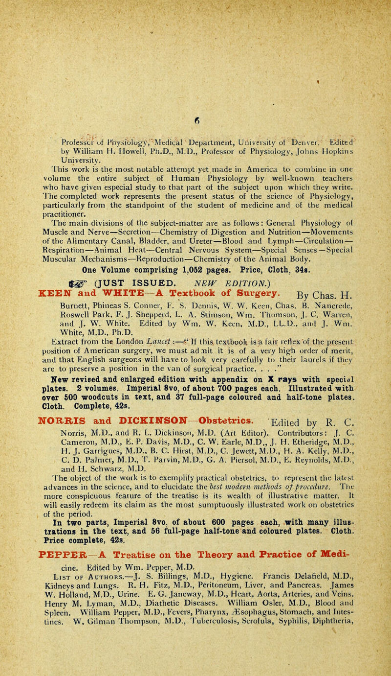 Professcf ot Physiology,Mcdical' Department, University ol Denver. fdited by William H. Hov%'ell, Ph.D., M.D., Professor of Pl)ysiology, Jolins Hopkins University. 'I'his work is the most notable attempt yet made in America to combine in one volume the entire subject of Human Physiology by well-known teachers who have given especial study to that part of the subject upon which they write. The completed work represents the present status of the science of Physiology, ))articularly from the standpoint of the student of medicine and of the medical practitioner. The main divisions of the subject-matter are as follows: General Physiology of Muscle and Nerve—Secretion—Chemistry of Digestion and Nutrition—Movements of the Alimentary Canal, Bladder, and Ureter—Blood and Lymph—Circulation — Respiration—Animal Heat—Central Nervous System—Special Senses—Special Muscular Mechanisms—Reproduction—Chemistry of the Animal Body. One Volume comprising 1,052 pages. Price, Cloth, 348. (JUST ISSUED. NEW EDITION.) KEEN and WHITE—A Textbook of Surgery. Chas. H. Burnett, Phineas S. Conner, F, S. Dennis, W. W. Keen, Chas, B. Nancrede, Roswell Park, F. J. Shepperd, L. A. Stimson, Wm. Thomson, j. C, Warren, and J. W. White. Edited by Wm. W. Keen, M.D., LL.D., and J. Wm. White, M.D., Ph.D. Extract from the London Lancet:—^' If this te^tboOl^ is a fair reflex of the present position of American surgery, we must ad nit it is of a very high order of merit, and that English surgeons will have to look very carefully to their laurels if they are to preserve a position in the van of surgical practice. . . . New revised and enlarged edition with appendix on X rays with special plates. 2 volumes. Imperial 8vo, of about 700 pages each. Illustrated with over 600 woodcuts in text, and 37 full-page coloured and half-tone plates. Cloth. Complete, 42s. NOXtRIS and DICKINSON—Obstetrics. Edited by R. C. Norris, M.D.. and R. L. Dickinson, M.D. (Art Editor). Contributors: J. C. Cameron, M.D., E. P. Davis, M.D., C. W. Earle, M.D., J. H. Etheridge, M.D., H. |. Garrigues, M.D.. B. C. Hirst, M.D., C. )ewett,M.D., H. A. Kelly, M.D., C. b. Palmer, M.D., T. Parvin, M.D., G. A. Piersol, M.D., E. Reynolds, M.D., and H. Schwarz, M.D. The object of the work is to exemplify practical obstetrics, to represent the latt st advances in the science, and to elucidate the hcst modern methods of procedure. Ttic more conspicuous feature of the treatise is its wealth of illustrative matter. It will easily redeem its claim as the most sumptuously illustrated work on obstetrics of the period. In two parts. Imperial 8vo, of about 600 pages each, with many illus- trations in the text, and 56 full-page half-tone and coloured plates. Cloth. Price complete, 42s, PEPPEB—A Treatise on the Theory and Fi*actice of Medi- cine. Edited by Wm. Pepper, M.D. List of Authors.—J. S. Billings, M.D., Hygiene. Francis Delafield, M.D., Kidneys and Lungs. R. H. Fitz, M.D., Peritoneum, Liver, and Pancreas. James W. Holland, M.D., Urine. E. G. janeway, M.D., Heart, Aorta, Arteries, and Veins. Henry M. Lyman, M.D., Diathetic Diseases. William Osier, M.D., Blood and Spleen. William Pepper, M.D., Fevers, Pharynx, /Esophagus, Stomach, and Intes- tines. W. Gilman Thompson, M.D., 'J'uberculosis, Scrofula, Syphilis, Diphtheria,