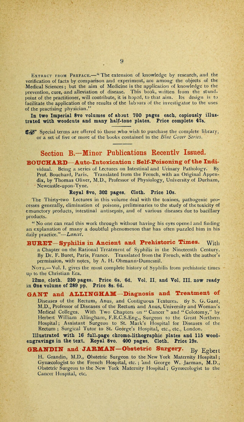 Extract from Preface.—The extension of knowledge by research, and the verification of facts by comparison and experiment, are among- the objects of the Medical Sciences; but the aim of Medicine is the application of knowledge to the prevention, cure, and alleviation of disease. This book, written from the stand- point of the practitioner, will contribute, it is hoped, to that aim. Its design is to facilitate the application of the results of the labours of the investigator to the uses of the practising physician. In two Imperial 8vo volumes of abaut 700 pages each, copiously illus- trated with woodcuts and many half-tone plates. Price complete 42s. Special tertjis are offered to those who wish to purchase the complete library, or a set of five or more of the books contained in the Blue Covev Series. Section B.—Minor Publications Recently Issued. BOUCHARD—Auto-Intoxication : Self-Poisoning of the Indi- vidual. Being a series of Lectures on Intestinal and Urinary Pathology. By Prof. Bouchard, Paris. Translated from the French, with an Original Appen- dix, by Thomas Oliver, M.D., Professor of Physiology, University of Durham, ' Newcastle-upon-Tyne. Royal 8vo, 302 pages. Cloth. Price 10s. The Thirty-two Lectures in this volume deal with the toxines, pathogenic pro- cesses generally, elimination of poisons, preliminaries to the study of the toxicity of emunctory products, intestinal antisepsis, and of various diseases due to bacillary products.  No one can read this work through without having his eyes opened and finding an explanation of many a doubtful phenomenon that has often puzzled him in his daily practice.—Lancet, BURET—Syphilis in Ancient and Prehistoric Times, with a Chapter on the Rational Treatment of Syphilis in the Nineteenth Century. By Dr. F. Buret, Paris, France. Translated from the French, with the author's permission, with n9tes, by A. H. Ohmann-Dumesnil. NoTK.—Vol. I. gives the most complete history of Syphilis from prehistoric times up to the Christian Era. 12mo, cloth. 230 pages. Price 6s, 6d. Vol. II. and Vol, III. now ready in One volume of 289 pp. Price 8s. 6d. GANT and ALLINGHAM—Diagnosis and Treatment of Diseases* of the Kectum, Anus, and Contiguous Textures. By S. G. Gant, M.D., Professor of Diseases of the Rectum and Anus, University and Woman^s Medical Colleges, With Two Chapters on  Cancer  and  Colotomy, by Herbert William AUingham, F.R.C.S.Eng,, Surgeon to the Great Northern Hospital; Assistant Surgeon to St. Mark's Hospital for Diseases of the Rectum ; Surgical Tutor to St. George's Hospital, etc., etc., London. Illustrated with 16 full-page chromo-lithographic plates and 115 wood- engravings in the text. Eoyal 8vo. 400 pages. Cloth. Price 19s. GHANDIIT and JARMAN—Obstetric Snrgery. Egbert H. Grandin, M.D., Obstetric Surgeon to the New York Maternity Hospital; Gynaecologist to the French Hospital, etc, ; and George W. jarman, M.D., Obstetric Surgeon to the New York Maternity Hospital ; Gyneecologist to the Cancer Hospital, etc.