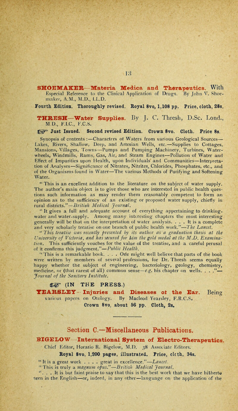 18 SHOEMAKER—Materia Medica and Therapeutics. With Especial Reference to the Clinical Application of Druors. By [ohn V. Shoe- maker, A.M., M.D., LL.D. Fourth Edition. Thoroughly revised. Royal 8vo, 1,108 pp. Price, cloth, 28s. THRESH—Water Supplies. By J. C. Thresh, D.Sc. Lond., M.D., F.I.C, F.C.s. Just Issued. Second revised Edition, Crown 8vo. Cloth. Price 8s. Synopsis of contents :—Characters ot Waters from various Geological Sources— Lakes, Rivers, Shallow, Deep, and Artesian Wells, etc.—Supplies to Cottages, Mansions, Villages, Towns—Pumps and Pumping Machinery, Turbines, Water- wheels, Windmills, Rams, Gas, Air, and Steam Engines—Pollution of Water and Effect of Impurities upon Health, upon Individuals and Communities—Interpreta- tion of Analyses—Significance of Nitrates, Nitrites, Chlorides, Phosphates, etc., and of the Organisms found in Water—The various IVIethods of Purifying and Softening Water.  This is an excellent addition to the literature on the subject of water supply. The author's main object is to give those who are interested in public health ques- tions such information as may render them reasonably competent to form an opinion as to the sufificiency of an existing or proposed water supply, chiefly in rural districts.—-Sr///*/; Medical Journal.  It gives a full and adequate account of everything appertaining to drinking- water and water-supply. Among many inttrestiiig chapters the most interesting generally will be that on the interpretation of water analysis. . . . It is a complete and very scholarly treatise on one branch of public health work.—The Lancet. This treatise was recently presented by its author as a graduation thesis at the University of Victoria, and has secured for him the gold medal at the M.D. Examina- tion. This sufficiently vouches for the value of the treatise, and a careful perusal of it confirms this judgment.—Public Health.  This is a remarkable book. . . . Orfe might well believe that parts of the book were written by members of several professions, for Dr. Thresh seems equally happy whether the subject of engineering, bacteriology, geology, chemistry, medicine, or (that rarest of all) common sense—e.g. his chapter on wells. . . .— Journal of the Sanitary Institute. ^ (IN THE PRESS.) TEARSLEY- Injuries and Diseases ot the Ear. Being various papers on Otology, By Macleod Yearsley, F.R.C.S. Crown 8vo, about 56 pp. Cloth, 2s, Section C—Miscellaneous Publications. BIGEIiOW—International System of Electro-Therapeutics. Chief Editor, Horatio R. Bigelow, M.D. 38 Associate Editors. Eoyal 8vo, 1,200 pages, illustrated. Price, clcth, 34s.  It is a great work .... great in excellence.—Lancet. This is truly a magnum opus.—British Medical Journal. . . It is but faint praise to say that this is the best work that we have hitherto -seen in the English—or, indeed, in any other—language on the application of the