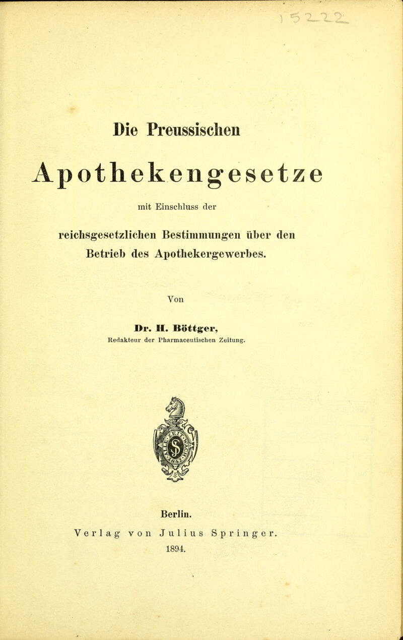 Die Preussischen Apothekengesetz mit Einschluss der reichsgesetzlichen Bestimmungen über den Betrieb des Apothekergewerbes. Von I>r. II, Böttger, Redakteur der Pharmaceutischen Zeitung. Verlag von Berlin. Julius 1894. Springer.