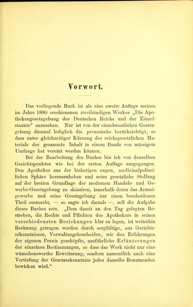 Vorwort. Das vorliegende Buch ist als eine zweite Auflage meines im Jahre 1880 erschienenen zweibändigen Werkes „Die Apo- thekengesetzgebung des Deutschen Reichs und der Einzel- staaten anzusehen. Nur ist von der einzelstaatlichen Gesetz- gebung diesmal lediglich die preussische berücksichtigt, so dass unter gleichzeitiger Kürzung des reichsgesetzlichen Ma- terials der gesammte Inhalt in einem Bande von massigem Umfange hat vereint werden können. Bei der Bearbeitung des Buches bin ich von denselben Gesichtspunkten wie bei der ersten Auflage ausgegangen. Den Apotheker aus der bisherigen engen, medicinalpolizei- lichen Sphäre herauszuheben und seine gesetzliche Stellung auf der breiten Grundlage der modernen Handels- und Ge- werbe-Gesetzgebung zu skizziren, innerhalb deren das Arznei- gewerbe und seine Gesetzgebung nur einen bescheidenen Theil ausmacht, — so sagte ich damals —, soll die Aufgabe dieses Buches sein. „Dem damit an den Tag gelegten Be- streben, die Rechte und Pflichten des Apothekers in seinen verschiedensten Beziehungen klar zu legen, ist weiterhin Rechnung getragen worden durch sorgfältige, aus Gerichts- erkenntnissen, Verwaltungsbescheiden, wie den Erfahrungen der eigenen Praxis geschöpfte, ausführliche Erläuterungen der einzelnen Bestimmungen, so dass das Werk nicht nur eine wünschenswerthe Erweiterung, sondern namentlich auch eine Vertiefung der Gesetzeskenntniss jedes dasselbe Benutzenden bewirken wird.