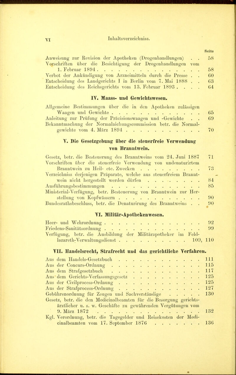 Seite Anweisimg zur Revision der Apotheken (Drogenhandlungen) . 58 Vorschriften über die Besichtigung der Drogeuhancllungen vom 1. Februar 1894 58 Verbot der Ankündigung von Arzneimitteln durch die Presse . . 60 Entscheidung des Landgerichts I in Berlin vom 7. Mai 1888 . . 63 Entscheidung des Reichsgerichts vom 13. Februar 1893 .... 64 IV. Maass- und Gewichtswesen. Allgemeine Bestimmungen über die in den Apotheken zulässigen Waagen und Gewichte 65 Anleitung zur Prüfung der Präcisionswaagen und -Gewichte . . 69 Bekanntmachung der Normalaichungscommission betr. die Normal- gewichte vom 4. März 1894 70 Y. Die Gesetzgebung über die steuerfreie Verwendung von Branntwein. Gesetz, betr. die Besteuerung des Branntweins vom 24. Juni 1887 71 Vorschriften über die steuerfreie Verwendung von undenaturirtem Branntwein zu Heil- etc. Zwecken 73 Verzeichniss derjenigen Präparate, welche aus steuerfreiem Brannt- wein nicht hergestellt werden dürfen 84 Ausführungsbestimmungen 85 Mmisterial-Verfügung, betr. Besteuerung von Branntwein zur Her- stellung von Kopfwässern 90 Bundesrathsbeschluss, betr. die Denaturirung des Branntweins . . 90 VI. Militär-Apothekenwesen. Heer- und Wehrordnung 92 Friedens-Sanitätsordnung 99 Verfügung, betr. die Ausbildung der Militärapotheker im Feld- lazareth-Verwaltungsdienst 109, 110 VII. Handelsrecht, Strafrecht und das gerichtliche Verfahren. Aus dem Handels-Gesetzbuch 111 Aus der Concurs-Ordnung 115 Aus dem Strafgesetzbuch 117 Aus dem Gerichts-Verfassungsgesetz 125 Aus der Civilprocess-Ordnung 125 Aus der Strafprocess-Ordnung 127 Gebührenordnung für Zeugen und Sachverständige 130 Gesetz, betr. die den Medicinalbeamten für die Besorgung gerichts- ärztlicher u. s. w. Geschäfte zu gewährenden Vergütungen vom 9. März 1872 1 132 Kgl. Verordnung, betr. die Tagegelder und Reisekosten der Medi- cinalbeamten vom 17. September 1876 136