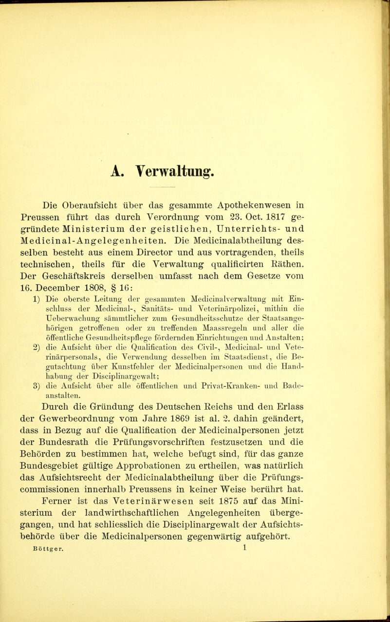 A. Verwaltung, Die Oberaufsicht über das gesammte Apothekenwesen in Preussen führt das durch Verordnung vom 23. Oct. 1817 ge- gründete Ministerium der geistlichen, Unterrichts- und Medicinal-Angelegenheiten. Die Medicinalabtheilung des- selben besteht aus einem Director und aus vortragenden, theils technischen, theils für die Verwaltung qualificirten Rathen. Der Geschäftskreis derselben umfasst nach dem Gesetze vom 16. December 1808, § 16: 1) Die oberste Leitung der gesammten Medicinalverwaltimg mit Ein- schluss der Medicinal-, Sanitäts- und Veterinärpolizei, mithin die Ueberwachung sämmtlicher zum Gesundheitsschutze der Staatsange- hörigen getroffenen oder zu treffenden Maassregeln and aller die öffentliche Gesundheitspflege fördernden Einrichtungen und Anstalten; 2) die Aufsicht über die Qualifikation des Civil-, Medicinal- und Vete- rinärpersonals, die Verwendung desselben im Staatsdienst, die Be- gutachtung über Kunstfehler der Medicinalpersonen und die Hand- habung der Disciplinargewalt; 3) die Aufsicht über alle öffentlichen und Privat-Kranken- und Bade- anstalten. Durch die Gründung des Deutschen Reichs und den Erlass der Gewerbeordnung vom Jahre 1869 ist al. 2. dahin geändert, dass in Bezug auf die Qualification der Medicinalpersonen jetzt der Bundesrath die Prüfungsvorschriften festzusetzen und die Behörden zu bestimmen hat, welche befugt sind, für das ganze Bundesgebiet gültige Approbationen zu ertheilen, was natürlich das Aufsichtsrecht der Medicinalabtheilung über die Prüfungs- commissionen innerhalb Preussens in keiner Weise berührt hat. Ferner ist das Veterinärwesen seit 1875 auf das Mini- sterium der landwirthschaftlichen Angelegenheiten überge- gangen, und hat schliesslich die Disciplinargewalt der Aufsichts- behörde über die Medicinalpersonen gegenwärtig aufgehört.