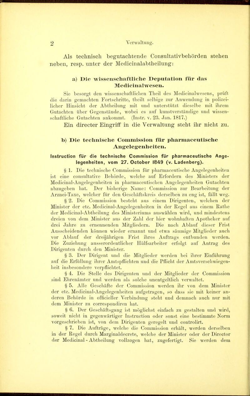 Als technisch begutachtende Consultativbehörden stehen neben, resp. unter der Medicinalabtheilung: a) Die wissenschaftliche Deputation für das Medicinalwesen. Sie besorgt den wissenschaftlichen Theil des Medicinalwesens, prüft die darin gemachten Fortschritte, theilt selbige zur Anwendung in polizei- licher Hinsicht der Abtheilung mit und unterstützt dieselbe mit ihrem Gutachten über Gegenstände, wobei es auf kunstverständige und wissen- schaftliche Gutachten ankommt. (Instr. v. 23. Jan. 1817.) Ein directer Eingriff in die Verwaltung steht ihr nicht zu. b) Die technische Commission für pharmaceutische Angelegenheiten. Instruction für die technische Commission für pharmaceutische Ange- legenheiten, vom 27. October 1849 (v. Ladenberg). § 1. Die technische Commission für pharmaceutische Angelegenheiten ist eine consultative Behörde, welche auf Erfordern des Ministers der Medicinal-Angelegenheiten in pharmaceutischen Angelegenheiten Gutachten abzugeben hat. Der bisherige Name: Commission zur Bearbeitung der Arznei-Taxe, welcher für den Geschäftskreis derselben zu eng ist, fällt weg. § 2. Die Commission besteht aus einem Dirigenten, welchen der Minister der etc. Medicinal-Angelegenheiten in der Regel aus einem Rathe der Medicinal-Abtheilung des Ministeriums auswählen wird, und mindestens dreien von dem Minister aus der Zahl der hier wohnhaften Apotheker auf drei Jahre zu ernennenden Mitgliedern. Die nach Ablauf dieser Frist Ausscheidenden können wieder ernannt und etwa säumige Mitglieder auch vor Ablauf der dreijährigen Frist ihres Auftrags entbunden werden. Die Zuziehung ausserordentlicher Hülfsarbeiter erfolgt auf Antrag des Dirigenten durch den Minister. § 3. Der Dirigent und die Mitglieder werden bei ihrer Einführung auf die Erfüllung ihrer Amtspflichten und die Pflicht der Amtsverschwiegen- heit insbesondere verpflichtet. § 4. Die Stelle des Dirigenten und der Mitglieder der Commission sind Ehrenämter und werden als solche unentgeltlich verwaltet. § 5. Alle Geschäfte der Commission werden ihr von dem Minister der etc. Medicinal-Angelegenheiten aufgetragen, so dass sie mit keiner an- deren Behörde in officieller Verbindung steht und demnach auch nur mit dem Minister zu correspondiren hat. § 6. Der Geschäftsgang ist möglichst einfach zu gestalten und wird, soweit nicht in gegenwärtiger Instruction oder sonst eine bestimmte Norm vorgeschrieben ist, von dem Dirigenten geregelt und controlirt. § 7. Die Aufträge, welche die Commission erhält, werden derselben in der Regel durch Marginaldecrete, welche der Minister oder der Director der Medicinal - Abtheilung vollzogen hat, zugefertigt. Sie werden dem