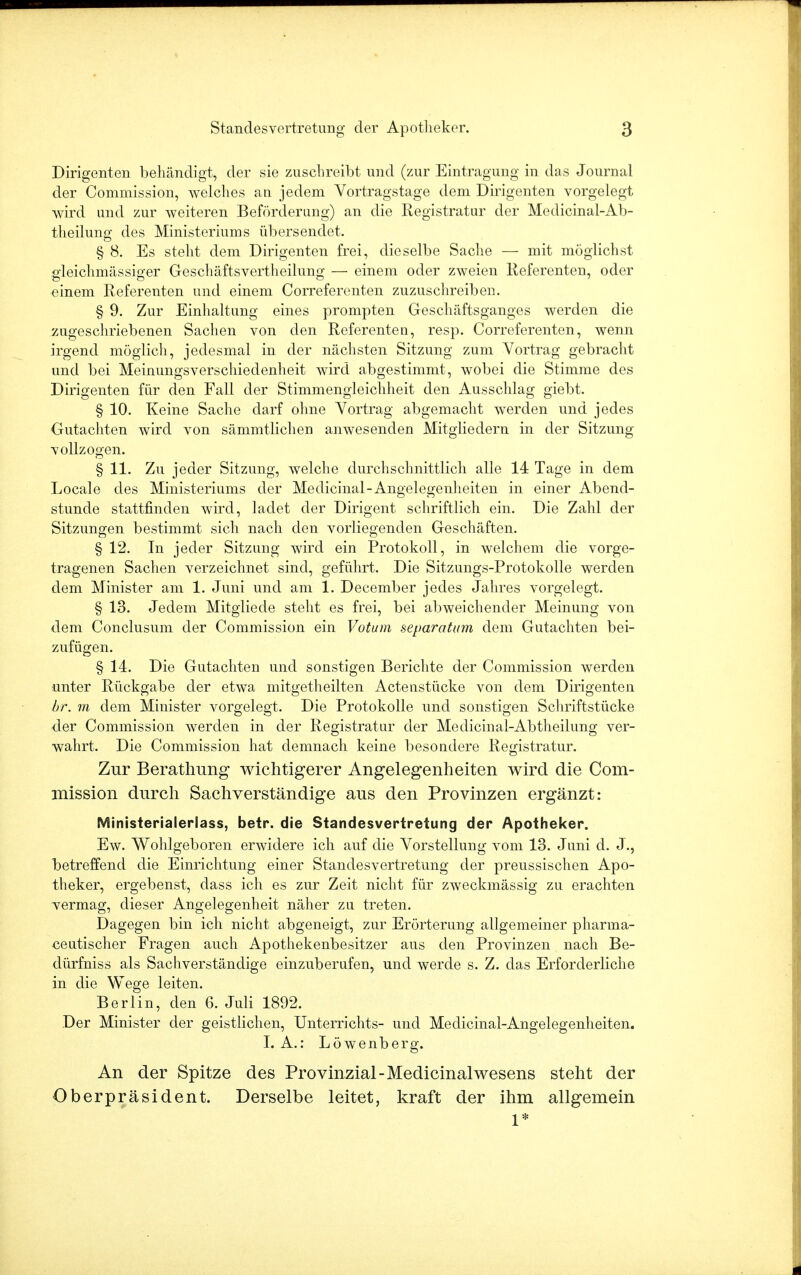 Dirigenten behändigt, der sie zuschreibt und (zur Eintragung in das Journal der Commission, welches an jedem Vortragstage dem Dirigenten vorgelegt wird und zur weiteren Beförderung) an die Registratur der Medicinal-Ab- theilung des Ministeriums übersendet. § 8. Es steht dem Dirigenten frei, dieselbe Sache — mit möglichst gleichmässiger Geschäftsvertheilung — einem oder zweien Referenten, oder einem Referenten und einem Correferenten zuzuschreiben. § 9. Zur Einhaltung eines prompten Geschäftsganges werden die zugeschriebenen Sachen von den Referenten, resp. Correferenten, wenn irgend möglich, jedesmal in der nächsten Sitzung zum Vortrag gebracht und bei Meinungsverschiedenheit wird abgestimmt, wobei die Stimme des Dirigenten für den Fall der Stimmengleichheit den Ausschlag giebt. § 10. Keine Sache darf ohne Vortrag abgemacht werden und jedes Gutachten wird von sämmtlichen anwesenden Mitgliedern in der Sitzung vollzogen. § 11. Zu jeder Sitzung, welche durchschnittlich alle 14 Tage in dem Locale des Ministeriums der Medicinal-Angelegenheiten in einer Abend- stunde stattfinden wird, ladet der Dirigent schriftlich ein. Die Zahl der Sitzungen bestimmt sich nach den vorliegenden Geschäften. § 12. In jeder Sitzung wird ein Protokoll, in welchem die vorge- tragenen Sachen verzeichnet sind, geführt. Die Sitzungs-Protokolle werden dem Minister am 1. Juni und am 1. December jedes Jahres vorgelegt. § 13. Jedem Mitgliede steht es frei, bei abweichender Meinung von dem Conclusum der Commission ein Votum separattnn dem Gutachten bei- zufügen. § 14. Die Gutachten und sonstigen Berichte der Commission werden unter Rückgabe der etwa mitgetheilten Actenstücke von dem Dirigenten br. m dem Minister vorgelegt. Die Protokolle und sonstigen Schriftstücke der Commission werden in der Registratur der Medicinal-Abtheilung ver- wahrt. Die Commission hat demnach keine besondere Registratur. Zur Berathung wichtigerer Angelegenheiten wird die Com- mission durch Sachverständige aus den Provinzen ergänzt: Ministerialerlass, betr. die Standesvertretung der Apotheker. Ew. Wohlgeboren erwidere ich auf die Vorstelluug vom 13. Juni d. J., betreffend die Einrichtung einer Standesvertretung der preussischen Apo- theker, ergebenst, dass ich es zur Zeit nicht für zweckmässig zu erachten vermag, dieser Angelegenheit näher zu treten. Dagegen bin ich nicht abgeneigt, zur Erörterung allgemeiner pharma- ceutischer Fragen auch Apothekenbesitzer aus den Provinzen nach Be- dürfniss als Sachverständige einzuberufen, und werde s. Z. das Erforderliche in die Wege leiten. Berlin, den 6. Juli 1892. Der Minister der geistlichen, Unterrichts- und Medicinal-Angelegenheiten. I. A.: Löwenberg. An der Spitze des Provinzial-Medicinal wesens steht der Oberpräsident. Derselbe leitet, kraft der ihm allgemein 1*