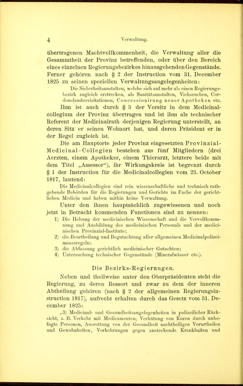 übertragenen Machtvollkommenheit, die Verwaltung aller die Gesammtheit der Provinz betreifenden, oder über den Bereich eines einzelnen Regierungsbezirkes hinausgehenden Gegenstände. Ferner gehören nach § 2 der Instruction vom 31. December 1825 zu seinen speciellen Verwaltungsangelegenheiten: Die Sicherheitsanstalten, welche sich auf mehr als einen Regierungs- bezirk zugleich erstrecken, als Sanitätsanstalten, Viehseuchen, Cor- donslandesVisitationen, Concessionirung neuer Apotheken etc. Ihm ist auch durch § 3 der Vorsitz in dem Medicinal- collegium der Provinz übertragen und ist ihm als technischer Referent der Medicinalrath derjenigen Regierung unterstellt, an deren Sitz er seinen Wohnort hat, und deren Präsident er in der Regel zugleich ist. Die am Hauptorte jeder Provinz eingesetzten Provinzial- Medicinal-Collegien bestehen aus fünf Mitgliedern (drei Aerzten, einem Apotheker, einem Thierarzt, letztere beide mit dem Titel „Assessor), ihr Wirkungskreis ist begrenzt durch § 1 der Instruction für die Medicinalcollegien vom 23. October 1817, lautend: Die Medicinalcollegien sind rein wissenschaftliche und technisch rath- gebende Behörden für die Regierungen und Gerichte im Fache der gericht- lichen Medicin und haben mithin keine Verwaltung. Unter den ihnen hauptsächlich zugewiesenen und noch jetzt in Betracht kommenden Functionen sind zu nennen: 1) Die Hebung der medicinischen Wissenschaft und die Vervollkomm- nung und Ausbildung des medicinischen Personals und der medici- nischen Provinzial-Institute; 2) die Beurtheilung und Begutachtung aller allgemeinen Medicinalpolizei- maassregeln; 3) die Abfassung gerichtlich medicinischer Gutachten; 4) Untersuchung technischer Gegenstände (Mineralwässer etc.). Die Bezirks-Regierungen. Neben und theilweise unter den Oberpräsidenten steht die Regierung, zu deren Ressort und zwar zu dem der inneren Abtheilung gehören (nach § 2 der allgemeinen Regierungsin- struction 1817), aufrecht erhalten durch das Gesetz vom 31. De- cember 1825: ,,3) Medicinal- und Gesundheitsangelegenheiten in polizeilicher Rück- sicht, z. B. Verkehr mit Medicamenten, Verhütung von Kuren durch unbe- fugte Personen, Ausrottung von der Gesundheit nachtheiligen Vorurtheilen und Gewohnheiten, Vorkehrungen gegen ansteckende Krankheiten und
