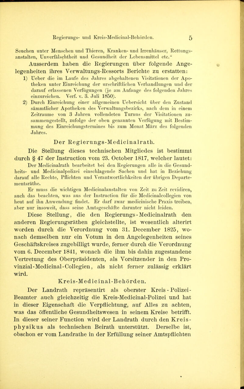 Seuchen unter Menschen und Thieren, Kranken- und Irrenhäuser, Rettungs- anstalten, Unverfälschtheit und Gesundheit der Lebensmittel etc. Ausserdem haben die Regierungen über folgende Ange- legenheiten ihres Verwaltungs-Ressorts Berichte zu erstatten: 1) Ueber die im Laufe des Jahres abgehaltenen Visitationen der Apo- theken unter Einreichung der urschriftlichen Verhandlungen und der darauf erlassenen Verfügungen (je am Anfange des folgenden Jahres einzureichen. Verf. v. 3. Juli 1850). 2) Durch Einreichung einer allgemeinen Uebersicht über den Zustand sämmtlicher Apotheken des Verwaltungsbezirks, nach dem in einem Zeiträume von 3 Jahren vollendeten Turnus der Visitationen zu- sammengestellt, zufolge der oben genannten Verfügung mit Bestim- mung des Einreichungstermines bis zum Monat März des folgenden Jahres. Der Regierungs-Medicinalrath. Die Stellung dieses technischen Mitgliedes ist bestimmt durch § 47 der Instruction vom 23. October 1817, welcher lautet: Der Medicinalrath bearbeitet bei den Regierungen alle in die Gesund- heits- und Medicinalpolizei einschlagende Sachen und hat in Beziehung darauf alle Rechte, Pflichten und Verantwortlichkeiten der übrigen Departe- mentsräthe. Er muss die wichtigen Medicinalanstalten von Zeit zu Zeit revidiren, auch das beachten, was aus der Instruction für die Medicinalcollegien von heut auf ihn Anwendung findet. Er darf zwar medicmische Praxis treiben, aber nur insoweit, dass seine Amtsgeschäfte darunter nicht leiden. Diese Stellung, die den Regierungs-Medicinalrath den anderen Regierungsräthen gleichstellte, ist wesentlich alterirt worden durch die Verordnung vom 31. December 1825, wo- nach demselben nur ein Votum in den Angelegenheiten seines Geschäftskreises zugebilligt wurde, ferner durch die Verordnung vom 6. December 1841, wonach die ihm bis dahin zugestandene Vertretung des Oberpräsidenten, als Vorsitzender in den Pro- vinzial-Medicinal-Collegien, als nicht ferner zulässig erklärt wird. Kreis-Medicinal-Behörden. Der Landrath repräsentirt als oberster Kreis - Polizei - Beamter auch gleichzeitig die Kreis-Medicinal-Polizei und hat in dieser Eigenschaft die Verpflichtung, auf Alles zu achten, was das öffentliche Gesundheitswesen in seinem Kreise betrifft. In dieser seiner Function wird der Landrath durch den Kreis- physikus als technischen Beirath unterstützt. Derselbe ist, obschon er vom Landrathe in der Erfüllung seiner Amtspflichten