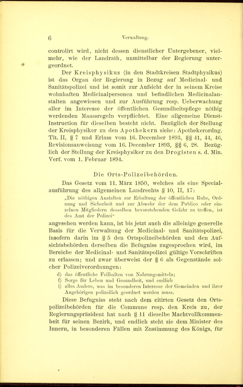 controlirt wird, nicht dessen dienstlicher Untergebener, viel- mehr, wie der Landrath, unmittelbar der Regierung unter- geordnet. Der Kreisphysikus (in den Stadtkreisen Stadtphysikus) ist das Organ der Regierung in Bezug auf Medicinal- und Sanitätspolizei und ist somit zur Aufsicht der in seinem Kreise wohnhaften Medicinalpersonen und befindlichen Medicinalan- stalten angewiesen und zur Ausführung resp. Ueberwachung aller im Interesse der öffentlichen Gesundheitspflege nöthig werdenden Maassregeln verpflichtet. Eine allgemeine Dienst- Instruction für dieselben besteht nicht. Bezüglich der Stellung der Kreisphysiker zu den Apothekern siehe: Apothekerordng. Tit. II, § 7 und Erlass vom 16. December 1893, §§ 41, 44, 46, Revisionsanweisung vom 16. December 1893, §§ 6, 28. Bezüg- lich der Stellung der Kreisphysiker zu den Drogisten s. d. Min. Verf. vom 1. Februar 1894. Die Orts-Polizeibehörden. Das Gesetz vom 11. März 1850, welches als eine Special- ausführung des allgemeinen Landrechts § 10, II, 17: „Die nöthigen Anstalten zur Erhaltung der öffentlichen Ruhe, Ord- nung und Sicherheit und zur Abwehr der dem Publice» oder ein- zelnen Mitgliedern desselben bevorstehenden Gefahr zu treffen, ist des Amt der Polizei angesehen werden kann, ist bis jetzt auch die alleinige generelle Basis für die Verwaltung der Medicinal- und Sanitätspolizei, insofern darin im § 5 den Ortspolizeibehörden und den Auf- sichtsbehörden derselben die Befugniss zugesprochen wird, im Bereiche der Medicinal- und Sanitätspolizei gültige Vorschriften zu erlassen; und zwar überweist der § 6 als Gegenstände sol- cher Polizei Verordnungen: d) das öffentliche Feilhalten von Nahrangsmitteln; f) Sorge für Leben und Gesundheit, und endlich i) alles Andere, was im besonderen Interesse der Gemeinden und ihrer Angehörigen polizeilich geordnet werden muss. Diese Befugniss steht nach dem citirten Gesetz den Orts- polizeibehörden für die Commune resp. den Kreis zu, der Regierungspräsident hat nach § 11 dieselbe Machtvollkommen- heit für seinen Bezirk, und endlich steht sie dem Minister des Innern, in besonderen Fällen mit Zustimmung des Königs, für