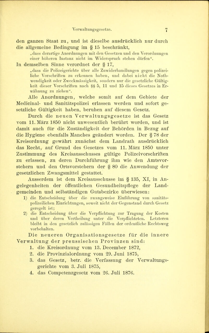 den ganzen Staat zu, und ist dieselbe ausdrücklich nur durch die allgemeine Bedingung im § 15 beschränkt, „dass derartige Anordnungen mit den Gesetzen und den Verordnungen einer höheren Instanz nicht im Widerspruch stehen dürfen. In demselben Sinne verordnet der § 17, „dass die Polizeigerichte über alle Zuwiderhandlungen gegen polizei- liche Vorschriften zu erkennen haben, und dabei nicht die Not- wendigkeit oder Zweckmässigkeit, sondern nur die gesetzliche Gültig- keit dieser Vorschriften nach §§ 5, 11 und 15 dieses Gesetzes in Er- wähnung zu ziehen. Alle Anordnungen, welche somit auf dem Gebiete der Medicinal- und Sanitätspolizei erlassen werden und sofort ge- setzliche Gültigkeit haben, beruhen auf diesem Gesetz. Durch die neuen Verwaltungsgesetze ist das Gesetz vom 11. März 1850 nicht unwesentlich berührt worden, und ist damit auch für die Zuständigkeit der Behörden in Bezug auf die Hygiene ebenfalls Manches geändert worden. Der § 78 der Kreisordnung gewährt zunächst dem Landrath ausdrücklich das Recht, auf Grund des Gesetzes vom 11. März 1850 unter Zustimmung des Kreisausschusses gültige Polizeivorschriften zu erlassen, zu deren Durchführung ihm wie den Amtsvor- stehern und den Ortsvorstehern der § 80 die Anwendung der gesetzlichen Zwangsmittel gestattet. Ausserdem ist dem Kreisausschusse im § 135, XI, in An- gelegenheiten der öffentlichen Gesundheitspflege der Land- gemeinden und selbständigen Gutsbezirke überwiesen: 1) die Entscheidung über die zwangsweise Einführung von sanitäts- polizeilichen Einrichtungen, soweit nicht der Gegenstand durch Gesetz geregelt ist; 2) die Entscheidung über die Verpflichtung zur Tragung der Kosten und über deren Vertheilung unter die Verpflichteten. Letzteren bleibt in den gesetzlich zulässigen Fällen der ordentliche Rechtsweg vorbehalten. Die neueren Organisationsgesetze für die innere Verwaltung der preussischen Provinzen sind: 1. die Kreisordnung vom 13. December 1872, 2. die Provinzialordnung vom 29. Juni 1875, 3. das Gesetz, betr. die Verfassung der Verwaltungs- gerichte vom 3. Juli 1875, 4. das Competenzgesetz vom 26. Juli 1876.