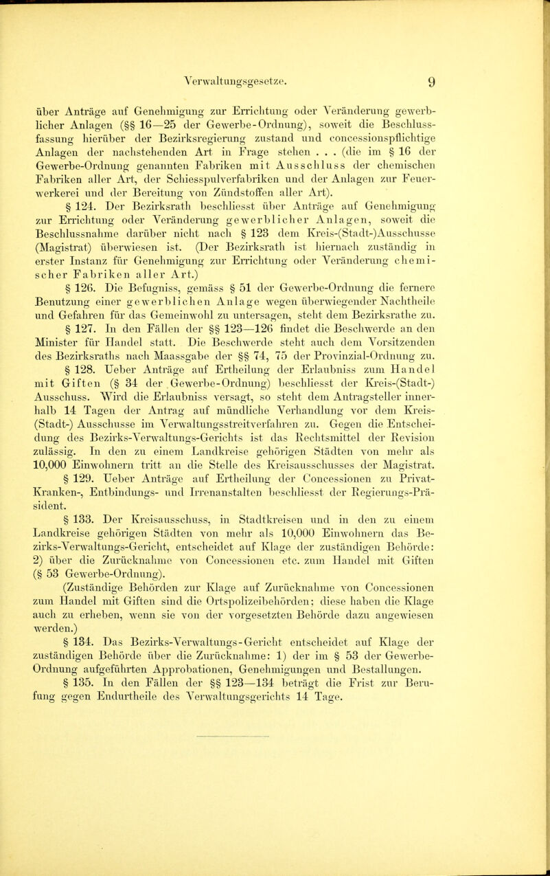 über Anträge auf Genehmigung zur Errichtung oder Veränderung gewerb- licher Anlagen (§§ 16—25 der Gewerbe-Ordnung), soweit die Beschluss- fassung hierüber der Bezirksregierung zustand und concessionspflichtige Anlagen der nachstehenden Art in Frage stehen . . . (die im § 16 der Gewerbe-Ordnung genannten Fabriken mit Ausschluss der chemischen Fabriken aller Art, der Schiesspulverfabriken und der Anlagen zur Feuer- werkerei und der Bereitung von Zündstoffen aller Art). § 124. Der Bezirksrath beschliesst über Anträge auf Genehmigung zur Errichtung oder Veränderung gewerblicher Anlagen, soweit die Beschlussnahme darüber nicht nach § 123 dem Kreis-(Stadt-)Ausschusse (Magistrat) überwiesen ist. (Der Bezirksrath ist hiernach zuständig in erster Instanz für Genehmigung zur Errichtung oder Veränderung chemi- scher Fabriken aller Art.) § 126. Die Befugniss, gemäss § 51 der Gewerbe-Ordnung die fernere Benutzung einer gewerblichen Anlage wegen überwiegender Nachtheile und Gefahren für das Gemeinwohl zu untersagen, steht dem Bezirksrathe zu. § 127. In den Fällen der §§ 123—126 findet die Beschwerde an den Minister für Handel statt. Die Beschwerde steht auch dem Vorsitzenden des Bezirksraths nach Maassgabe der §§ 74, 75 der Provinzial-Ordnung zu. § 128. Ueber Anträge auf Ertheilung der Erlaubniss zum Handel mit Giften (§ 34 der Gewerbe-Ordnung) beschliesst der Kreis-(Stadt-) Ausschuss. Wird die Erlaubniss versagt, so steht dem Antragsteller inner- halb 14 Tagen der Antrag auf mündliche Verhandlung vor dem Kreis- stadt-) Ausschusse im Verwaltungsstreitverfahren zu. Gegen die Entschei- dung des Bezirks-Verwaltungs-Gerichts ist das Rechtsmittel der Revision zulässig. In den zu einem Landkreise gehörigen Städten von mehr als 10,000 Einwohnern tritt an die Stelle des Kreisausschusses der Magistrat. § 129. Ueber Anträge auf Ertheilung der Concessionen zu Privat- Kranken-, Entbindungs- und Irrenanstalten beschliesst der Regierungs-Prä- sident. § 133. Der Kreisausschuss, in Stadtkreisen und in den zu einem Landkreise gehörigen Städten von mehr als 10,000 Einwohnern das Be- zirks-Verwaltungs-Gericht, entscheidet auf Klage der zuständigen Behörde: 2) über die Zurücknahme von Concessionen etc. zum Handel mit Giften (§ 53 Gewerbe-Ordnung). (Zuständige Behörden zur Klage auf Zurücknahme von Concessionen zum Handel mit Giften sind die Ortspolizeibehörden; diese haben die Klage auch zu erheben, wenn sie von der vorgesetzten Behörde dazu angewiesen werden.) § 134. Das Bezirks-Verwaltungs-Gericht entscheidet auf Klage der zuständigen Behörde über die Zurücknahme: 1) der im § 53 der Gewerbe- Ordnung aufgeführten Approbationen, Genehmigungen und Bestallungen. § 135. In den Fällen der §§ 123—134 beträgt die Frist zur Beru- fung gegen Endurtheile des Verwaltungsgerichts 14 Tage.