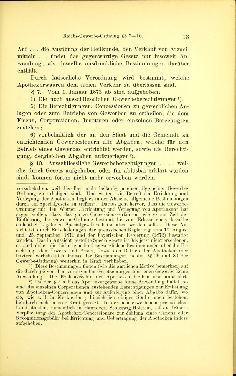 Auf . . . die Ausübung der Heilkunde, den Verkauf von Arznei- mitteln . . . findet das gegenwärtige Gesetz nur insoweit An- wendung, als dasselbe ausdrückliche Bestimmungen darüber enthält. Durch kaiserliche Verordnung wird bestimmt, welche Apothekerwaaren dem freien Verkehr zu überlassen sind. § 7. Vom 1. Januar 1873 ab sind aufgehoben: 1) Die noch ausschliesslichen Gewerbeberechtigungen1). 5) Die Berechtigungen, Concessionen zu gewerblichen An- lagen oder zum Betriebe von Gewerben zu ertheilen, die dem Fiscus, Corporationen, Instituten oder einzelnen Berechtigten zustehen; 6) vorbehaltlich der an den Staat und die Gemeinde zu entrichtenden Gewerbesteuern alle Abgaben, welche für den Betrieb eines Gewerbes entrichtet werden, sowie die Berechti- gung, dergleichen Abgaben aufzuerlegen2). § 10. Ausschliessliche Gewerbeberechtigungen .... wel- che durch Gesetz aufgehoben oder für ablösbar erklärt worden sind, können fortan nicht mehr erworben werden. vorzubehalten, weil dieselben nicht beiläufig in einer allgemeinen Gewerbe- Ordnung zn erledigen sind. Und weiter: „in Betreff der Errichtung und Verlegung der Apotheken liegt es in der Absicht, allgemeine Bestimmungen durch ein Specialgesetz zu treffen. Daraus geht hervor, dass die Gewerbe- Ordnung mit den Worten „Errichtung und Verlegung von Apotheken hat sagen wollen, dass das ganze Concessionsverfahren, wie es zur Zeit der Einführung der Gewerbe-Ordnung bestand, bis zum Erlasse eines dasselbe einheitlich regelnden Specialgesetzes beibehalten werden sollte. Diese An- sicht ist durch Entscheidungen der preussischen Regierung vom 10. August und 25. September 1871 und der bayerischen Regierung (1873) bestätigt worden. Das in Aussicht gestellte Specialgesetz ist bis jetzt nicht erschienen, es sind daher die bisherigen landesgesetzlichen Bestimmungen über die Er- richtung, den Erwerb und Besitz, sowie den Betrieb der Apotheken (der letztere vorbehaltlich indess der Bestimmungen in den §§ 29 und 80 der Gewerbe-Ordnung) weiterhin in Kraft verblieben. J) Diese Bestimmungen finden (wie die amtlichen Motive bemerken) auf die durch § 6 von dem vorliegenden Gesetze ausgeschlossenen Gewerbe keine Anwendung. Die Exclusivrechte der Apotheken bleiben also unberührt. 2) Da der § 7 auf das Apothekergewerbe keine Anwendung findet, so sind die einzelnen Corporationen zustehenden Berechtigungen zur Ertheilung von Apotheken-Concessionen und zur Auferlegung einer Abgabe dafür, wo sie, wie z. B. in Mecklenburg hinsichtlich einiger Städte noch bestehen, hierdurch nicht ausser Kraft gesetzt. In den neu erworbenen preussischen Landestheilen, namentlich in Hannover, Schleswig-Holstein, ist die frühere Verpflichtung der Apotheken-Concessionare zur Zahlung eines Canons oder Recognitionsgebühr bei Errichtung und Uebertragung der Apotheken indess aufgehoben.