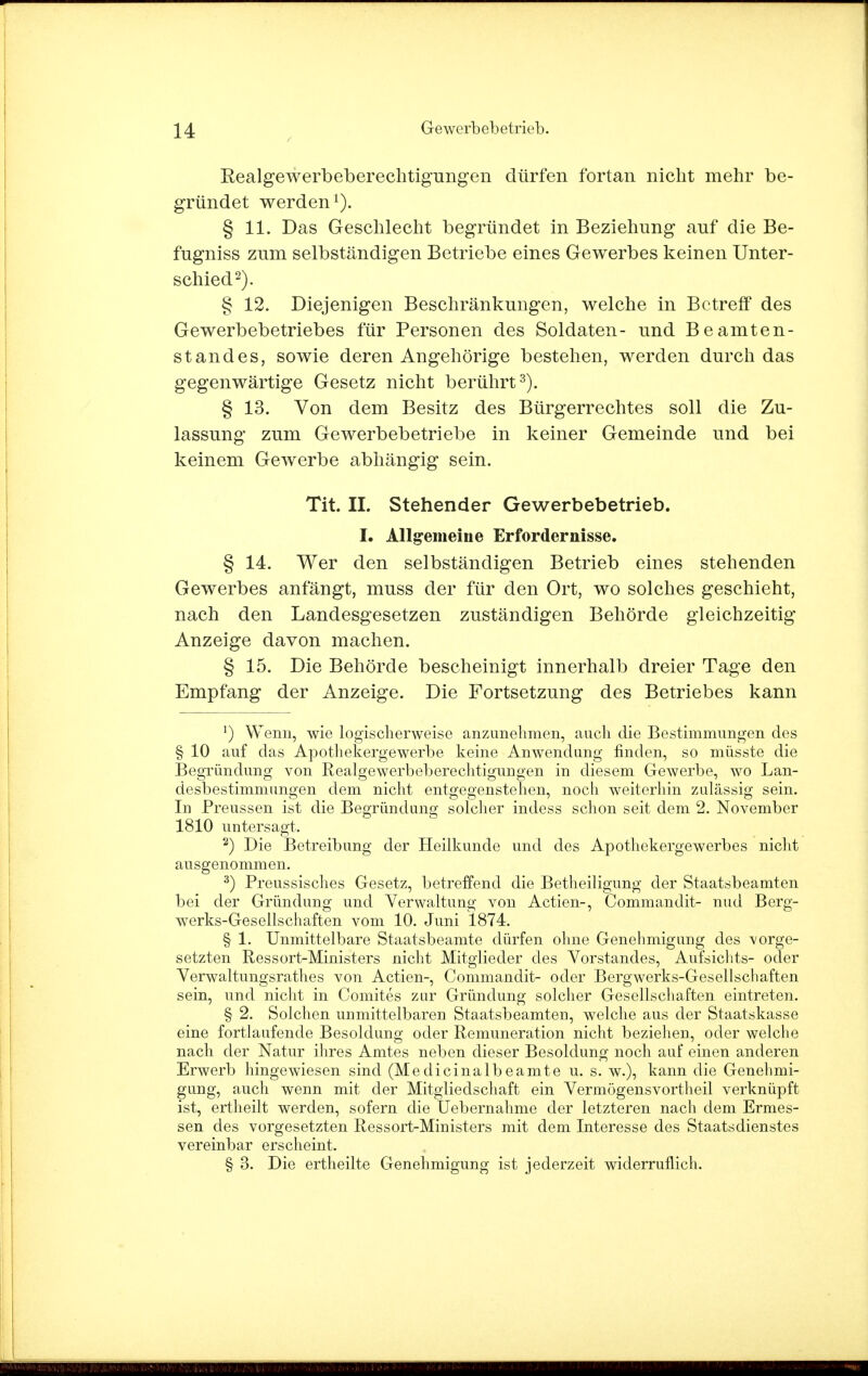 RealgeAverbeberechtigungen dürfen fortan nicht mehr be- gründet werden1). § 11. Das Geschlecht begründet in Beziehung auf die Be- fugniss zum selbständigen Betriebe eines Gewerbes keinen Unter- schied2). § 12. Diejenigen Beschränkungen, welche in Betreff des Gewerbebetriebes für Personen des Soldaten- und Beamten- standes, sowie deren Angehörige bestehen, werden durch das gegenwärtige Gesetz nicht berührt3). § 13. Von dem Besitz des Bürgerrechtes soll die Zu- lassung zum Gewerbebetriebe in keiner Gemeinde und bei keinem Gewerbe abhängig sein. Tit. II. Stehender Gewerbebetrieb. I. Allgemeine Erfordernisse. § 14. Wer den selbständigen Betrieb eines stehenden Gewerbes anfängt, muss der für den Ort, wo solches geschieht, nach den Landesgesetzen zuständigen Behörde gleichzeitig Anzeige davon machen. § 15. Die Behörde bescheinigt innerhalb dreier Tage den Empfang der Anzeige. Die Fortsetzung des Betriebes kann 1) Wenn, wie logischerweise anzunehmen, auch die Bestimmungen des § 10 auf das Apothekergewerbe keine Anwendung finden, so müsste die Begründung von Realgewerbeberechtigungen in diesem Gewerbe, wo Lan- desbestimmungen dem nicht entgegenstehen, noch weiterhin zulässig sein. In Preussen ist die Begründung solcher indess schon seit dem 2. November 1810 untersagt. 2) Die Betreibung der Heilkunde und des Apothekergewerbes nicht ausgenommen. 3) Preussisches Gesetz, betreffend die Betheiligung der Staatsbeamten bei der Gründung und Verwaltung von Actien-, Commandit- nud Berg- werks-Gesellschaften vom 10. Juni 1874. § 1. Unmittelbare Staatsbeamte dürfen ohne Genehmigung des vorge- setzten Ressort-Ministers nicht Mitglieder des Vorstandes, Aufsichts- oder Verwaltungsrathes von Actien-, Commandit- oder Bergwerks-Gesellschaften sein, und nicht in Comites zur Gründung solcher Gesellschaften eintreten. § 2. Solchen unmittelbaren Staatsbeamten, welche aus der Staatskasse eine fortlaufende Besoldung oder Remuneration nicht beziehen, oder welche nach der Natur ihres Amtes neben dieser Besoldung noch auf einen anderen Erwerb hingewiesen sind (Medicinalbeamte u. s. w.), kann die Genehmi- gung, auch wenn mit der Mitgliedschaft ein Vermögensvortheil verknüpft ist, ertheilt werden, sofern die Üebernahme der letzteren nach dem Ermes- sen des vorgesetzten Ressort-Ministers mit dem Interesse des Staatsdienstes vereinbar erscheint. § 3. Die ertheilte Genehmigung ist jederzeit widerruflich.