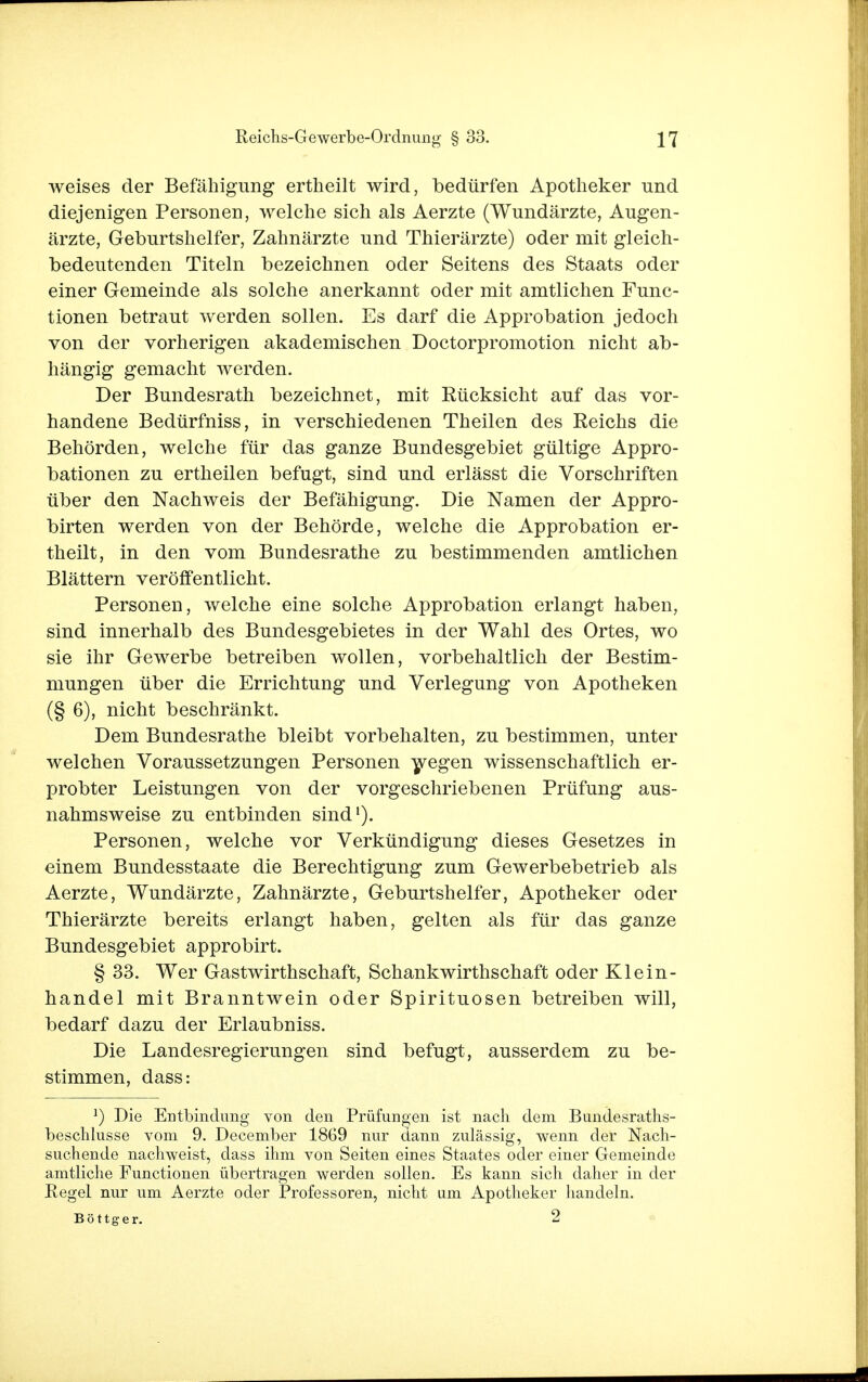 weises der Befähigung ertheilt wird, bedürfen Apotheker und diejenigen Personen, welche sich als Aerzte (Wundärzte, Augen- ärzte, Geburtshelfer, Zahnärzte und Thierärzte) oder mit gleich- bedeutenden Titeln bezeichnen oder Seitens des Staats oder einer Gemeinde als solche anerkannt oder mit amtlichen Func- tionen betraut werden sollen. Es darf die Approbation jedoch von der vorherigen akademischen Doctorpromotion nicht ab- hängig gemacht werden. Der Bundesrath bezeichnet, mit Eücksicht auf das vor- handene Bedürfniss, in verschiedenen Theilen des Reichs die Behörden, welche für das ganze Bundesgebiet gültige Appro- bationen zu ertheilen befugt, sind und erlässt die Vorschriften über den Nachweis der Befähigung. Die Namen der Appro- birten werden von der Behörde, welche die Approbation er- theilt, in den vom Bundesrathe zu bestimmenden amtlichen Blättern veröffentlicht. Personen, welche eine solche Approbation erlangt haben, sind innerhalb des Bundesgebietes in der Wahl des Ortes, wo sie ihr Gewerbe betreiben wollen, vorbehaltlich der Bestim- mungen über die Errichtung und Verlegung von Apotheken (§ 6), nicht beschränkt. Dem Bundesrathe bleibt vorbehalten, zu bestimmen, unter welchen Voraussetzungen Personen wegen wissenschaftlich er- probter Leistungen von der vorgeschriebenen Prüfung aus- nahmsweise zu entbinden sind1). Personen, welche vor Verkündigung dieses Gesetzes in einem Bundesstaate die Berechtigung zum Gewerbebetrieb als Aerzte, Wundärzte, Zahnärzte, Geburtshelfer, Apotheker oder Thierärzte bereits erlangt haben, gelten als für das ganze Bundesgebiet approbirt. § 33. Wer Gastwirthschaft, Schankwirthschaft oder Klein- handel mit Branntwein oder Spirituosen betreiben will, bedarf dazu der Erlaubniss. Die Landesregierungen sind befugt, ausserdem zu be- stimmen, dass: *) Die Entbindung von den Prüfungen ist nach dem Bundesraths- beschlusse vom 9. December 1869 nur dann zulässig, wenn der Nach- suchende nachweist, dass ihm von Seiten eines Staates oder einer Gemeinde amtliche Functionen übertragen werden sollen. Es kann sich daher in der Regel nur um Aerzte oder Professoren, nicht um Apotheker handeln. Böttger. 2