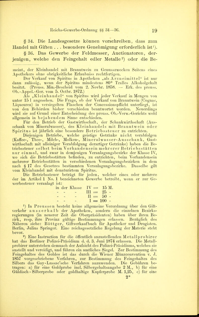 § 34. Die Landesgesetze können vorschreiben, dass zum Handel mit Giften . . . besondere Genehmigung erforderlich ist1). § 36. Das Gewerbe der Feldmesser, Auctionatoren, der- jenigen, welche den Feingehalt edler Metalle2) oder die Be- meint, der Kleinhandel mit Branntwein zu Genusszwecken Seitens eines Apothekers ohne obrigkeitliche Erlaubniss rechtfertigen. Der Verkauf von Spiritus in Apotheken „als Arzneimittel'' ist nur dann zulässig, wenn der Spiritus mindestens 80° Tralles Alkoholgehalt besitzt. (Preuss. Min.-Bescheid vom 2. Novbr. 1858. — Erk. des preuss. Ob.-Appel.-Ger. vom 5. Octbr. 1872.) Als „Kleinhandel1' von Spiritus wird jeder Verkauf in Mengen von unter 15 1 angesehen. Die Frage, ob der Verkauf von Branntwein (Cognac, Liqueuren) in versiegelten Flaschen der Concessionspflicht unterliegt, ist von den Behörden bisher verschieden beantwortet worden. Neuerdings wird sie auf Grund einer Entscheidung des preuss. Ob.-Verw.-Gerichts wohl allgemein in bejahendem Sinne entschieden. Für den Betrieb der Gastwirthschaft, der Schankwirthschaft (Aus- schank von Mineralwasser), des Kleinhandels mit BranntAvein oder Spiritus ist jährlich eine besondere Betriebssteuer zu entrichten. Diejenigen Betriebe, welche geistige Getränke nicht verabfolgen (Kaffee-, Thee-, Milch-, Molken-, Mineralwasser-Ausschank, Gast- wirthschaft mit alleiniger Verabfolgung derartiger Getränke) haben die Be- triebssteuer selbst beim Vorhandensein mehrerer Betriebsstatten nur einmal, und zwar in demjenigen Veranlagungsbezirke der Klasse IV, wo sich die Betriebsstätten befinden, zu entrichten, beim Vorhandensein mehrerer Betriebsstätten in verschiedenen Veranlagungsbezirken in dem nach § 17 des Gesetzes bestimmten Veranlagungsbezirke. Dasselbe gilt vom Kleinhandel mit denaturirtem Spiritus. Die Betriebssteuer beträgt für jeden, welcher eines oder mehrere der im Artikel 1 No. 1 bezeichneten Gewerbe betreibt, wenn er zur Ge- werbesteuer veranlagt ist: in der Klasse IV = 15 M. - - - III = 25 - - - - II = 50 - - - - I = 100 - *) In Preussen besteht keine allgemeine Verordnung über den Gift- verkehr ausserhalb der Apotheken, sondern die einzelnen Bezirks- regierungen (in neuerer Zeit die Oberpräsidenten) haben über ihren Be- zirk, resp. ihre Provinz gültige Bestimmungen erlassen. Bezüglich des Näheren siehe: Böttger, Giftverkaufbuch für Apotheker und Drogisten. Berlin, Julius Springer. Eine reichsgesetzliche Regelung der Materie steht bevor. 2) Eine Instruction für die öffentlich anzustellenden Metallprobirer hat das Berliner Polizei-Präsidium d. d. 3. Juni 1874 erlassen. Die Metall- probirer unterstehen demnach der Aufsicht des Polizei-Präsidiums, welches sie anstellt und vereidigt, und führen ein amtliches Siegel. Zur Bestimmung des Feingehaltes des Goldes ist das durch die Wiener Münzconvention v. J. 1857 vorgeschriebene Verfahren, zur Bestimmung des Feingehaltes des Silbers das Gay-Lussac'sche Verfahren anzuwenden. Die Gebühren be- tragen: a) für eine Goldprobe incl. Silbergehaltsangabe 2 M., b) für eine Güldisch - Silberprobe oder goldhaltige Kupferprobe M. 1,25, c) für eine 2*