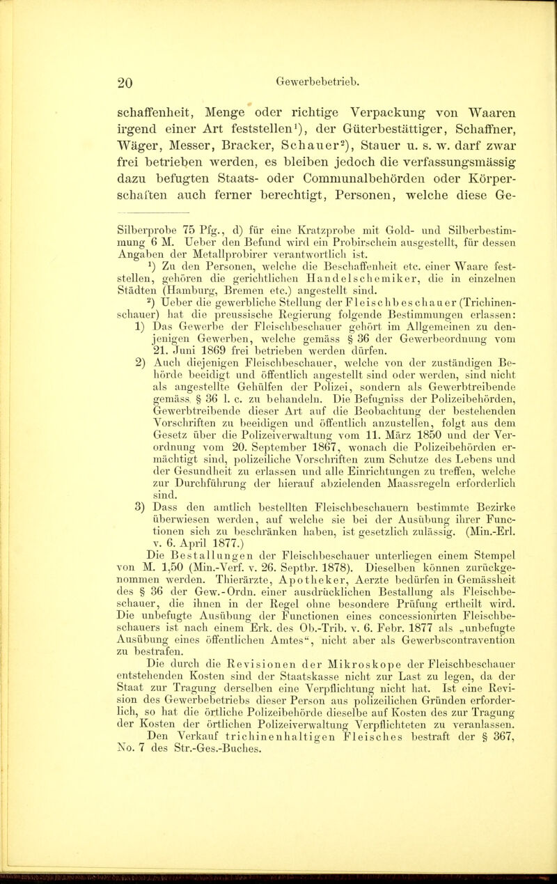 schaffenheit, Menge oder richtige Verpackung von Waaren irgend einer Art feststellen1), der Güterbestättiger, Schaffner, Wäger, Messer, Brack er, Schauer2), Stauer u. s. w. darf zwar frei betrieben werden, es bleiben jedoch die verfassungsmässig dazu befugten Staats- oder Communalbehörden oder Körper- schaften auch ferner berechtigt, Personen, welche diese Ge- Silberprobe 75 Pfg., d) für eine Kratzprobe mit Gold- und Silberbestim- mung- 6 M. Ueber den Befund wird ein Probirschein ausgestellt, für dessen Angaben der Metallprobirer verantwortlich ist. *) Zu den Personen, welche die Beschaffenheit etc. einer Waare fest- stellen, gehören die gerichtlichen Handelschemiker, die in einzelnen Städten (Hamburg, Bremen etc.) angestellt sind. 2) Ueber die gewerbliche Stellung der Fl eise hb es chau er (Trichinen- schauer) hat die preussische Regierung folgende Bestimmungen erlassen: 1) Das Gewerbe der Fleischbeschauer gehört im Allgemeinen zu den- jenigen Gewerben, welche gemäss § 36 der Gewerbeordnung vom 21. Juni 1869 frei betrieben werden dürfen. 2) Auch diejenigen Fleischbeschauer, welche von der zuständigen Be- hörde beeidigt und öffentlich augestellt sind oder werden, sind nicht als angestellte Gehülfen der Polizei, sondern als Gewerbtreibende gemäss § 36 1. c. zu behandeln. Die Befugniss der Polizeibehörden, Gewerbtreibende dieser Art auf die Beobachtung der bestehenden Vorschriften zu beeidigen und öffentlich anzustellen, folgt aus dem Gesetz über die Polizeiverwaltung vom 11. März 1850 und der Ver- ordnung vom 20. September 1867, wonach die Polizeibehörden er- mächtigt sind, polizeiliche Vorschriften zum Schutze des Lebens und der Gesundheit zu erlassen und alle Einrichtungen zu treffen, welche zur Durchführung der hierauf abzielenden Maassregeln erforderlich sind. 3) Dass den amtlich bestellten Fleischbeschauern bestimmte Bezirke überwiesen werden, auf welche sie bei der Ausübung ihrer Func- tionen sich zu beschränken haben, ist gesetzlich zulässig. (Min.-Erl. v. 6. April 1877.) Die Bestallungen der Fleischbeschauer unterliegen einem Stempel von M. 1,50 (Min.-Verf. v. 26. Septbr. 1878). Dieselben können zurückge- nommen werden. Thierärzte, Apotheker, Aerzte bedürfen in Gemässheit des § 36 der Gew.-Ordn. einer ausdrücklichen Bestallung als Fleischbe- schauer, die ihnen in der Regel ohne besondere Prüfung ertheilt wird. Die unbefugte Ausübung der Functionen eines concessionirten Fleischbe- schauers ist nach einem Erk. des Ob.-Trib. v. 6. Febr. 1877 als „unbefugte Ausübung eines öffentlichen Amtes, nicht aber als Gewerbscontravention zu bestrafen. Die durch die Revisionen der Mikroskope der Fleischbeschauer entstehenden Kosten sind der Staatskasse nicht zur Last zu legen, da der Staat zur Tragung derselben eine Verpflichtung nicht hat. Ist eine Revi- sion des Gewerbebetriebs dieser Person aus polizeilichen Gründen erforder- lich, so hat die örtliche Polizeibehörde dieselbe auf Kosten des zur Tragung der Kosten der örtlichen Polizeiverwaltung Verpflichteten zu veranlassen. Den Verkauf trichinenhaltigen Fleisches bestraft der § 367, No. 7 des Str.-Ges.-Buches.