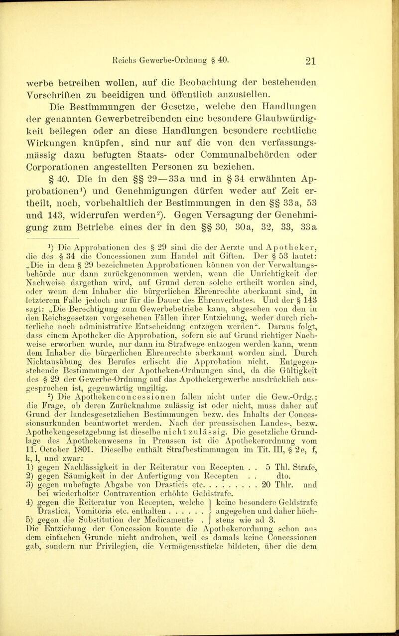 werbe betreiben wollen, auf die Beobachtung der bestehenden Vorschriften zu beeidigen und öffentlich anzustellen. Die Bestimmungen der Gesetze, welche den Handlungen der genannten Gewerbetreibenden eine besondere Glaubwürdig- keit beilegen oder an diese Handlungen besondere rechtliche Wirkungen knüpfen, sind nur auf die von den verfassungs- mässig dazu befugten Staats- oder Communalbehörden oder Corporationen angestellten Personen zu beziehen. § 40. Die in den §§ 29 —33 a und in §34 erwähnten Ap- probationen1) und Genehmigungen dürfen weder auf Zeit er- theilt, noch, vorbehaltlich der Bestimmungen in den §§ 33a, 53 und 143, widerrufen werden2). Gegen Versagung der Genehmi- gung zum Betriebe eines der in den §§ 30, 30a, 32, 33, 33a *) Die Approbationen des §29 sind die der Aerzte und Apotkeker, die des § 34 die Concessionen zum Handel mit Giften. Der § 53 lautet: „Die in dem § 29 bezeichneten Approbationen können von der Verwaltungs- behörde nur dann zurückgenommen werden, wenn die Unrichtigkeit der Nachweise dargethan wird, auf Grund deren solche ertheilt worden sind, oder wenn dem Inhaber die bürgerlichen Ehrenrechte aberkannt sind, in letzterem Falle jedoch nur für die Dauer des Ehrenverlustes. Und der § 143 sagt: „Die Berechtigung zum Gewerbebetriebe kann, abgesehen von den in den Reichsgesetzen vorgesehenen Fällen ihrer Entziehung, weder durch rich- terliche noch administrative Entscheidung entzogen werden. Daraus folgt, dass einem Apotheker die Approbation, sofern sie auf Grund richtiger Nach- weise erworben wurde, nur dann im Strafwege entzogen werden kann, wenn dem Inhaber die bürgerlichen Ehrenrechte aberkannt worden sind. Durch Nichtausübung des Berufes erlischt die Approbation nicht, Entgegen- stehende Bestimmungen der Apotheken-Ordnungen sind, da die Gültigkeit des § 29 der Gewerbe-Ordnung auf das Apothekergewerbe ausdrücklich aus- gesprochen ist, gegenwärtig ungiltig. 2) Die Apothekenconcessionen fallen nicht unter die Gew.-Ordg.; die Frage, ob deren Zurücknahme zulässig ist oder nicht, muss daher auf Grund der landesgesetzlichen Bestimmungen bezw. des Inhalts der Conces- sionsurkunden beantwortet werden. Nach der preussischen Landes-, bezw. Apothekengesetzgebung ist dieselbe nicht zulässig. Die gesetzliche Grund- lage des Apothekenwesens in Preussen ist die Apothekerordnung vom 11. October 1801. Dieselbe enthält Strafbestimmungen im Tit. III, § 2e, f, k, 1, und zwar: 1) gegen Nachlässigkeit in der Reiteratur von Recepten . . 5 Thl. Strafe, 2) gegen Säumigkeit in der Anfertigung von Recepten . . dto. 3) gegen unbefugte Abgabe von Drasticis etc 20 Thlr. und bei wiederholter Contravention erhöhte Geldstrafe. 4) gegen die Reiteratur von Recepten, welche 1 keine besondere Geldstrafe Drastica, Vomitoria etc. enthalten i angegeben und daher höch- 5) gegen die Substitution der Medicamente . J stens wie ad 3. Die Entziehung der Concession konnte die Apothekerordnung schon aus dem einfachen Grunde nicht androhen, weil es damals keine Concessionen gab, sondern nur Privilegien, die Vermögensstücke bildeten, über die dem