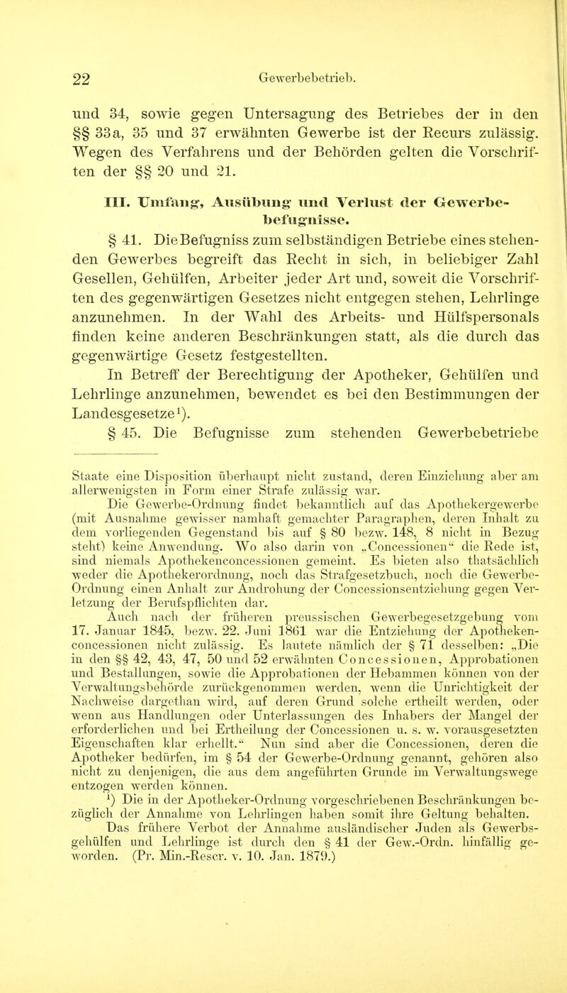 und 34, sowie gegen Untersagung des Betriebes der in den §§ 33 a, 35 und 37 erwähnten Gewerbe ist der Recurs zulässig. Wegen des Verfahrens und der Behörden gelten die Vorschrif- ten der §§ 20 und 21. III. Umfang, Ausübung und Verlust der Gewerbe- befugnisse. § 41. DieBefugniss zum selbständigen Betriebe eines stehen- den Gewerbes begreift das Recht in sich, in beliebiger Zahl Gesellen, Gehülfen, Arbeiter jeder Art und, soweit die Vorschrif- ten des gegenwärtigen Gesetzes nicht entgegen stehen, Lehrlinge anzunehmen. In der Wahl des Arbeits- und Hülfspersonals finden keine anderen Beschränkungen statt, als die durch das gegenwärtige Gesetz festgestellten. In Betreff der Berechtigung der Apotheker, Gehülfen und Lehrlinge anzunehmen, bewendet es bei den Bestimmungen der Landesgesetze1). § 45. Die Befugnisse zum stehenden Gewerbebetriebe Staate eine Disposition überhaupt nicht zustand, deren Einziehung aber am allerwenigsten in Form einer Strafe zulässig war. Die Gewerbe-Ordnung findet bekanntlich auf das Apothekergewerbe (mit Ausnahme gewisser namhaft gemachter Paragraphen, deren Inhalt zu dem vorliegenden Gegenstand bis auf § 80 bezw. 148, 8 nicht in Bezug steht) keine Anwendung. Wo also darin von „Concessionen die Rede ist, sind niemals Apothekenconcessionen gemeint. Es bieten also thatsächlieh weder die Apothekerordnung, noch das Strafgesetzbuch, noch die Gewerbe- Ordnung einen Anhalt zur Androhung der Concessionsentziehung gegen Ver- letzung der Berufspflichten dar. Auch nach der früheren preussischen Gewerbegesetzgebung vom 17. Januar 1845, bezAv. 22. Juni 1861 war die Entziehung der Apotheken- concessionen nicht zulässig. Es lautete nämlich der § 71 desselben: „Die in den §§ 42, 43, 47, 50 und 52 erwähnten Concessionen, Approbationen und Bestallungen, sowie die Approbationen der Hebammen können von der Verwaltungsbehörde zurückgenommen werden, wenn die Unrichtigkeit der Nachweise dargethan wird, auf deren Grund solche ertheilt werden, oder wenn aus Handlungen oder Unterlassungen des Inhabers der Mangel der erforderlichen und bei Ertheilung der Concessionen u. s. w. vorausgesetzten Eigenschaften klar erhellt. Nun sind aber die Concessionen, deren die Apotheker bedürfen, im § 54 der Gewerbe-Ordnung genannt, gehören also nicht zu denjenigen, die aus dem angeführten Grunde im Verwaltungswege entzogen werden können. l) Die in der Apotheker-Ordnung vorgeschriebenen Beschränkungen be- züglich der Annahme von Lehrlingen haben somit ihre Geltung behalten. Das frühere Verbot der Annahme ausländischer Juden als Gewerbs- gehülfen und Lehrlinge ist durch den § 41 der Gew.-Ordn. hinfällig ge- worden. (Pr. Min.-Rescr. v. 10. Jan. 1879.)