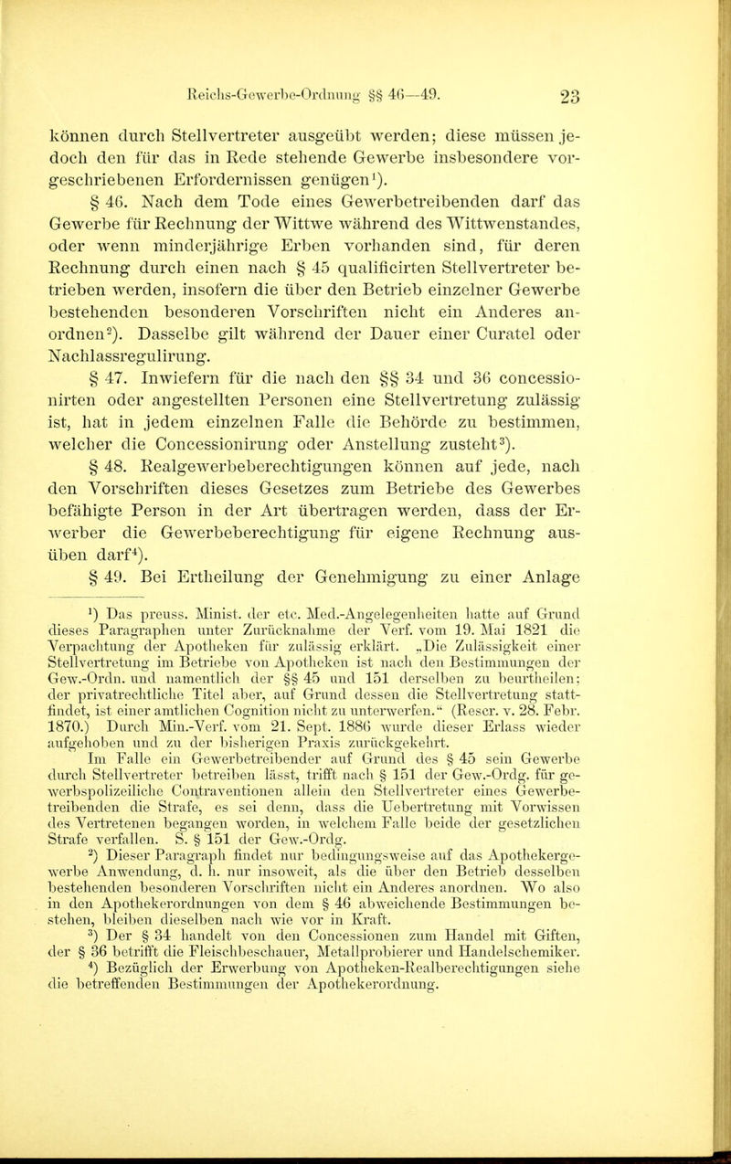 können durch Stellvertreter ausgeübt werden; diese müssen je- doch den für das in Rede stehende Gewerbe insbesondere vor- geschriebenen Erfordernissen genügen1). § 46. Nach dem Tode eines Gewerbetreibenden darf das Gewerbe für Rechnung der Wittwe während des Wittwenstandes, oder wenn minderjährige Erben vorhanden sind, für deren Rechnung durch einen nach § 45 qualificirten Stellvertreter be- trieben werden, insofern die über den Betrieb einzelner Gewerbe bestehenden besonderen Vorschriften nicht ein Anderes an- ordnen2). Dasselbe gilt während der Dauer einer Curatel oder Nachlassregulirung. § 47. Inwiefern für die nach den §§ 34 und 36 concessio- nirten oder angestellten Personen eine Stellvertretung zulässig ist, hat in jedem einzelnen Falle die Behörde zu bestimmen, welcher die Concessionirung oder Anstellung zusteht3). § 48. Realgewerbeberechtigungen können auf jede, nach den Vorschriften dieses Gesetzes zum Betriebe des Gewerbes befähigte Person in der Art übertragen werden, dass der Er- werber die Gewerbeberechtigung für eigene Rechnung aus- üben darf4). § 49. Bei Ertheilung der Genehmigung zu einer Anlage *) Das preuss. Minist, der etc. Med.-Angelegenheiten hatte auf Grund dieses Paragraphen uuter Zurücknahme der Verf. vom 19. Mai 1821 die Verpachtung der Apotheken für zulässig erklärt. „Die Zulässigkeit einer Stellvertretung im Betriebe von Apotheken ist nach den Bestimmungen der Gew.-Ordn. und namentlich der §§ 45 und 151 derselben zu beurtheiien; der privatrechtliche Titel aber, auf Grund dessen die Stellvertretung statt- findet, ist einer amtlichen Cognition nicht zu unterwerfen. (Rescr. v. 28. Febr. 1870.) Durch Min.-Verf. vom 21. Sept. 1886 wurde dieser Erlass wieder aufgehoben und zu der bisherigen Praxis zurückgekehrt. Im Falle ein Gewerbetreibender auf Grund des § 45 sein Gewerbe durch Stellvertreter betreiben lässt, trifft nach § 151 der Gew.-Ordg. für ge- werbspolizeiliche Contraventionen allein den Stellvertreter eines Gewerbe- treibenden die Strafe, es sei denn, dass die Uebertretung mit Vorwissen des Vertretenen begangen worden, in welchem Falle beide der gesetzlichen Strafe verfallen. S. § 151 der Gew.-Ordg. 2) Dieser Paragraph findet nur bedingungsweise auf das Apothekerge- werbe Anwendung, d. h. nur insoweit, als die über den Betrieb desselben bestehenden besonderen Vorschriften nicht ein Anderes anordnen. Wo also in den Apothekerordnungen von dem § 46 abweichende Bestimmungen be- stehen, bleiben dieselben nach wie vor in Kraft. 3) Der § 34 handelt von den Concessionen zum Handel mit Giften, der § 36 betrifft die Fleischbeschauer, Metallprobierer und Handelschemiker. 4) Bezüglich der Erwerbung von Apotheken-Realberechtigungen siehe die betreffenden Bestimmungen der Apothekerordnung.