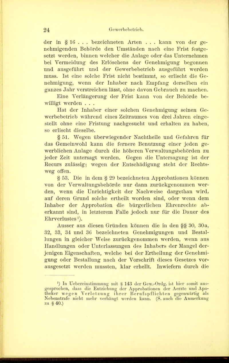 der in § 16 . . . bezeichneten Arten . . . kann von der ge- nehmigenden Behörde den Umständen nach eine Frist festge- setzt werden, binnen welcher die Anlage oder das Unternehmen bei Vermeidung des Erlöschens der Genehmigung begonnen und ausgeführt und der Gewerbebetrieb ausgeführt werden muss. Ist eine solche Frist nicht bestimmt, so erlischt die Ge- nehmigung, wenn der Inhaber nach Empfang derselben ein ganzes Jahr verstreichen lässt, ohne davon Gebrauch zu machen. Eine Verlängerung der Frist kann von der Behörde be- willigt werden . . . Hat der Inhaber einer solchen Genehmigung seinen Ge- werbebetrieb während eines Zeitraumes von drei Jahren einge- stellt ohne eine Fristung nachgesucht und erhalten zu haben, so erlischt dieselbe. § 51. Wegen überwiegender Nachtheile und Gefahren für das Gemeinwohl kann die fernere Benutzung einer jeden ge- werblichen Anlage durch die höheren Verwaltungsbehörden zu jeder Zeit untersagt werden. Gegen die Untersagung ist der Recurs zulässig; wegen der Entschädigung steht der Rechts- weg offen. § 53. Die in dem § 29 bezeichneten Approbationen können von der Verwaltungsbehörde nur dann zurückgenommen wer- den, wenn die Unrichtigkeit der Nachweise dargethan wird, auf deren Grund solche ertheilt worden sind, oder wenn dem Inhaber der Approbation die bürgerlichen Ehrenrechte ab- erkannt sind, in letzterem Falle jedoch nur für die Dauer des Ehrverlustesx). Ausser aus diesen Gründen können die in den §§ 30, 30a, 32, 33, 34 und 36 bezeichneten Genehmigungen und Bestal- lungen in gleicher Weise zurückgenommen werden, wenn aus Handlungen oder Unterlassungen des Inhabers der Mangel der- jenigen Eigenschaften, welche bei der Ertheilung der Genehmi- gung oder Bestallung nach der Vorschrift dieses Gesetzes vor- ausgesetzt werden mussten, klar erhellt. Inwiefern durch die ') In Uebereinstimmung mit § 143 der Gew.-Ordg. ist hier somit aus- gesprochen, dass die Entziehung der Approbationen der Aerzte und Apo- theker wegen Verletzung ihrer Berufspflichten gegenwärtig als Nebenstrafe nicht mehr verhängt werden kann. (S. auch die Anmerkung zu § 40.)