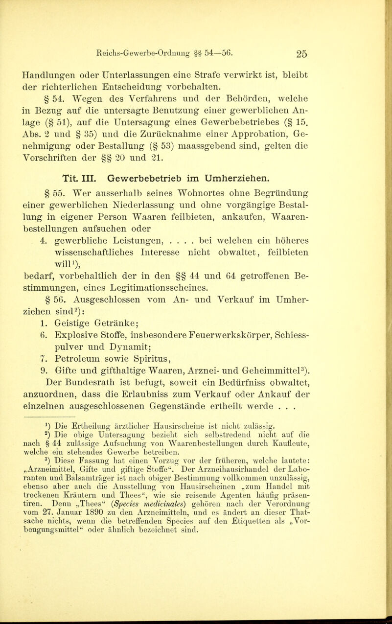 Handlungen oder Unterlassungen eine Strafe verwirkt ist, bleibt der richterlichen Entscheidung vorbehalten. § 54. Wegen des Verfahrens und der Behörden, welche in Bezug auf die untersagte Benutzung einer gewerblichen An- lage (§ 51), auf die Untersagung eines Gewerbebetriebes (§ 15. Abs. 2 und § 35) und die Zurücknahme einer Approbation, Ge- nehmigung oder Bestallung (§ 53) maassgebend sind, gelten die Vorschriften der §§ 20 und 21. Tit. III. Gewerbebetrieb im Umherziehen. § 55. Wer ausserhalb seines Wohnortes ohne Begründung einer gewerblichen Niederlassung und ohne vorgängige Bestal- lung in eigener Person Waaren feilbieten, ankaufen, Waaren- bestellungen aufsuchen oder 4. gewerbliche Leistungen, .... bei welchen ein höheres wissenschaftliches Interesse nicht obwaltet, feilbieten will1), bedarf, vorbehaltlich der in den §§ 44 und 64 getroffenen Be- stimmungen, eines Legitimationsscheines. § 56. Ausgeschlossen vom An- und Verkauf im Umher- ziehen sind2): 1. Geistige Getränke; 6. Explosive Stoffe, insbesondere Feuerwerkskörper, Schiess- pulver und Dynamit; 7. Petroleum sowie Spiritus, 9. Gifte und gifthaltige Waaren, Arznei-und Geheimmittel3). Der Bundesrath ist befugt, soweit ein Bedürfniss obwaltet, anzuordnen, dass die Erlaubniss zum Verkauf oder Ankauf der einzelnen ausgeschlossenen Gegenstände ertheilt werde . . . J) Die Ertheilung ärztlicher Hausirscheine ist nicht zulässig. 2) Die obige Untersagung bezieht sich selbstredend nicht auf die nach § 44 zulässige Aufsuchung von Waarenbestellungen durch Kaufleute, welche ein stehendes Gewerbe betreiben. 3) Diese Fassung hat einen Vorzug vor der früheren, welche lautete: „Arzneimittel, Gifte und giftige Stoffe. Der Arzneihausirhandel der Labo- ranten und Balsamträger ist nach obiger Bestimmung vollkommen unzulässig, ebenso aber auch die Ausstellung von Hausirscheinen „zum Handel mit trockenen Kräutern und Thees, wie sie reisende Agenten häufig präsen- tiren. Denn „Thees {Speeres medicinales) gehören nach der Verordnung vom 27. Januar 1890 zu den Arzneimitteln, und es ändert an dieser That- sache nichts, wenn die betreffenden Species auf den Etiquetten als „Vor- beugungsmittel oder ähnlich bezeichnet sind.