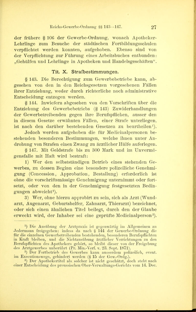 der frühere § 106 der Gewerbe-Ordnung, wonach Apotheker- Lehrlinge zum Besuche der städtischen Fortbildungsschulen verpflichtet werden konnten, aufgehoben. Ebenso sind von der Verpflichtung zur Führung eines Arbeitsbuches entbunden: „Gehülfen und Lehrlinge in Apotheken und Handelsgeschäften. Tit. X. Strafbestimmungen. § 143. Die Berechtigung zum Gewerbebetriebe kann, ab- gesehen von den in den Reichsgesetzen vorgesehenen Fällen ihrer Entziehung, weder durch richterliche noch administrative Entscheidung entzogen werden. § 144. Inwiefern abgesehen von den Vorschriften über die Entziehung des Gewerbebetriebs (§ 143) Zuwiderhandlungen der Gewerbetreibenden gegen ihre Berufspflichen, ausser den in diesem Gesetze erwähnten Fällen, einer Strafe unterliegen, ist nach den darüber bestehenden Gesetzen zu beurtheilen1). Jedoch werden aufgehoben die für Medicinalpersonen be- stehenden besonderen Bestimmungen, welche ihnen unter An- drohung von Strafen einen Zwang zu ärztlicher Hülfe auferlegen. § 147. Mit Geldstrafe bis zu 300 Mark und im Unvermö- gensfalle mit Haft wird bestraft: 1) Wer den selbstständigen Betrieb eines stehenden Ge- werbes, zu dessen Beginn eine besondere polizeiliche Genehmi- gung (Concession, Approbation, Bestallung) erforderlich ist ohne die vorschriftsmässige Genehmigung unternimmt oder fort- setzt, oder von den in der Genehmigung festgesetzten Bedin- gungen abweicht2). 3) Wer, ohne hierzu approbirt zu sein, sich als Arzt (Wund- arzt, Augenarzt, Geburtshelfer, Zahnarzt, Thierarzt) bezeichnet, oder sich einen ähnlichen Titel beilegt, durch den der Glaube erweckt wird, der Inhaber sei eine geprüfte Medicinalperson3). 1) Die Ausübung der Arztpraxis ist gegenwärtig im Allgemeinen an Jedermann freigegeben: indess da nach § 144 der Gewerbe-Ordnung die für die einzelnen Gewerbetreibenden bestehenden, besonderen Berufspflichten in Kraft bleiben, und die Nichtausübung ärztlicher Verrichtungen zu den Berufspflichten des Apothekers gehört, so bleibt dieser von der Freigebung des Arztgewerbes unberührt (Pr. Min.-Verf. v. 23. Sept. 1871). 2) Der Fortbetrieb des Gewerbes kann ausserdem polizeilich, event. im Executionswege, gehindert werden (§ 15 der Gewv-Ordg.). 3) Der Apothekertitel als solcher ist nicht geschützt, doch steht nacli einer Entscheidung des preussischen Ober-Verwaltungs-Gerichts vom 14. Dec.