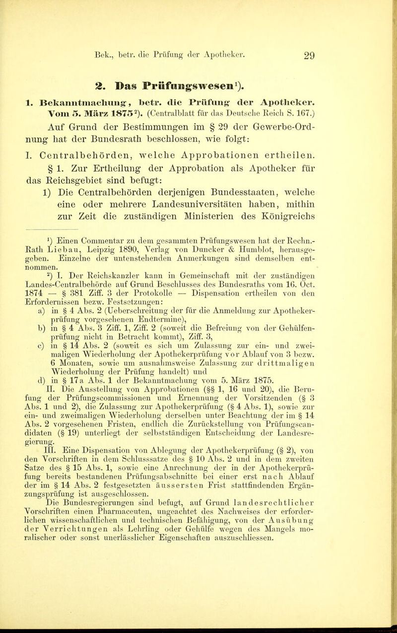 2. Das Priifnugswesen1). 1. Bekanntmachung-, betr. die Prüfung* der Apotheker. Vom 5. März 18752). (Centralblatt für das Deutsche Reich S. 167.) Auf Grund der Bestimmungen im § 29 der Gewerbe-Ord- nung hat der Bundesrath beschlossen, wie folgt: I. Centraibehörden, welche Approbationen ertheilen. § 1. Zur Ertheilung der Approbation als Apotheker für das Reichsgebiet sind befugt: 1) Die Centraibehörden derjenigen Bundesstaaten, welche eine oder mehrere Landesuniversitäten haben, mithin zur Zeit die zuständigen Ministerien des Königreichs *) Einen Commentar zu dem gesammten Prüfungswesen hat der Rechn.- Rath Lieb au, Leipzig 1890, Verlag von Duncker & Humblot, herausge- geben. Einzelne der untenstehenden Anmerkungen sind demselben ent- nommen. 2) I. Der Reichskanzler kann in Gemeinschaft mit der zuständigen Landes-Centralbehörde auf Grund Beschlusses des Bundesraths vom 16. Oct. 1874 — § 381 Ziff. 3 der Protokolle — Dispensation ertheilen von den Erfordernissen bezw. Festsetzungen: a) in § 4 Abs. 2 (Ueberschreitung der für die Anmeldung zur Apotheker- prüfung vorgesehenen Endtermine), b) in § 4 Abs. 3 Ziff. 1, Ziff. 2 (soweit die Befreiung von der Gehülfen- prüfung nicht in Betracht kommt), Ziff. 3, c) in § 14 Abs. 2 (soweit es sich um Zulassung zur ein- und zwei- maligen Wiederholung der Apothekerprüfung vor Ablauf von 3 bezw. 6 Monaten, sowie um ausnahmsweise Zulassung zur drittmaligen Wiederholung der Prüfung handelt) und d) in § 17 a Abs. 1 der Bekanntmachung vom 5. März 1875. II. Die Ausstellung von Approbationen (§§ 1, 16 und 20), die Beru- fung der Prüfungscommissionen und Ernennung der Vorsitzenden (§ o Abs. 1 und 2), die Zulassung zur Apothekerprüfung (§ 4 Abs. 1), sowie zur ein- und zweimaligen Wiederholung derselben unter Beachtung der im § 14 Abs. 2 vorgesehenen Fristen, endlich die Zurückstellung von Prüfungscan- didaten (§ 19) unterliegt der selbstständigen Entscheidung der Landesre- gierung. III. Eine Dispensation von Ablegung der Apothekerprüfung (§ 2), von den Vorschriften in dem Schlusssatze des § 10 Abs. 2 und in dem zweiten Satze des § 15 Abs. 1, sowie eine Anrechnung der in der Apothekerprü- fung bereits bestandenen Prüfungsabschnitte bei einer erst nach Ablauf der im § 14 Abs. 2 festgesetzten äussersten Frist stattfindenden Ergän- zungsprüfung ist ausgeschlossen. Die Bundesregierungen sind befugt, auf Grund landesrechtlicher Vorschriften einen Pharmaceuten, ungeachtet des Nachweises der erforder- lichen wissenschaftlichen und technischen Befähigung, von der Ausübung der Verrichtungen als Lehrling oder Gehülfe wegen des Mangels mo- ralischer oder sonst unerlässlicher Eigenschaften auszuschliessen.