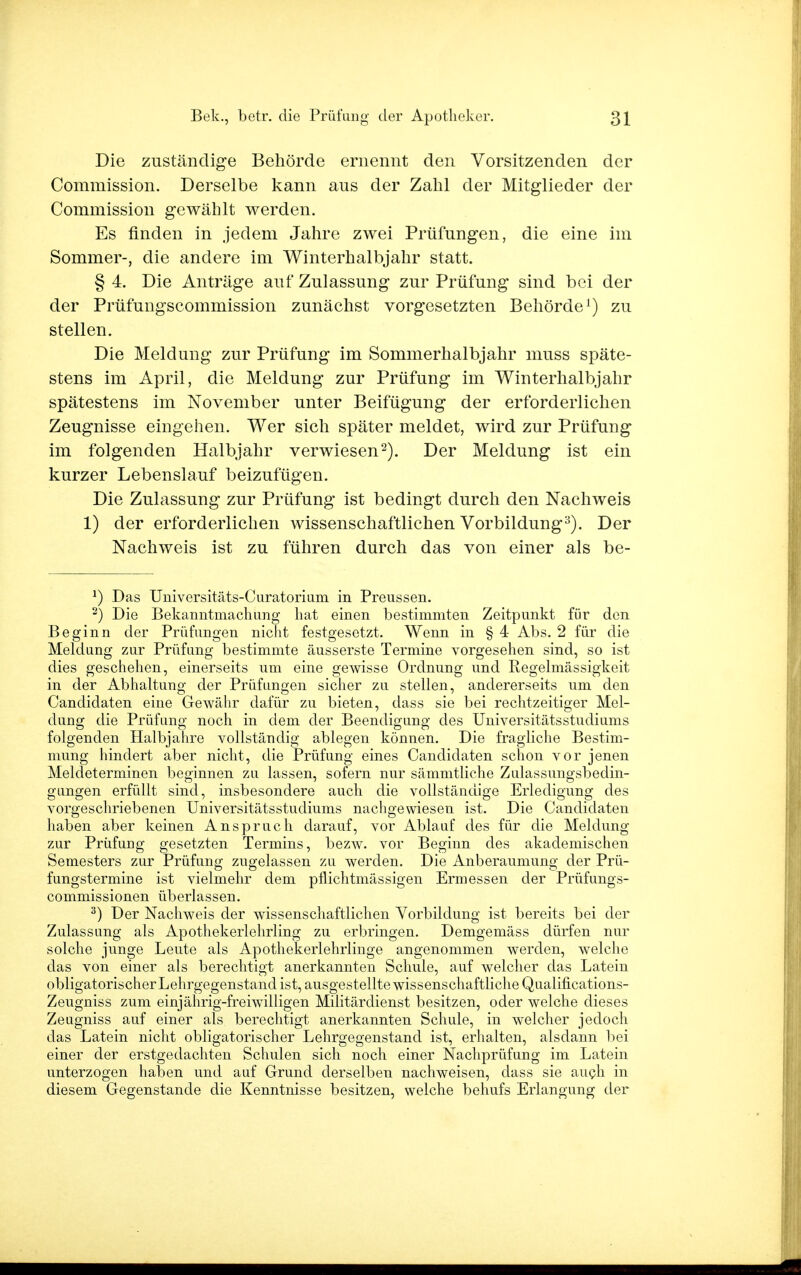 Die zuständige Behörde ernennt den Vorsitzenden der Commission. Derselbe kann aus der Zahl der Mitglieder der Commission gewählt werden. Es finden in jedem Jahre zwei Prüfungen, die eine im Sommer-, die andere im Winterhalbjahr statt. § 4. Die Anträge auf Zulassung zur Prüfung sind bei der der Prüfungscommission zunächst vorgesetzten Behörde1) zu stellen. Die Meldung zur Prüfung im Sommerhalbjahr muss späte- stens im April, die Meldung zur Prüfung im Winterhalbjahr spätestens im November unter Beifügung der erforderlichen Zeugnisse eingehen. Wer sich später meldet, wird zur Prüfung im folgenden Halbjahr verwiesen2). Der Meldung ist ein kurzer Lebenslauf beizufügen. Die Zulassung zur Prüfung ist bedingt durch den Nachweis 1) der erforderlichen wissenschaftlichen Vorbildung3). Der Nachweis ist zu führen durch das von einer als be- *) Das Universitäts-Curatorium in Preussen. 2) Die Bekanntmachung hat einen bestimmten Zeitpunkt für den Beginn der Prüfungen nicht festgesetzt. Wenn in § 4 Abs. 2 für die Meldung zur Prüfung bestimmte äusserste Termine vorgesehen sind, so ist dies geschehen, einerseits um eine gewisse Ordnung und Regelmässigkeit in der Abhaltung der Prüfungen sicher zu stellen, andererseits um den Candidaten eine Gewähr dafür zu bieten, dass sie bei rechtzeitiger Mel- dung die Prüfung noch in dem der Beendigung des Universitätsstudiums folgenden Halbjahre vollständig ablegen können. Die fragliche Bestim- mung hindert aber nicht, die Prüfung eines Candidaten schon vor jenen Meldeterminen beginnen zu lassen, sofern nur sämmtliche Zulassungsbedin- gungen erfüllt sind, insbesondere auch die vollständige Erledigung des vorgeschriebenen Universitätsstudiums nachgewiesen ist. Die Candidaten haben aber keinen Anspruch darauf, vor Ablauf des für die Meldung zur Prüfung gesetzten Termins, bezw. vor Beginn des akademischen Semesters zur Prüfung zugelassen zu werden. Die Anberaumung der Prü- fungstermine ist vielmehr dem pflichtmässigen Ermessen der Prüfungs- commissionen überlassen. 3) Der Nachweis der wissenschaftlichen Vorbildung ist bereits bei der Zulassung als Apothekerlehrling zu erbringen. Demgemäss dürfen nur solche junge Leute als Apothekerlehrlinge angenommen werden, welche das von einer als berechtigt anerkannten Schule, auf welcher das Latein obligatorischer Lehrgegenstand ist, ausgestellte wissenschaftliche Qualifications- Zeugniss zum einjährig-freiwilligen Militärdienst besitzen, oder welche dieses Zeugniss auf einer als berechtigt anerkannten Schule, in welcher jedoch das Latein nicht obligatorischer Lehrgegenstand ist, erhalten, alsdann bei einer der erstgedachten Schulen sich noch einer Nachprüfung im Latein unterzogen haben und auf Grund derselben nachweisen, dass sie auch in diesem Gegenstande die Kenntnisse besitzen, welche behufs Erlangung der