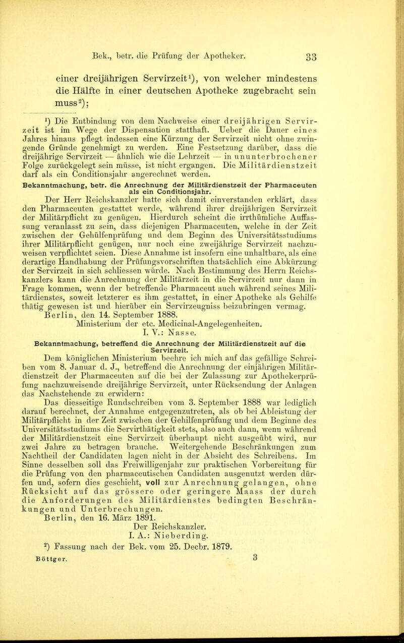 einer dreijährigen Servirzeit1), von welcher mindestens die Hälfte in einer deutschen Apotheke zugebracht sein muss2); *) Die Entbindung von dem Nachweise einer dreijährigen Servir- zeit ist im Wege der Dispensation statthaft. Ueber die Dauer eines Jahres hinaus pflegt indessen eine Kürzung der Servirzeit nicht ohne zwin- gende Gründe genehmigt zu werden. Eine Festsetzung darüber, dass die dreijährige Servirzeit — ähnlich wie die Lehrzeit —■ in ununterbrochener Folge zurückgelegt sein müsse, ist nicht ergangen. Die Militärdienstzeit darf als ein Conditionsjahr angerechnet werden. Bekanntmachung, betr. die Anrechnung der Militärdienstzeit der Pharmaceuten als ein Conditionsjahr. Der Herr Reichskanzler hatte sich damit einverstanden erklärt, dass den Pharmaceuten gestattet werde, während ihrer dreijährigen Servirzeit der Militärpflicht zu genügen. Hierdurch scheint die irrthümliche Auffas- sung veranlasst zu sein, dass diejenigen Pharmaceuten, welche in der Zeit zwischen der Gehülfenprüfung und dem Beginn des Universitätsstudiums ihrer Militärpflicht genügen, nur noch eiue zweijährige Servirzeit nachzu- weisen verpflichtet seien. Diese Annahme ist insofern eine unhaltbare, als eine derartige Handhabung der Prüfungsvorschriften thatsächlich eine Abkürzung der Servirzeit in sich schliessen würde. Nach Bestimmung des Herrn Reichs- kanzlers kann die Anrechnung der Militärzeit in die Servirzeit nur dann in Frage kommen, wenn der betreffende Pharmaceut auch während seines Mili- tärdienstes, soweit letzterer es ihm gestattet, in einer Apotheke als Gehilfe thätig gewesen ist und hierüber ein Servirzeuguiss beizubringen vermag. Berlin, den 14. September 1888. Ministerium der etc. Medicinal-Angelegenheiten. I. V.: Nasse. Bekanntmachung, betreffend die Anrechnung der Militärdienstzeit auf die Servirzeit. Dem königlichen Ministerium beehre ich mich auf das gefällige Schrei- ben vom 8. Januar d. J., betreffend die Anrechnung der einjährigen Militär- dienstzeit der Pharmaceuten auf die bei der Zulassung zur Apothekerprü- fung nachzuweisende dreijährige Servirzeit, unter Rücksendung der Anlagen das Nachstehende zu erwidern: Das diesseitige Rundschreiben vom 3. September 1888 war lediglich darauf berechnet, der Annahme entgegenzutreten, als ob bei Ableistung der Militärpflicht in der Zeit zwischen der Gehilfenprüfung und dem Beginne des Universitätsstudiums die Servirthätigkeit stets, also auch dann, wenn während der Militärdienstzeit eine Servirzeit überhaupt nicht ausgeübt wird, nur zwei Jahre zu betragen brauche. Weitergehende Beschränkungen zum Nachtheil der Candidaten lagen nicht in der Absicht des Schreibens. Im Sinne desselben soll das Freiwilligenjahr zur praktischen Vorbereitung für die Prüfung von den pharmaceutischen Candidaten ausgenutzt werden dür- fen und, sofern dies geschieht, voll zur Anrechnung gelangen, ohne Rücksicht auf das grössere oder geringere Maass der durch die Anforderungen des Militärdienstes bedingten Beschrän- kungen und Unterbrechungen. Berlin, den 16. März 1891. Der Reichskanzler. I. A.: Nieberding. 2) Fassung nach der Bek. vom 25. Decbr. 1879. Böttger. • 3