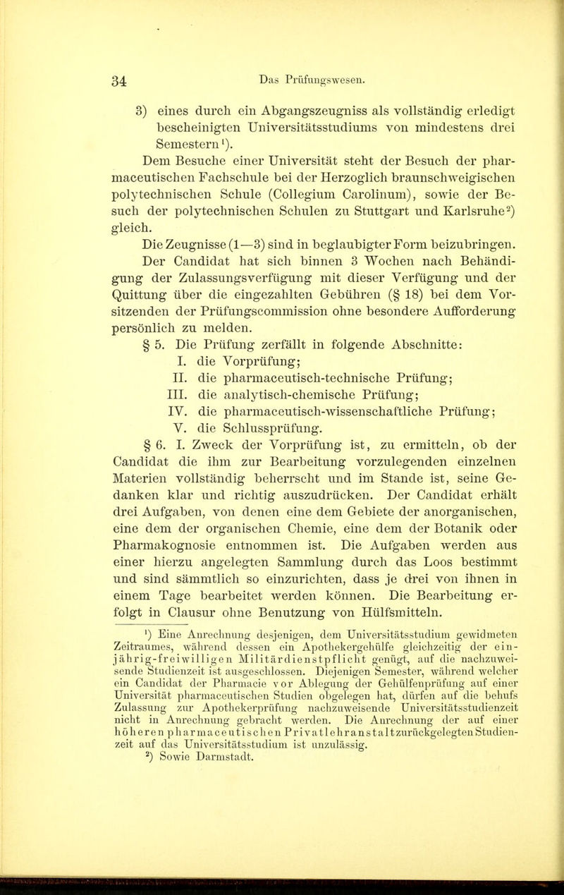 3) eines durch ein Abgangszengniss als vollständig erledigt bescheinigten Universitätsstudiums von mindestens drei Semesternl). Dem Besuche einer Universität steht der Besuch der phar- maceutischen Fachschule bei der Herzoglich braunschweigischen polytechnischen Schule (Collegium Carolinum), sowie der Be- such der polytechnischen Schulen zu Stuttgart und Karlsruhe2) gleich. Die Zeugnisse (1—3) sind in beglaubigter Form beizubringen. Der Candidat hat sich binnen 3 Wochen nach Behändi- gung der Zulassungsverfügung mit dieser Verfügung und der Quittung über die eingezahlten Gebühren (§ 18) bei dem Vor- sitzenden der Prüfungscommission ohne besondere Aufforderung persönlich zu melden. § 5. Die Prüfung zerfällt in folgende Abschnitte: I. die Vorprüfung; II. die pharmaceutisch-technische Prüfung; III. die analytisch-chemische Prüfung; IV. die pharmaceutisch-wissenschaftliche Prüfung; V. die Schlussprüfung. § 6. I. Zweck der Vorprüfung ist, zu ermitteln, ob der Candidat die ihm zur Bearbeitung vorzulegenden einzelnen Materien vollständig beherrscht und im Stande ist, seine Ge- danken klar und richtig auszudrücken. Der Candidat erhält drei Aufgaben, von denen eine dem Gebiete der anorganischen, eine dem der organischen Chemie, eine dem der Botanik oder Pharmakognosie entnommen ist. Die Aufgaben werden aus einer hierzu angelegten Sammlung durch das Loos bestimmt und sind sämmtlich so einzurichten, dass je drei von ihnen in einem Tage bearbeitet werden können. Die Bearbeitung er- folgt in Clausur ohne Benutzung von Hülfsmitteln. ') Eine Anrechnung desjenigen, dem UniversitätsStudium gewidmeten Zeitraumes, während dessen ein Apothekergehülfe gleichzeitig der ein- jährig-freiwilligen Militärdienstpflicht genügt, auf die nachzuwei- sende Studienzeit ist ausgeschlossen. Diejenigen Semester, während welcher ein Candidat der Pharmacie vor Ablegung der Gehülfenprüfimg auf einer Universität pharmaceutischen Studien obgelegen hat, dürfen auf die behufs Zulassung zur Apothekerprüfung nachzuweisende Universitätsstudienzeit nicht in Anrechnung gebracht werden. Die Aurechnung der auf einer höheren pharmaceutischen Privatlehr anstaltzurückgelegten Studien- zeit auf das Universitätsstudium ist unzulässig. 2) Sowie Darmstadt.