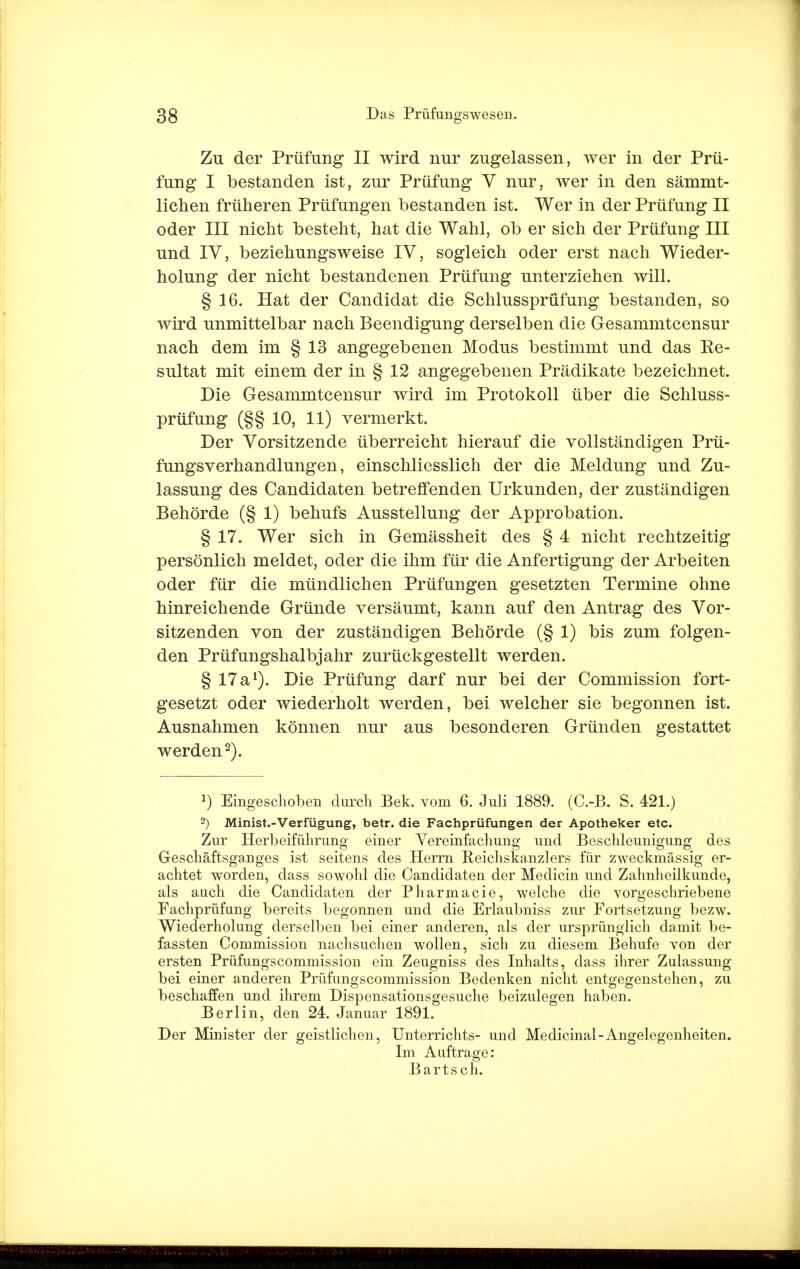 Zu der Prüfung II wird nur zugelassen, wer in der Prü- fung I bestanden ist, zur Prüfung V nur, wer in den sämmt- lichen früheren Prüfungen bestanden ist. Wer in der Prüfung II oder III nicht besteht, hat die Wahl, ob er sich der Prüfung III und IV, beziehungsweise IV, sogleich oder erst nach Wieder- holung der nicht bestandenen Prüfung unterziehen will. § 16. Hat der Candidat die Schlussprüfung bestanden, so wird unmittelbar nach Beendigung derselben die Gesammtcensur nach dem im § 13 angegebenen Modus bestimmt und das Re- sultat mit einem der in § 12 angegebenen Prädikate bezeichnet. Die Gesammtcensur wird im Protokoll über die Schluss- prüfung (§§ 10, 11) vermerkt. Der Vorsitzende überreicht hierauf die vollständigen Prü- fungsverhandlungen, einschliesslich der die Meldung und Zu- lassung des Candidaten betreffenden Urkunden, der zuständigen Behörde (§ 1) behufs Ausstellung der Approbation. § 17. Wer sich in Gemässheit des § 4 nicht rechtzeitig persönlich meldet, oder die ihm für die Anfertigung der Arbeiten oder für die mündlichen Prüfungen gesetzten Termine ohne hinreichende Gründe versäumt, kann auf den Antrag des Vor- sitzenden von der zuständigen Behörde (§ 1) bis zum folgen- den Prüfungshalbjahr zurückgestellt werden. § 17 a1). Die Prüfung darf nur bei der Commission fort- gesetzt oder wiederholt werden, bei welcher sie begonnen ist. Ausnahmen können nur aus besonderen Gründen gestattet werden2). J) Eingeschoben durch Bek. vom 6. Juli 1889. (C.-B. S. 421.) 2) Minist.-Verfügung, betr. die Fachprüfungen der Apotheker etc. Zur Herbeiführung einer Vereinfachung und Beschleunigung des Geschäftsganges ist seitens des Herrn Reichskanzlers für zweckmässig er- achtet worden, dass sowohl die Candidaten der Medicin und Zahnheilkunde, als auch die Candidaten der Pharmacie, welche die vorgeschriebene Fachprüfung bereits begonnen und die Erlaubniss zur Fortsetzung bezw. Wiederholung derselben bei einer anderen, als der ursprünglich damit be- fassten Commission nachsuchen wollen, sich zu diesem Behufe von der ersten Prüfungscommission ein Zeugniss des Inhalts, dass ihrer Zulassung bei einer anderen Prüfungscommission Bedenken nicht entgegenstehen, zu beschaffen und ihrem Dispensationsgesuche beizulegen haben. Berlin, den 24. Januar 1891. Der Minister der geistlichen, Unterrichts- und Medicinal-Angelegenheiten. Im Auftrage: Bartsch.