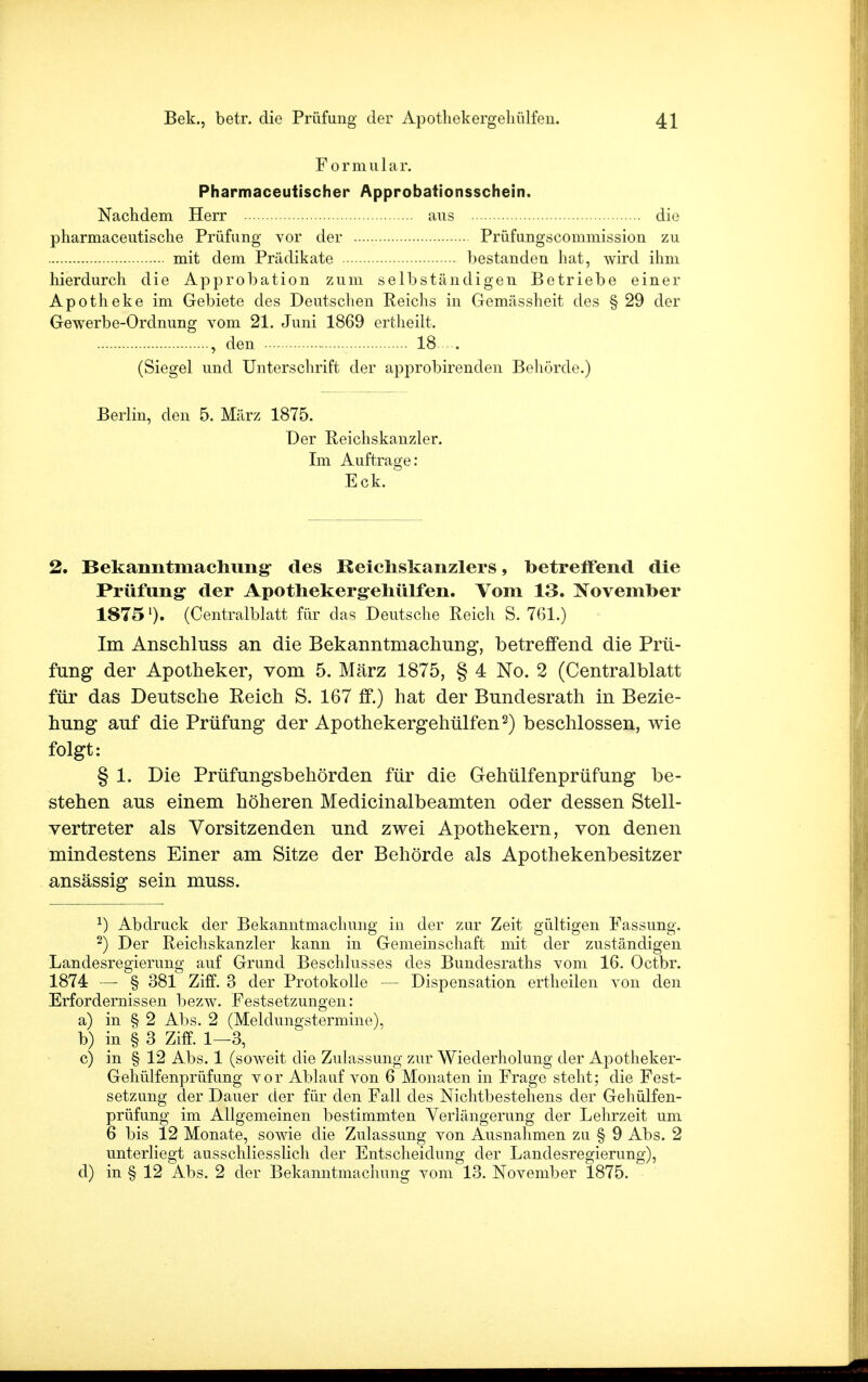 Formular. Pharmaceutischer Approbationsschein. Nachdem Herr aus die pharmaceutische Prüfung vor der Prüfungscommission zu mit dem Prädikate bestanden hat, wird ihm hierdurch die Approbation zum selbständigen Betriebe einer Apotheke im Gebiete des Deutschen Eeichs in Gemässheit des §29 der Gewerbe-Ordnung vom 21. Juni 1869 ertheilt. , den 18 (Siegel und Unterschrift der approbirenden Behörde.) Berlin, den 5. März 1875. Der Reichskanzler. Im Auftrage: Eck. 2. Bekanntmachung- des Reichskanzlers, betreffend die Prüfung der Apothekergehülfen. Vom 13. November 1875'). (Centraiblatt für das Deutsche Reich S. 761.) Im Anschluss an die Bekanntmachung, betreffend die Prü- fung der Apotheker, vom 5. März 1875, § 4 No. 2 (Centralblatt für das Deutsche Reich S. 167 ff.) hat der Bundesrath in Bezie- hung auf die Prüfung der Apothekergehülfen2) beschlossen, wie folgt: § 1. Die Prüfungsbehörden für die Gehülfenprüfung be- stehen aus einem höheren Medicinalbeamten oder dessen Stell- vertreter als Vorsitzenden und zwei Apothekern, von denen mindestens Einer am Sitze der Behörde als Apothekenbesitzer ansässig sein muss. 2) Abdruck der Bekanntmachung in der zur Zeit gültigen Fassung. 2) Der Reichskanzler kann in Gemeinschaft mit der zuständigen Landesregierung auf Grund Beschlusses des Bundesraths vom 16. Octbr. 1874 —■ § 381 Ziff. 3 der Protokolle — Dispensation ertheilen von den Erfordernissen bezw. Festsetzungen: a) in § 2 Alts. 2 (Meldungstermine), b) in § 3 Ziff. 1—3, c) in § 12 Abs. 1 (soweit die Zulassung zur Wiederholung der Apotheker- Gehülfenprüfung vor Ablauf von 6 Monaten in Frage steht; die Fest- setzung der Dauer der für den Fall des Nichtbestehens der Gehülfen- prüfung im Allgemeinen bestimmten Verlängerung der Lehrzeit um 6 bis 12 Monate, sowie die Zulassung von Ausnahmen zu § 9 Abs. 2 unterliegt ausschliesslich der Entscheidung der Landesregierung), d) in § 12 Abs. 2 der Bekanntmachung vom 13. November 1875.