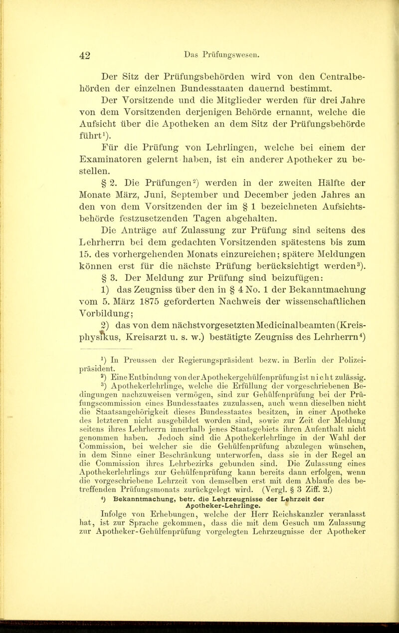 Der Sitz der Prüfungsbehörden wird von den Centraibe- hörden der einzelnen Bundesstaaten dauernd bestimmt. Der Vorsitzende und die Mitglieder werden für drei Jahre von dem Vorsitzenden derjenigen Behörde ernannt, welche die Aufsicht über die Apotheken an dem Sitz der Prüfungsbehörde führt1). Für die Prüfung von Lehrlingen, welche bei einem der Examinatoren gelernt haben, ist ein anderer Apotheker zu be- stellen. § 2. Die Prüfungen2) werden in der zweiten Hälfte der Monate März, Juni, September und December jeden Jahres an den von dem Vorsitzenden der im § 1 bezeichneten Aufsichts- behörde festzusetzenden Tagen abgehalten. Die Anträge auf Zulassung zur Prüfung sind seitens des Lehrherrn bei dem gedachten Vorsitzenden spätestens bis zum 15. des vorhergehenden Monats einzureichen; spätere Meldungen können erst für die nächste Prüfung berücksichtigt werden3). § 3. Der Meldung zur Prüfung sind beizufügen: 1) das Zeugniss über den in § 4 No. 1 der Bekanntmachung vom 5. März 1875 geforderten Nachweis der wissenschaftlichen Vorbildung; 2) das von dem nächstvorgesetzten Medicinalbeamten (Kreis- physrkus, Kreisarzt u. s. w.) bestätigte Zeugniss des Lehrherrn4) J) In Preussen der Regierungspräsident bezw. in Berlin der Polizei- präsident. 2) Eine Entbindung von der Apothekergehülfenprüfungist nicht zulässig. 3) Apothekerlelniinge, welche die Erfüllung der vorgeschriebenen Be- dingungen nachzuweisen vermögen, sind zur Gehülfenprüfung bei der Prü- fungscommission eines Bundesstaates zuzulassen, auch wenn dieselben nicht die Staatsangehörigkeit dieses Bundesstaates besitzen, in einer Apotheke des letzteren nicht ausgebildet worden sind, sowie zur Zeit der Meldung seitens ihres Lehrherrn innerhalb jenes Staatsgebiets ihren Aufenthalt nicht genommen haben. Jedoch sind die Apothekerlehrlinge in der Wahl der Commission, bei welcher sie die Gehülfenprüfung abzulegen wünschen, in dem Sinne einer Beschränkung unterworfen, dass sie in der Regel an die Commission ihres Lehrbezirks gebunden sind. Die Zulassung eines Apothekerlehrlings zur Gehülfenprüfung kann bereits dann erfolgen, wenn die vorgeschriebene Lehrzeit von demselben erst mit dem Ablaufe des be- treffenden Prüfungsmonats zurückgelegt wird. (Vergl. § 3 Ziff. 2.) 4) Bekanntmachung, betr. die Lehrzeugnisse der Lehrzeit der Apotheker-Lehrlinge. Infolge von Erhebungen, welche der Herr Reichskanzler veranlasst hat, ist zur Sprache gekommen, dass die mit dem Gesuch um Zulassung zur Apotheker-Gehülfenprüfung vorgelegten Lehrzeugnisse der Apotheker