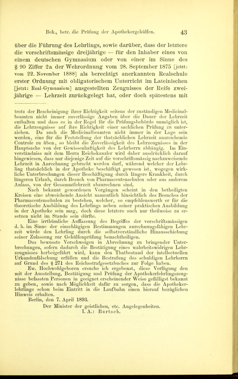 über die Führung des Lehrlings, sowie darüber, dass der letztere die vorschriftsmässige dreijährige — für den Inhaber eines von einem deutschen Gymnasium oder von einer im Sinne des § 90 Ziffer 2a der Wehrordnung vom 28. September 1875 [jetzt: vom 22. November 1888] als berechtigt anerkannten Realschule erster Ordnung mit obligatorischem Unterricht im Lateinischen [jetzt: Real-Gymnasium] ausgestellten Zeugnisses der Eeife zwei- jährige — Lehrzeit zurückgelegt hat, oder doch spätestens mit trotz der Bescheinigung ihrer Richtigkeit seitens der zuständigen Medicinal- beamten nicht immer zuverlässige Angaben über die Dauer der Lehrzeit enthalten und dass es in der Regel für die Prüfungsbehörde unmöglich ist, die Lehrzeugnisse auf ihre Richtigkeit einer sachlichen Prüfung zu unter- ziehen. Da auch die Medicinalbeamten nicht immer in der Lage sein werden, eine für die Feststellung der thatsächlichen Lehrzeit ausreichende Controle zu üben, so bleibt die Zuverlässigkeit des Lehrzeugnisses in der Hauptsache von der Gewissenhaftigkeit des Lehrherrn abhängig. Im Ein- verständniss mit dem Herrn Reichskanzler wird daher ausdrücklich darauf hingewiesen, dass nur diejenige Zeit auf die vorschriftsmässig nachzuweisende Lehrzeit in Anrechnung gebracht werden darf, während welcher der Lehr- ling thatsächlich in der Apotheke beschäftigt gewesen ist, wogegen wirk- liche Unterbrechungen dieser Beschäftigung durch längere Krankheit, durch längeren Urlaub, durch Besuch von Pharmaceutenschulen oder aus anderem Anlass, von der Gesammtlehrzeit abzurechnen sind. Nach bekannt gewordenen Vorgängen scheint in den betheiligten Kreisen eine abweichende Ansicht namentlich hinsichtlich des Besuches der Pharmaceutenschulen zu bestehen, welcher, so empfehlenswert!! er für die theoretische Ausbildung des Lehrlings neben seiner praktischen Ausbildung in der Apotheke sein mag, doch diese letztere auch nur theilweise zu er- setzen nicht im Stande sein dürfte. Eine irrthümliche Auffassung des Begriffes der vorschriftsmässigen d. h. im Sinne der einschlägigen Bestimmungen anrechnungsfähigen Lehr- zeit würde den Lehrling durch die selbstverständliche Hinausschiebung seiner Zulassung zur Gehülfenprüfung benachtheiligen. Das bewusste Verschweigen in Abrechnung zu bringender Unter- brechungen, sofern dadurch die Bestätigung eines wahrheitswidrigen Lehr- zeugnisses herbeigeführt wird, kann den Thatbestand der intellectuellen Urkundenfälschung erfüllen und die Bestrafung des schuldigen Lehrherrn auf Grund des § 271 des Reichsstrafgesetzbuches zur Folge haben. Ew. Hochwohlgeboren ersuche ich ergebenst, diese Verfügung den mit der Ausstellung, Bestätigung und Prüfung der Apothekerlehrlingszeug- nisse befassten Personen in geeignet erscheinender Weise gefälligst bekannt zu geben, sowie nach Möglichkeit dafür zu sorgen, dass die Apotheker- lehrlinge schon beim Eintritt in die Laufbahn einen hierauf bezüglichen Hinweis erhalten. Berlin, den 7. April 1893. Der Minister der geistlichen, etc. Angelegenheiten. I.A.: Bartsch.