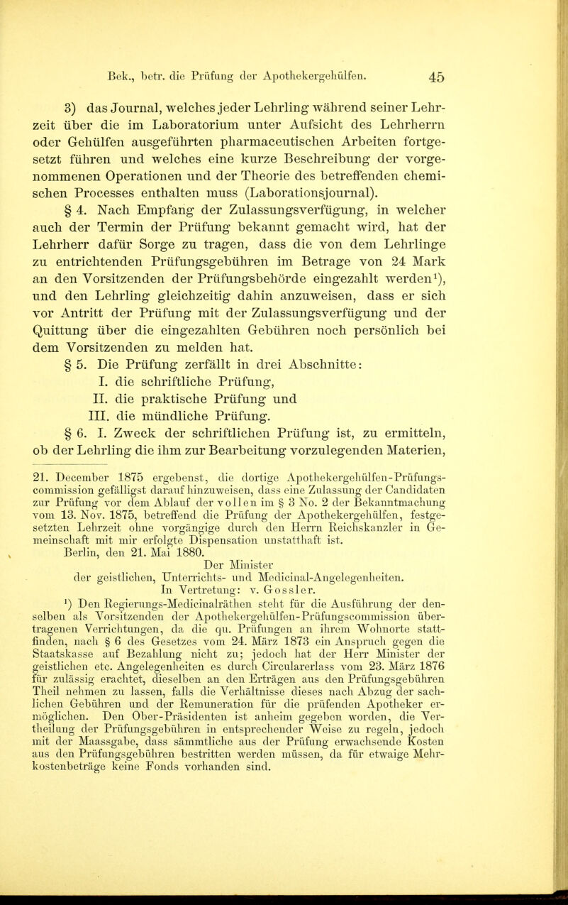 3) das Journal, welches jeder Lehrling während seiner Lehr- zeit über die im Laboratorium unter Aufsicht des Lehrherrn oder Gehülfen ausgeführten pharmaceutischen Arbeiten fortge- setzt führen und welches eine kurze Beschreibung der vorge- nommenen Operationen und der Theorie des betreffenden chemi- schen Processes enthalten muss (Laborationsjournal). § 4. Nach Empfang der Zulassungsverfügung, in welcher auch der Termin der Prüfung bekannt gemacht wird, hat der Lehrherr dafür Sorge zu tragen, dass die von dem Lehrlinge zu entrichtenden Prüfungsgebühren im Betrage von 24 Mark an den Vorsitzenden der Prüfungsbehörde eingezahlt werden1), und den Lehrling gleichzeitig dahin anzuweisen, dass er sich vor Antritt der Prüfung mit der Zulassungsverfügung und der Quittung über die eingezahlten Gebühren noch persönlich bei dem Vorsitzenden zu melden hat. § 5. Die Prüfung zerfällt in drei Abschnitte: I. die schriftliche Prüfung, II. die praktische Prüfung und III. die mündliche Prüfung. § 6. I. Zweck der schriftlichen Prüfung ist, zu ermitteln, ob der Lehrling die ihm zur Bearbeitung vorzulegenden Materien, 21. December 1875 ergebenst, die dortige Apothekergeliülfen-Prüfungs- commission gefälligst darauf hinzuweisen, dass eine Zulassung der Candidaten zur Prüfung vor dem Ablauf der vollen im § 3 No. 2 der Bekanntmachung vom 13. Nov. 1875, betreifend die Prüfung der Apothekergeliülfen, festge- setzten Lehrzeit ohne vorgängige durch den Herrn Reichskanzler in Ge- meinschaft mit mir erfolgte Dispensation unstatthaft ist. Berlin, den 21. Mai 1880. Der Minister der geistlichen, Unterrichts- und Medicinal-Angelegenheiten. In Vertretung: v. Gossler. ]) Den Regierungs-Medicinalräthen steht für die Ausführung der den- selben als Vorsitzenden der Apothekergeliülfen-Prüfungscommission über- tragenen Verrichtungen, da die qu. Prüfungen an ihrem Wohnorte statt- finden, nach § 6 des Gesetzes vom 24. März 1873 ein Anspruch gegen die Staatskasse auf Bezahlung nicht zu; jedoch hat der Herr Minister der geistlichen etc. Angelegenheiten es durch Circularerlass vom 23. März 1876 für zulässig erachtet, dieselben an den Erträgen aus den Prüfungsgebühren Theil nehmen zu lassen, falls die Verhältnisse dieses nach Abzug der sach- lichen Gebühren und der Remuneration für die prüfenden Apotheker er- möglichen. Den Ober-Präsidenten ist anheim gegeben worden, die Ver- theil ung der Prüfungsgebühren in entsprechender Weise zu regeln, jedoch mit der Maassgabe, dass sämmtliche aus der Prüfung erwachsende Kosten aus den Prüfungsgebühren bestritten werden müssen, da für etwaige Mehr- kostenbeträge keine Fonds vorhanden sind.