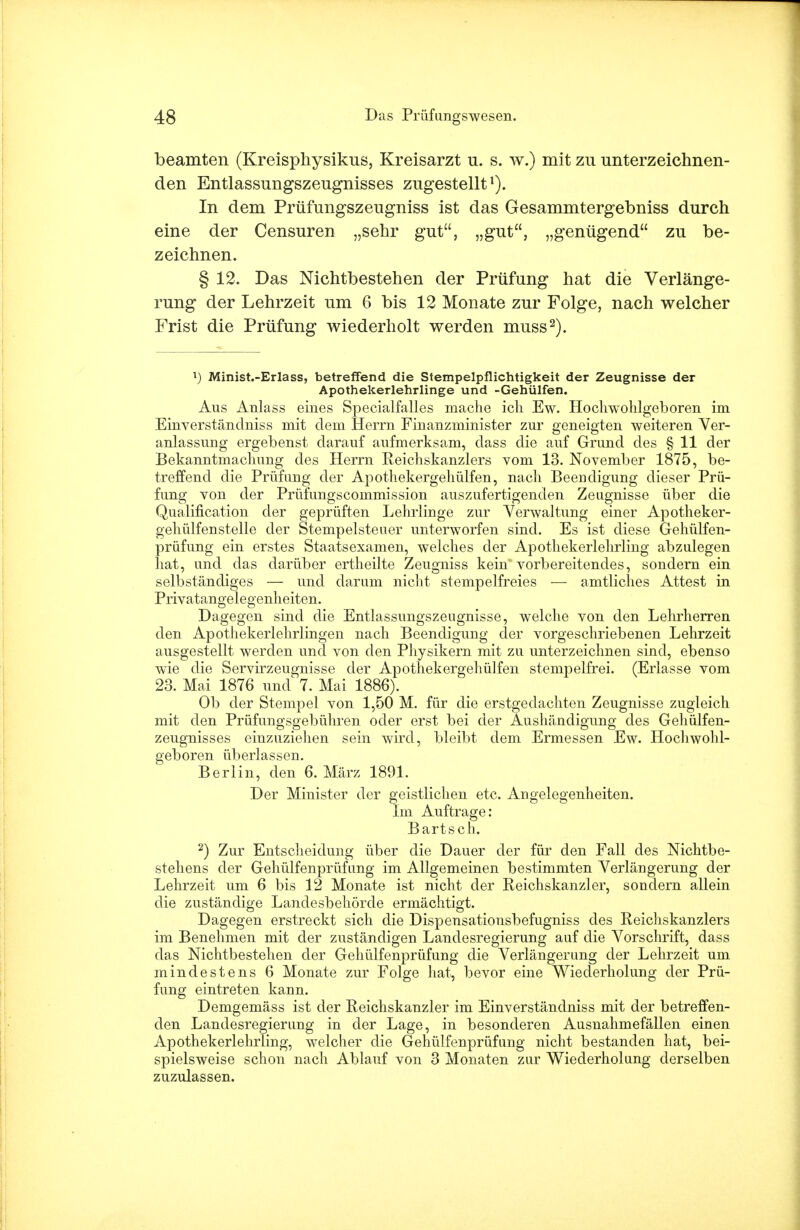 beamten (Kreisphysikus, Kreisarzt u. s. w.) mit zu unterzeichnen- den Entlassungszeugnisses zugestellt1). In dem Prüfungszeugniss ist das Gesammtergebniss durch eine der Censuren „sehr gut, „gut, „genügend zu be- zeichnen. § 12. Das Nichtbestehen der Prüfung hat die Verlänge- rung der Lehrzeit um 6 bis 12 Monate zur Folge, nach welcher Frist die Prüfung wiederholt werden muss2). l) Minist.-Erlass, betreffend die Stempelpflichtigkeit der Zeugnisse der Apothekerlehrlinge und -Gehülfen. Aus Anlass eines Specialfalles mache ich Ew. Hochwohlgeboren im Einverständniss mit dem Herrn Finanzminister zur geneigten weiteren Ver- anlassung ergebenst darauf aufmerksam, dass die auf Grund des § 11 der Bekanntmachung des Herrn Reichskanzlers vom 13. November 1875, be- treffend die Prüfung der Apothekergehülfen, nach Beendigung dieser Prü- fung von der Prüfungscommission auszufertigenden Zeugnisse über die Qualification der geprüften Lehrlinge zur Verwaltung einer Apotheker- gehülfenstelle der Stempelsteuer unterworfen sind. Es ist diese Gehülfen- prüfung ein erstes Staatsexamen, welches der Apothekerlehrling abzulegen hat, und das darüber ertheilte Zeugniss kein vorbereitendes, sondern ein selbständiges — und darum nicht stempelfreies — amtliches Attest in Privatangelegenheiten. Dagegen sind die Entlassungszeugnisse, welche von den Lehrherren den Apothekerlehiiingen nach Beendigung der vorgeschriebenen Lehrzeit ausgestellt werden und von den Physikern mit zu unterzeichnen sind, ebenso wie die Servirzeugnisse der Apothekergehülfen stempelfrei. (Erlasse vom 23. Mai 1876 und 7. Mai 1886). Ob der Stempel von 1,50 M. für die erstgedachten Zeugnisse zugleich mit den Prüfungsgebühren oder erst bei der Aushändigung des Gehülfen- zeugnisses einzuziehen sein wird, bleibt dem Ermessen Ew. Hochwohl- geboren überlassen. Berlin, den 6. März 1891. Der Minister der geistlichen etc. Angelegenheiten. Im Auftrage: Bartsch. 2) Zur Entscheidung über die Dauer der für den Fall des Nichtbe- stehens der Gehülfenprüfung im Allgemeinen bestimmten Verlängerung der Lehrzeit um 6 bis 12 Monate ist nicht der Reichskanzler, sondern allein die zuständige Landesbehörde ermächtigt. Dagegen erstreckt sich die Dispensationsbefugniss des Reichskanzlers im Benehmen mit der zuständigen Landesregierung auf die Vorschrift, dass das Nichtbestehen der Gehülfenprüfung die Verlängerung der Lehrzeit um mindestens 6 Monate zur Folge hat, bevor eine Wiederholung der Prü- fung eintreten kann. Demgemäss ist der Reichskanzler im Einverständniss mit der betreffen- den Landesregierung in der Lage, in besonderen Ausnahmefällen einen Apothekerlehrling, welcher die Gehülfenprüfung nicht bestanden hat, bei- spielsweise schon nach Ablauf von 3 Monaten zur Wiederholung derselben zuzulassen.