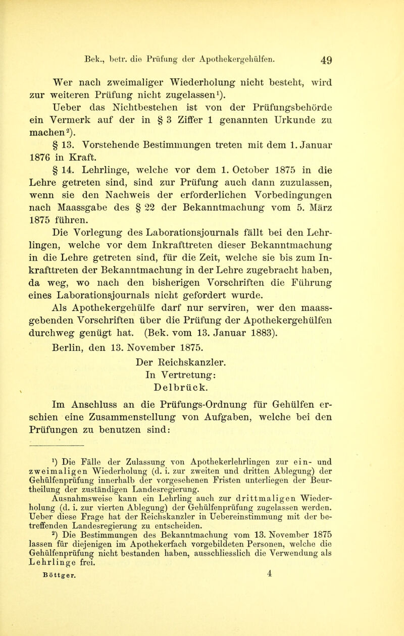 Wer nach zweimaliger Wiederholung nicht besteht, wird zur weiteren Prüfung nicht zugelassen1). Ueber das Nichtbestehen ist von der Prüfungsbehörde ein Vermerk auf der in § 3 Ziffer 1 genannten Urkunde zu machen'2). § 13. Vorstehende Bestimmungen treten mit dem 1. Januar 1876 in Kraft. § 14. Lehrlinge, welche vor dem 1. October 1875 in die Lehre getreten sind, sind zur Prüfung auch dann zuzulassen, wenn sie den Nachweis der erforderlichen Vorbedingungen nach Maassgabe des § 22 der Bekanntmachung vom 5. März 1875 führen. Die Vorlegung des Laborationsjournals fällt bei den Lehr- lingen, welche vor dem Inkrafttreten dieser Bekanntmachung in die Lehre getreten sind, für die Zeit, welche sie bis zum In- krafttreten der Bekanntmachung in der Lehre zugebracht haben, da weg, wo nach den bisherigen Vorschriften die Führung eines Laborationsjournals nicht gefordert wurde. Als Apothekergehülfe darf nur serviren, wer den maass- gebenden Vorschriften über die Prüfung der Apothekergehülfen durchweg genügt hat. (Bek. vom 13. Januar 1883). Berlin, den 13. November 1875. Der Eeichskanzler. In Vertretung: Delbrück. Im Anschluss an die Prüfungs-Ordnung für Gehülfen er- schien eine Zusammenstellung von Aufgaben, welche bei den Prüfungen zu benutzen sind: 1) Die Fälle der Zulassung von Apothekerlehrlingen zur ein- und zweimaligen Wiederholung (d. i. zur zweiten und dritten Ablegung) der Gehülfenprüfung innerhalb der vorgesehenen Fristen unterliegen der Beur- theilung der zuständigen Landesregierung. Ausnahmsweise kann ein Lehrling auch zur drittmaligen Wieder- holung (d. i. zur vierten Ablegung) der Gehülfenprüfung zugelassen werden. Ueber diese Frage hat der Reichskanzler in Uebereinstimmung mit der be- treffenden Landesregierung zu entscheiden. 2) Die Bestimmungen des Bekanntmachung vom 13. November 1875 lassen für diejenigen im Apothekerfach vorgebildeten Personen, welche die Gehülfenprüfung nicht bestanden haben, ausschliesslich die Verwendung als Lehrlinge frei. Böttger. 4