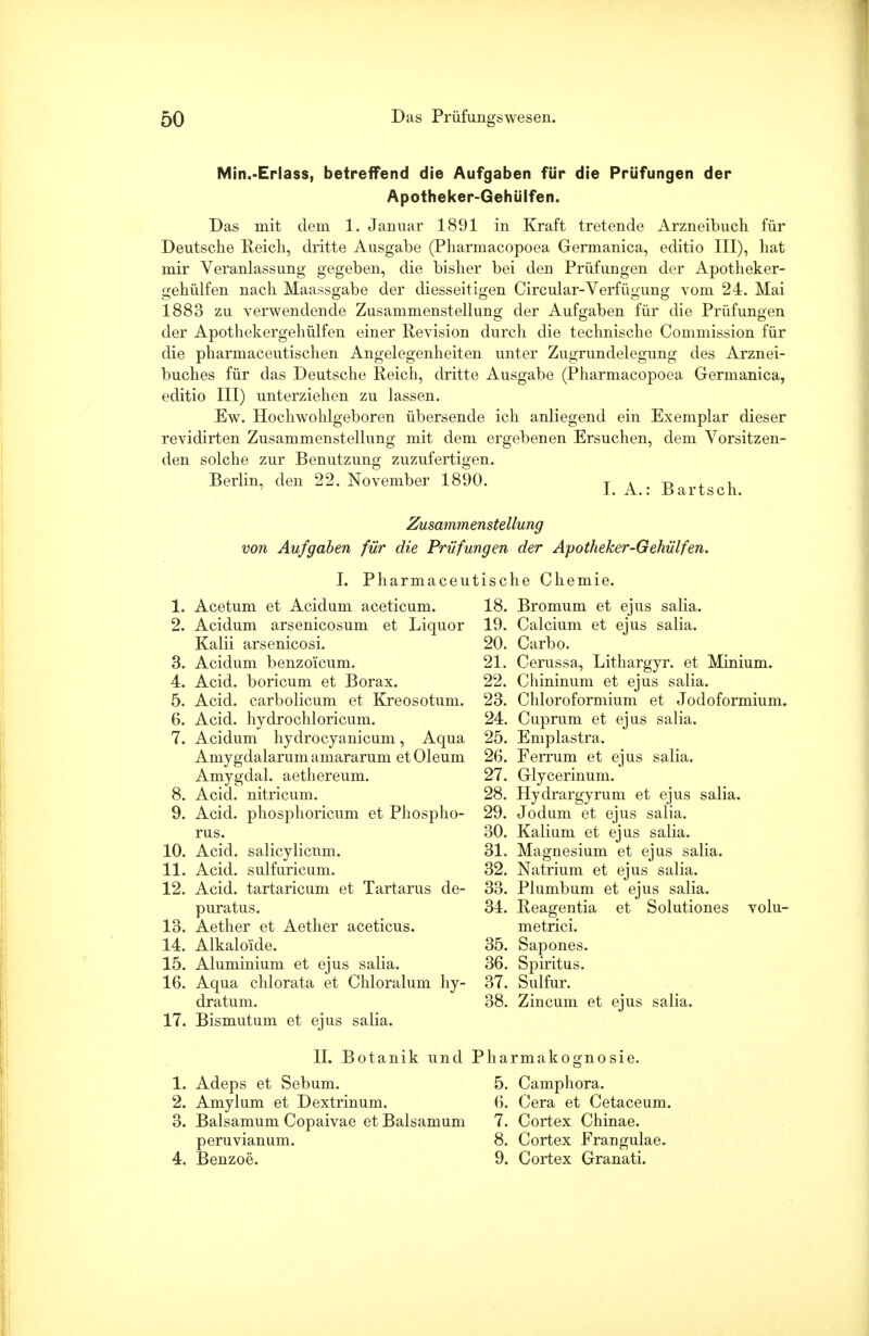 Min.-Erlass, betreffend die Aufgaben für die Prüfungen der Apotheker-Gehülfen. Das mit dem 1. Januar 1891 in Kraft tretende Arzneibuch für Deutsche Reich, dritte Ausgabe (Pharmacopoea Germanica, editio III), hat mir Veranlassung gegeben, die bisher bei den Prüfungen der Apotheker- gehülfen nach Maassgabe der diesseitigen Circular-Verfügung vom 24. Mai 1883 zu verwendende Zusammenstellung der Aufgaben für die Prüfungen der Apothekergehülfen einer Revision durch die technische Commission für die pharmaceutischen Angelegenheiten unter Zugrundelegung des Arznei- buches für das Deutsche Reich, dritte Ausgabe (Pharmacopoea Germanica, editio III) unterziehen zu lassen. Ew. Hochwohlgeboren übersende ich anliegend ein Exemplar dieser revidirten Zusammenstellung mit dem ergebenen Ersuchen, dem Vorsitzen- den solche zur Benutzung zuzufertigen. Berlin, den 22. November 1890. T Ä ^ . , 1. A.: Bartsch. Zusammenstellung von Aufgaben für die Prüfungen der Apotheker-Gehülfen. I. Pharmaceutische Chemie. 1. Acetum et Acidum aceticum. 2. Acidum arsenicosum et Liquor Kalii arsenicosi. 3. Acidum benzoicum. 4. Acid. boricum et Borax. 5. Acid. carbolicum et Kreosotum. 6. Acid. hydrochloricum. 7. Acidum hydrocyanicum, Aqua Amygdalarum amararum et Oleum Amygdal. aethereum. 8. Acid. nitricum. 9. Acid. phosphoricum et Phospho- rus. 10. Acid. salicylicnm. 11. Acid. sulfaricum. 12. Acid. tartaricum et Tartarus de- puratus. 13. Aether et Aether aceticus. 14. Alkaloide. 15. Aluminium et ejus salia. 16. Aqua chlorata et Chloralum hy- dratum. 17. Bismutum et ejus salia. 18. Bromum et ejus salia. 19. Calcium et ejus salia. 20. Carbo. 21. Cerussa, Lithargyr. et Minium. 22. Chininum et ejus salia. 23. Chloroformium et Jodoformium. 24. Cuprum et ejus salia. 25. Emplastra. 26. Ferrum et ejus salia. 27. Glycerinum. 28. Hydrargyrum et ejus salia. 29. Jodum et ejus salia. 30. Kalium et ejus salia. 31. Magnesium et ejus salia. 32. Natrium et ejus salia. 33. Plumbum et ejus salia. 34. Reagentia et Solutiones volu- metrici. 35. Sapones. 36. Spiritus. 37. Sulfur. 38. Zincum et ejus salia. II. Botanik und Pharmakognosie. 1. Adeps et Sebum. 5. Camphora. 2. Amylum et Dextrinum. 6. Cera et Cetaceum. 3. Balsamum Copaivae et Balsamum 7. Cortex Chinae. peruvianum. 8. Cortex Frangulae. 4. Benzoe. 9. Cortex Granati.