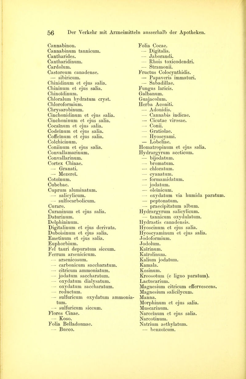 Cannabinon. Cannabinum tannicum. Cantharides. Cantharidinum. Cardolum. Castoreum canadense. — sibirieum. Chinidinum et ejus salia. Chininum et ejus salia. Chinoidinum. Chloralum hydratum cryst. Chloroformium. Chrysarobinum. Cinchonidinum et ejus salia. CinchoniDum et ejus salia. Cocainum et ejus salia. Codeinum et ejus salia. Coffeinum et ejus salia. Colchiciuum. Coniinum et ejus salia. C onvallamarinum. Convallarinum. Cortex Chinae. — Granati. — Mezerei. Cotomum. Cubebae. Cuprum aluminatum. —• salicylicum. — sulfocarbolicum. Curare. Curaninum et ejus salia. Daturinum. Delphininum. Digitalinum et ejus derivata. Duboisinum et ejus salia. Emetinum et ejus salia. Euphorbium. Fei tauri depuratum siccum. Ferrum arsenicicum. — arsenicosum. — carbonicum saccharatum. —- citricum ammoniatum. — jodatum saccharatum. — oxydatum dialysatum. — oxydatum saccharatum. — reductum. — sulfuricum oxydatum ammonia- tum. — sulfuricum siccum. Flores Cinae. — Koso. Folia Belladonnae. — Bucco. Folia Cocae. — Digitalis. — Jaborandi. — Rhois toxicodendri. — Stramonii. Fructus Colocynthidis. — Papaveris immaturi. — Sabadillae. Fungus laricis. Galbanum. Guajacolum. Herba Aconiti. — Adonidis. — Cannabis indicae. — Cicutae virosae. — Conii. — Gratiolae. — Hyoscyami. — Lobeliae. Homatropinum et ejus salia. Hydrargyrum aceticum. — bijodatum. —• bromatum. — chloratum. — cyanatum. — formamidatum. — jodatum. — olemicum. — oxydatum via humida paratum. — peptonatum. —• praecipitatum album. Hydrargyrum salicylicum. — tannicum oxydulatum. Hydrastis canadensis. Hyoscinum et ejus salia. Hyoscyaminum et ejus salia. Jodoformium. Jodolum. Ka'irinum. Kairolinum. Kalium jodatum. Kamala. Kosinum. Kreosotum (e ligno paratum). Lactucarimn. Magnesium citricum effervescens. Magnesium salicilycum. Manna. Morphinum et ejus salia. Muscarinum. Narceinum et ejus salia. Narcotinum. Natrium aethylatum. — benzoicum.