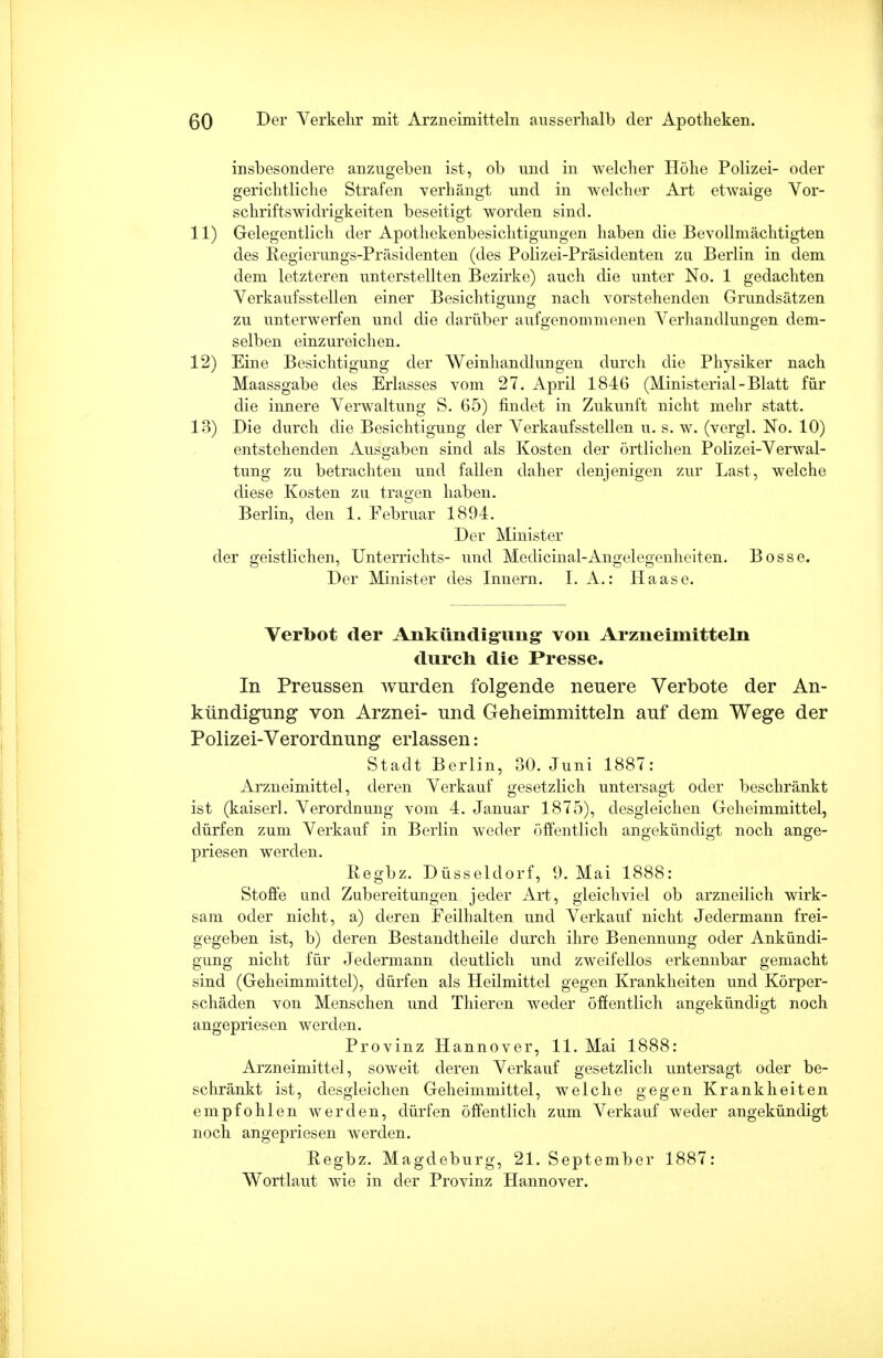 insbesondere anzugeben ist, ob und in welcher Höhe Polizei- oder gerichtliche Strafen verhängt und in welcher Art etwaige Vor- schriftswidrigkeiten beseitigt worden sind. 11) Gelegentlich der Apothekenbesichtigungen haben die Bevollmächtigten des Regierungs-Präsidenten (des Polizei-Präsidenten zu Berlin in dem dem letzteren unterstellten Bezirke) auch die unter No. 1 gedachten Verkaufsstellen einer Besichtigung nach vorstehenden Grundsätzen zu unterwerfen und die darüber aufgenommenen Verhandlungen dem- selben einzureichen. 12) Eine Besichtigung der VVeinhandlungen durch die Physiker nach Maassgabe des Erlasses vom 27. April 184G (Ministerial-Blatt für die innere Verwaltung S. 65) findet in Zukunft nicht mehr statt. 13) Die durch die Besichtigung der Verkaufsstellen u. s. w. (vergl. No. 10) entstehenden Ausgaben sind als Kosten der örtlichen Polizei-Verwal- tung zu betrachten und fallen daher denjenigen zur Last, welche diese Kosten zu tragen haben. Berlin, den 1. Februar 1894. Der Minister der geistlichen, Unterrichts- und Medicinal-Angelegenheiten. Bosse. Der Minister des Innern. I. A.: Haase. Verbot der Ankündigung von Arzneimitteln durch die Presse. In Preussen wurden folgende neuere Verbote der An- kündigung von Arznei- und Geheimmitteln auf dem Wege der Polizei-Verordnung erlassen: Stadt Berlin, 30. Juni 1887: Arzneimittel, deren Verkauf gesetzlich untersagt oder beschränkt ist (kaiserl. Verordnung vom 4. Januar 1875), desgleichen Geheimmittel, dürfen zum Verkauf in Berlin weder öffentlich angekündigt noch ange- priesen werden. Regbz. Düsseldorf, 9.Mai 1888: Stoffe und Zubereitungen jeder Art, gleichviel ob arzneilich wirk- sam oder nicht, a) deren Feilhalten und Verkauf nicht Jedermann frei- gegeben ist, b) deren Bestandtheile durch ihre Benennung oder Ankündi- gung nicht für Jedermann deutlich und zweifellos erkennbar gemacht sind (Geheimmittel), dürfen als Heilmittel gegen Krankheiten und Körper- schäden von Menschen und Thieren weder öffentlich angekündigt noch angepriesen werden. Provinz Hannover, 11. Mai 1888: Arzneimittel, soweit deren Verkauf gesetzlich untersagt oder be- schränkt ist, desgleichen Geheimmittel, welche gegen Krankheiten empfohlen werden, dürfen öffentlich zum Verkauf weder angekündigt noch angepriesen werden. Regbz. Magdeburg, 21. September 1887: Wortlaut wie in der Provinz Hannover.