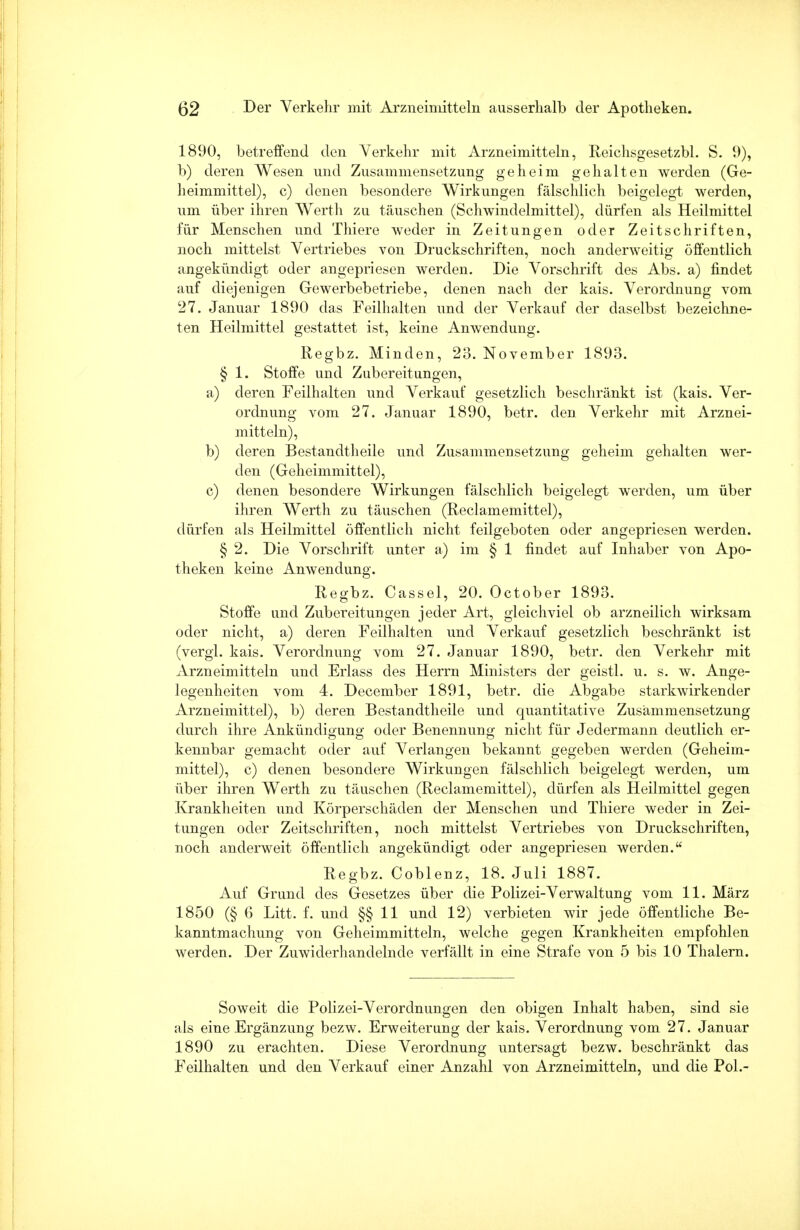 1890, betreffend den Verkehr mit Arzneimitteln, Reichsgesetzbl. S. 9), b) deren Wesen und Zusammensetzung geheim gehalten werden (Ge- heimmittel), c) denen besondere Wirkungen fälschlich beigelegt werden, um über ihren Werth zu täuschen (Schwindelmittel), dürfen als Heilmittel für Menschen und Thiere weder in Zeitungen oder Zeitschriften, noch mittelst Vertriebes von Druckschriften, noch anderweitig öffentlich angekündigt oder angepriesen werden. Die Vorschrift des Abs. a) findet auf diejenigen Gewerbebetriebe, denen nach der kais. Verordnung vom 27. Januar 1890 das Feilhalten und der Verkauf der daselbst bezeichne- ten Heilmittel gestattet ist, keine Anwendung. Regbz. Minden, 23. November 1893. § 1. Stoffe und Zubereitungen, a) deren Feilhalten und Verkauf gesetzlich beschränkt ist (kais. Ver- ordnung vom 27. Januar 1890, betr. den Verkehr mit Arznei- mitteln), b) deren Bestandteile und Zusammensetzung geheim gehalten wer- den (Geheimmittel), c) denen besondere Wirkungen fälschlich beigelegt werden, um über ihren Werth zu täuschen (Reclamemittel), dürfen als Heilmittel öffentlich nicht feilgeboten oder angepriesen werden. § 2. Die Vorschrift unter a) im § 1 findet auf Inhaber von Apo- theken keine Anwendung. Regbz. Cassel, 20. October 1893. Stoffe und Zubereitungen jeder Art, gleichviel ob arzneilich wirksam oder nicht, a) deren Feilhalten und Verkauf gesetzlich beschränkt ist (vergl. kais. Verordnung vom 27. Januar 1890, betr. den Verkehr mit Arzneimitteln und Erlass des Herrn Ministers der geistl. u. s. w. Ange- legenheiten vom 4. December 1891, betr. die Abgabe starkwirkender Arzneimittel), b) deren Bestandteile und quantitative Zusammensetzung durch ihre Ankündio-uno; oder Benennung nicht für Jedermann deutlich er- es o o kennbar gemacht oder auf Verlangen bekannt gegeben werden (Geheim- mittel), c) denen besondere Wirkungen fälschlich beigelegt werden, um über ihren Werth zu täuschen (Reclamemittel), dürfen als Heilmittel gegen Krankheiten und Körperschäden der Menschen und Thiere weder in Zei- tungen oder Zeitschriften, noch mittelst Vertriebes von Druckschriften, noch anderweit öffentlich angekündigt oder angepriesen werden. Regbz. Coblenz, 18. Juli 1887. Auf Grund des Gesetzes über die Polizei-Verwaltung vom 11. März 1850 (§ 6 Litt. f. und §§11 und 12) verbieten wir jede öffentliche Be- kanntmachung von Geheimmitteln, welche gegen Krankheiten empfohlen werden. Der Zuwiderhandelnde verfällt in eine Strafe von 5 bis 10 Thalern. Soweit die Polizei-Verordnungen den obigen Inhalt haben, sind sie als eine Ergänzung bezw. Erweiterung der kais. Verordnung vom 27. Januar 1890 zu erachten. Diese Verordnung untersagt bezw. beschränkt das Feilhalten und den Verkauf einer Anzahl von Arzneimitteln, und die Pol.-