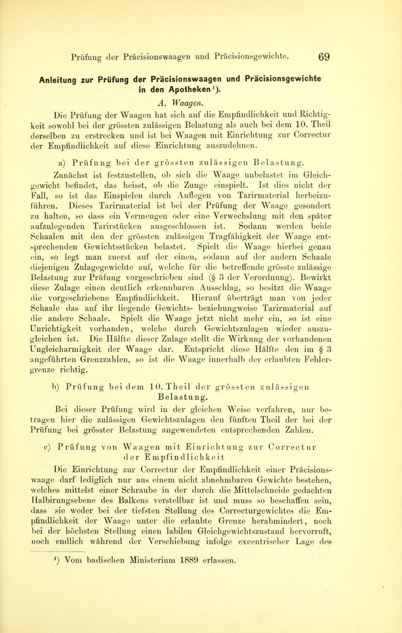 Anleitung zur Prüfung der Präcisionswaagen und Präcisionsgewichte in den Apotheken1). A. Waagen. Die Prüfung der Waagen hat sich auf die Empfindlichkeit und Richtig- keit sowohl bei der grössten zulässigen Belastung als auch bei dem 10. Theil derselben zu erstrecken und ist bei Waagen mit Einrichtung zur Correctur der Empfindlichkeit auf diese Einrichtung auszudehnen. a) Prüfung bei der grössten zulässigen Belastung*. Zunächst ist festzustellen, ob sich die Waage unbelastet im Gleich- gewicht befindet, das heisst, ob die Zunge einspielt. Ist dies nicht der Fall, so ist das Einspielen durch Auflegen von Tarirmaterial herbeizu- führen. Dieses Tarirmaterial ist bei der Prüfung der Waage gesondert zu halten, so dass ein Vermengen oder eine Verwechslung mit den später aufzulegenden Tarirstücken ausgeschlossen ist. Sodann werden beide Schaalen mit den der grössten zulässigen Tragfähigkeit der Waage ent- sprechenden Gewichtsstücken belastet. Spielt die Waage hierbei genau ein, so legt man zuerst auf der einen, sodann auf der andern Schaale diejenigen Zulagegewichte auf, welche für die betreffende grösste zulässige Belastung zur Prüfung vorgeschrieben sind (§ 3 der Verordnung). Bewirkt diese Zulage einen deutlich erkennbaren Ausschlag, so besitzt die Waage die vorgeschriebene Empfindlichkeit. Hierauf überträgt man von jeder Schaale das auf ihr liegende Gewichts- beziehungweise Tarirmaterial auf die andere Schaale. Spielt die Waage jetzt nicht mehr ein, so ist eine Unrichtigkeit vorhanden, welche durch Gewichtszulagen wieder auszu- gleichen ist. Die Hälfte dieser Zulage stellt die Wirkung der vorhandenen Ungleicharmigkeit der Waage dar. Entspricht diese Hälfte den im § 3 angeführten Grenzzahlen, so ist die Waage innerhalb der erlaubten Fehler- grenze richtig. b) Prüfung bei dem 10. Theil der grössten zulässigen Belastung. Bei dieser Prüfung wird in der gleichen Weise verfahren, nur be- tragen liier die zulässigen Gewichtszulagen den fünften Theil der bei der Prüfung bei grösster Belastung angewendeten entsprechenden Zahlen. c) Prüfung von Waagen mit Einrichtung zur Correctur der Empfindlichkeit Die Einrichtung zur Correctur der Empfindlichkeit einer Präcisions- waage darf lediglich nur aus einem nicht abnehmbaren Gewichte bestehen, welches mittelst einer Schraube in der durch die Mittelschneide gedachten Halbirungsebene des Balkens verstellbar ist und muss so beschaffen sein, dass sie weder bei der tiefsten Stellung des Correcturgewichtes die Em- pfindlichkeit der Waage unter die erlaubte Grenze herabmindert, noch bei der höchsten Stellung einen labilen Gleichgewichtszustand hervorruft, noch endlich während der Verschiebung infolge excentrischer Lage des l) Vom badischen Ministerium 1889 erlassen.