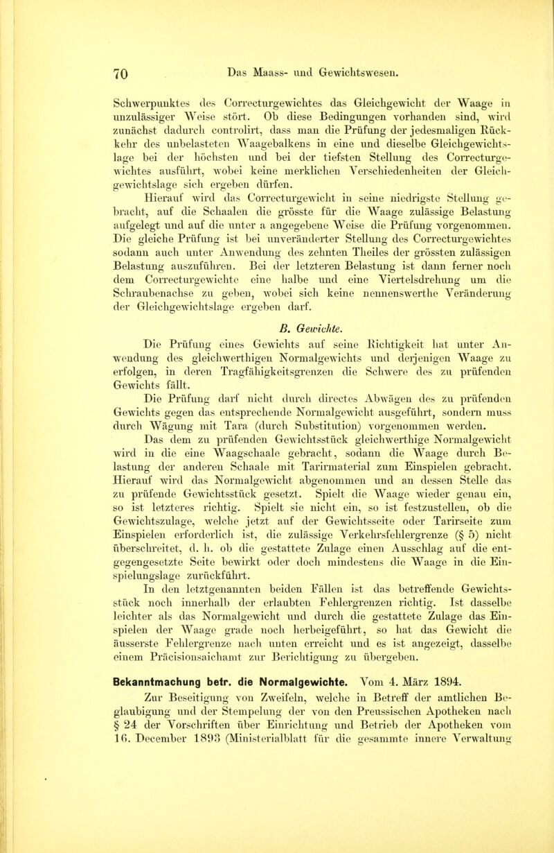 Schwerpunktes des Correcturgewichtes das Gleichgewicht der Waage in unzulässiger Weise stört. Ob diese Bedingungen vorhanden sind, wird zunächst dadurch controlirt, dass man die Prüfung der jedesmaligen Rück- kehr des unbelasteten Waagebalkens in eine und dieselbe Gleichgewichts- lage bei der höchsten und bei der tiefsten Stellung des Correcturge- Avichtes ausführt, wobei keine merklichen Verschiedenheiten der Gleich- gewichtslage sich ergeben dürfen. Hierauf wird das Correcturgewicht in seine niedrigste Stellung ge- bracht, auf die Schaalen die grösste für die Waage zulässige Belastung- aufgelegt und auf die unter a angegebene Weise die Prüfung vorgenommen. Die gleiche Prüfung ist bei unveränderter Stellung des Correcturgewichtes sodann auch unter Anwendung des zehnten Theiles der grössten zulässigen Belastung auszuführen. Bei der letzteren Belastung ist dann ferner noch dem Correcturgewichtc eine halbe und eine Viertelsdrehung um die Schraubenachse zu geben, wobei sich keine nennenswerthe Veränderung der Gleichgewichtslage ergeben darf. B. Gewichte. Die Prüfung eines Gewichts auf seine Richtigkeit hat unter An- wendung des gleichwerthigen Normalgewichts und deijenigen Waage zu erfolgen, in deren Tragfähigkeitsgrenzen die Schwere des zu prüfenden Gewichts fällt. Die Prüfung darf nicht durch directes Abwägen des zu prüfenden Gewichts gegen das entsprechende Normal gewicht ausgeführt, sondern muss durch Wägung mit Tara (durch Substitution) vorgenommen werden. Das dem zu prüfenden Gewichtsstück gleichwerthige Normalgewicht wird in die eine Waagschaale gebracht, sodann die Waage durch Be- lastung der anderen Schaale mit Tarirmaterial zum Einspielen gebracht. Hierauf wird das Normalgewicht abgenommen und an dessen Stelle das zu prüfende Gewichtsstück gesetzt. Spielt die Waage wieder genau ein, so ist letzteres richtig. Spielt sie nicht ein, so ist festzustellen, ob die Gewichtszulage, welche jetzt auf der Gewichtsseite oder Tarirseite zum Einspielen erforderlich ist, die zulässige Verkehrsfehlergrenze (§ 5) nicht überschreitet, d. h. ob die gestattete Zulage einen Ausschlag auf die ent- gegengesetzte Seite bewirkt oder doch mindestens die Waage in die Ein- spielungslage zurückführt. In den letztgenannten beiden Fällen ist das betreffende Gewichts- stück noch innerhalb der erlaubten Fehlergrenzen richtig. Ist dasselbe leichter als das Normalgewicht und durch die gestattete Zulage das Ein- spielen der Waage grade noch herbeigeführt, so hat das Gewicht die äusserste Fehlergrenze nach unten erreicht und es ist angezeigt, dasselbe einem Präcisionsaichamt zur Berichtigung zu übergeben. Bekanntmachung betr. die Normalgewichte. Vom 4. März 1894. Zur Beseitigung von Zweifeln, welche in Betreff der amtlichen Be- glaubigung und der Stempelung der von den Preussischen Apotheken nach § 24 der Vorschriften über Einrichtung und Betrieb der Apotheken vom 16. December 189o (Ministerialblatt für die gesammte innere Verwaltung