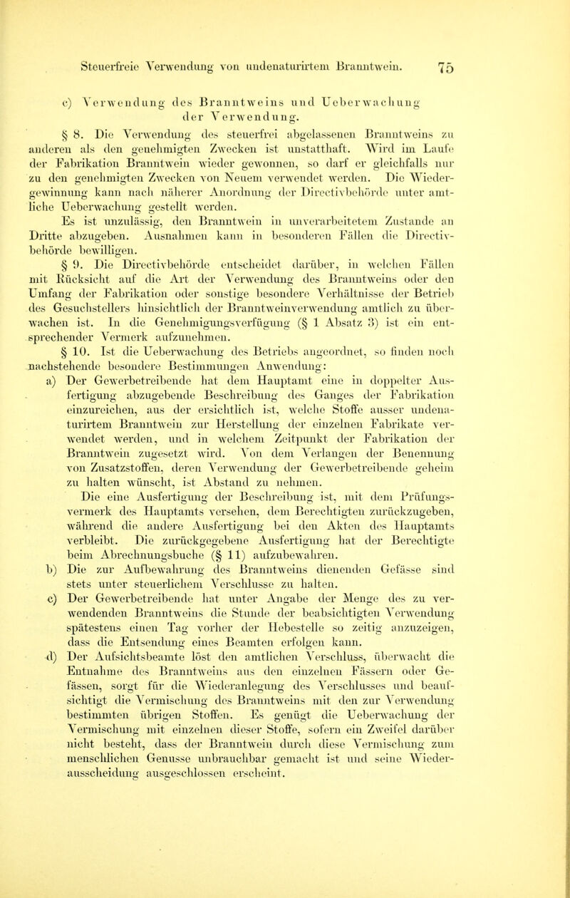 c) Verwendung des Branntweins und Ueberwachung der Verwendung. § 8. Die Verwendung des steuerfrei abgelassenen Branntweins zu anderen als den genehmigten Zwecken ist unstatthaft. Wird im Laufe der Fabrikation Branntwein wieder gewonnen, so darf er gleichfalls nur zu den genehmigten Zwecken von Neuem verwendet werden. Die Wieder- gewinnung kann nach näherer Anordnung der Directivbehörde unter amt- liclie Ueberwachung gestellt werden. Es ist unzulässig, den Branntwein in unverarbeitetem Zustande an Dritte abzugeben. Ausnahmen kann in besonderen Fällen die Directiv- behörde bewilligen. § 9. Die Directivbehörde entscheidet darüber, in welchen Fällen mit Rücksicht auf die Art der Verwendung des Branntweins oder den Umfang der Fabrikation oder sonstige besondere Verhältnisse der Betrieb des Gesuchstellers hinsichtlich der Branntweinverwendung amtlich zu über- wachen ist. In die Genehmigungsverfügung (§ 1 Absatz 3) ist ein ent- sprechender Vermerk aufzunehmen. § 10. Ist die Ueberwachung des Betriebs angeordnet, so finden noch nachstehende besondere Bestimmungen Anwendung: a) Der Gewerbetreibende hat dem Hauptamt eine in doppelter Aus- fertigung abzugebende Beschreibung des Ganges der Fabrikation einzureichen, aus der ersichtlich ist, welche Stoffe ausser undena- turirtem Branntwein zur Herstellung der einzelnen Fabrikate ver- wendet werden, und in welchem Zeitpunkt der Fabrikation der Branntwein zugesetzt wird. Von dem Verlangen der Benennung von Zusatzstoffen, deren Verwendung der Gewerbetreibende geheim zu halten wünscht, ist Abstand zu nehmen. Die eine Ausfertigung der Beschreibung ist, mit dem Prüfungs- vermerk des Hauptamts versehen, dem Berechtigten zurückzugeben, während die andere Ausfertigung bei den Akten des Hauptamts verbleibt. Die zurückgegebene Ausfertigung hat der Berechtigte beim Abrechnungsbuche (§ 11) aufzubewahren. b) Die zur Aufbewahrung des Branntweins dienenden Gefässe sind stets unter steuerlichem Verschlusse zu halten. c) Der Gewerbetreibende hat unter Angabe der Menge des zu ver- wendenden Branntweins die Stunde der beabsichtigten Verwendung spätestens einen Tag vorher der Hebestelle so zeitig anzuzeigen, dass die Entsendung eines Beamten erfolgen kann. d) Der Aufsichtsbeamte löst den amtlichen Verschluss, überwacht die Entnahme des Branntweins aus den einzelnen Fässern oder Ge- fässen, sorgt für die Wiederanlegung des Verschlusses und beauf- sichtigt die Vermischung des Branntweins mit den zur Verwendung bestimmten übrigen Stoffen. Es genügt die Ueberwachung der Vermischung mit einzelnen dieser Stoffe, sofern ein Zweifel darüber nicht besteht, dass der Branntwein durch diese Vermischung zum menschlichen Genüsse unbrauchbar gemacht ist und seine Wieder- ausscheidung ausgeschlossen erscheint.